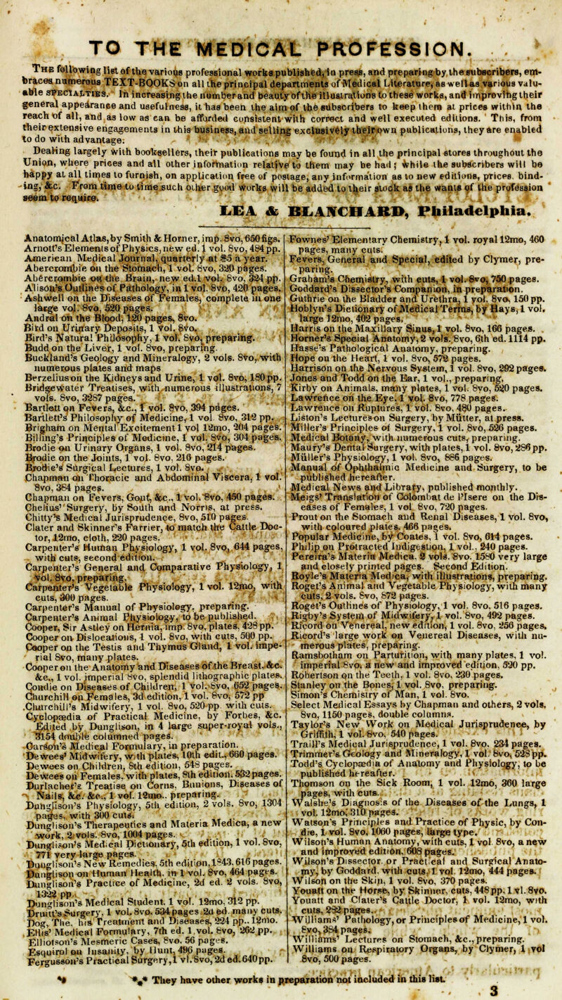 .:• TO THE MEDICAL PROFESSION. The following list of the various professional works published,in press, and preparing by the subscribers, em- braces numerous TEXT-BOOKS on all the principal departments of Medical Literature, as wellas various valu- able specialties. In increasingthenumberand beauty of the illustrations to these works, and improvihgtheir general appearance and usefulness, it has been the aim of the subscribers to keep them at prices within the reach of all, and as low as can be afforded consistent with correct and well executed editions. This, from their extensive engagements in this business, and selling exclusively their own publications, they are enabled lo do with advantage. Dealing largely with booksellers, their publications may be found in all the principal stores throughout the Union, where prices and all other information relative to them may be had; while the subscribers will be happy at all times lo furnish, on application free of postage, any information as to new editions, prices, bind- ing, &c. From time to time such other good works will be added to their stock as the wants of the profession seem to require. LEA & BLANCHARD, Philadelphia. Anatomjcal Atlas,by Smith & Horner, imp. 8vo, 650figs. Arnott's Elements of Physics, new ed. 1 vol. 8vo, 484 pp. American Medical Journal, quarterly at $5 a year. Abercrombie on the Stomach, 1 vol. 8vo, 320 pages. Abercrombie owthe Brain, new ed.lvol. 8vo, §24 pp. Alison's Outlines of Pathology, in 1 vol. 8vo, 420 pages. Ashwell on the Diseases of Females, complete in one large vol. 8vo, 520 pages. Andr-al on the Blood, 120 pages, 8vo. Bird on Urinary Deposits, 1 vol. 8vo, Bird's Natural Philosophy, 1 vol. 8v6j preparing. Buddon the Liver, 1 vol. 8vo, preparing. Buckland's Geology and Mineralogy, 2 vols. 8vo, with numerous plates and maps Berzeliuson the Kidneys and Urine, 1 vol. 8vo, 180 pp. Bridgewater Treatises, with numerous illustrations, 7 vols. Svo, 3287 pages. Bartlett on Fevers, &c, 1 vol. 8vo, 394 pages. Bartletfs Philosophy of Medicine, 1 vol Svo, 312 pp. Brigham on Mental Excitement 1 vol 12mo, '204 pages. Billing's Principles of Medicine, 1 vol. 8vo, 304 pages. Brodie on Urinary Organs, 1 vol. Svo, 214 pages. Brodie on the Joints, 1 vol. 8vo, 210 pages. Bjroftie's Surgical Lectures, 1 vol. 8vo. Chapman on Thoracic and Abdominal Viscera, 1 vol. Svo, 384 pages. Chapman on Fevers, Gout, &c 1 vol. 8vo, 450 pages. Chelius' SuTgery, by South and Norris, at press. Chilly's Medical Jurisprudence, 8vo, 510 pages. Clater and Skinner's Farrier, to match the Cattle Doc- tor, 12mo, cloth, 220 pages. ' Carpenter's Human Physiology, 1 vol. 8vo, 644 pages, with cuts, second edition. Carpenter's General and Comparative Physiology, 1 vol. 8vo, preparing. Carpenter's Vegetable Physiology, 1 vol. 12mo, with cuts, 300 pages. Carpenter's Manual of Physiology, preparing. Carpenter's Animal Physiology, to be. published. Cooper, Sir Astley on Hernia, imp. 8vo, plates, 428 pp. Cooper on Dislocations, 1 vol. 8vo, with cuts, 500 pp. Cooper on the Testis and Thymus Gland, 1 vol. impe- rial Svo, many plates. Cooper on the Anatomy and Diseases of the Breast. &c. &c, 1 vol. imperial Mvo, splendid lithographic plates. Condie on Diseases of Children, 1 vol. Svo, 652 pages. Churchill on Females, 3d edition, 1 vol. 8vo, 572 pp .Churchill's Midwifery, 1 vol. 8vo, 520 pp. with cuts. Cycloprjedia of Practical Medicine, by Forbes, &c. Edited by Dunglison, in 4 large super-royal vols., 3154 double columned pages. Carson's Medical Formulary, in preparation. Dewees' Midwifery, w,th plates, 10th edit., 660 pages. Dewecs on Children, Sth edition, 54S pages. Dewees on Females, with plates, Sth edition. 532 pages. Durlacher's Treatise on Corns, Bunions, Diseases of Nails, &c. &c, 1 vol. 12mo.. preparing. Dunglison's Physiology, 5th edition, 2 vols. 8vo, 1304 pages, with 300 cuts. Dunglison's Therapeutics and Materia Medica, a new work, 2 vols. Svo, 1004 pages. '■ :t :■' Dunglison's Medical Dictionary, 5th edition, 1 vol. Svo, 771 very large pages. Buuglison's New Remedies, 5th edition,1843,616 pages. Dunglison on Human Health, in 1 vol. 8vo, 464 pages. Dunglison's Practice of Medicine, 2d ed. 2 vols. Svo, 1322 pp „> Dunglison's Medical Student. 1 vol. 12mo, 312 pp. Druitt's Surgery, 1 vol. 8vo. 534 pages 2d ed. many cuts. Dog, The. his Treatment and Diseases, 224 pp.. 12mo. EllTs' Medical Formulary, 7th ed. 1vol. Svo, 202 pp. Elliotson's Mesmeric Cases, Svo. 56 pages. Esquirol on Insanity, 'by Hunt, 496 pages. Fer^usson's Practical Surgery,! vl. Svo, 2d ed.640pp. Fownes' Elementary Chemistry, 1 vol. royal 12mo, 460 pages, many cuts. Fevers, General and Special, edited by Clymer, pre- paring. Graham's Chemistry, with euts, 1 vol. 8vo, 750 pages. Goddard's Dissector's Companion, in preparation. Guthrie on the Bladder and Urethra, 1 vol. Svo, 150 pp. Hoblyn's Dictionary of JVTedical Terms, by Hays, 1 vol. large 12mo, 402 pages. Harris on t|ie Maxillary Sinus, 1 vol. 8vo, 166 pages. Horner's Special Anatomy, 2 vols. Svo, 6th ed. 1114 pp. Basse's Pathological Anatomy, preparing. Hope on the Heart, 1 vol. Svo, 572 pages. Harrison on the Nervous System, 1 vol. 8vo, 292 pages. Jones and Todd on the Ear, 1 vol., preparing. Kirby on Animals, many plates, 1 vol. 8vo, 520 pages. Lawrence on the Eye. 1 vol. 8vo, 778 pages. Lawrence on Ruptures, 1 vol. 8vo, 480 pages. Liston's Lectures on Surgery, by Mutter, at press. Miller's Principles of Surgery, 1 vol. 8vo, 526 pages. Medical Botany, with numerous cuts, preparing. Maury's Dental Surgery, with plates, 1 vol. Svo, 286pp. Miiller's Physiology, 1 vol. 8vo, 886 pages. Manual of Ophthalmic Medicine and Surgery, to be published hereafter. Medical News and Library, published monthly. Meigs* Translation of Colombat de l'Isere on the Dis- eases of Females, 1 vol 8vo, 720 pages. Prouton the Stomach and Renal Diseases, 1 vol. Svo, with coloured plates. 466 pages. Popular Medicine, by Coates, 1 vol. Svo, 614 pages. Philip on Protracted Indigestion, 1 vol.. 240 pages. Pereira's Materia Medica. 2 vols. Svo. 1580 very large and closely printed pages. Second Edition. Royle's Materia Medica, with illustrations, preparing. Roget's Animal and Vegetable Physiology, with many cuts, 2 vols. Svo, 872 pages. Roget's Outlines of Physiology, 1 vol. 8vo. 516 pages. Rigby's System of Midwifery, 1 vol. 8vo, 492 pages. Rfcord on Venereal, new edition, 1 vol. 8vo, 256 pages, Ricord's large work on Venereal Diseases, with nu- merous plates, preparing. Ramsbotham on Parturition, with many plates, 1 vol. imperial Svo, a new and improved edition, 520 pp. Robertson qn the Teeth, 1 vol. 8vo, 230 pages. Stanley on the Bones, 1 vol. Svo, preparing. Simon's Chemistry of Man, 1 vol. Svo. Select Medical Essays by Chapman and others, 2 vols. 8vo, 1150 pages, double column.*. Taylor's New Work on Medical Jurisprudence, by Griffith, 1 vol. Svo, 540 pages. Traill's Medical Jurisprudence, 1 vol. 8vo, 234 pages. Trimmer's Geology and Mineralogy, 1 vol. Svo, 52Spp. Todd's Cyclopaedia of Anatomy and Physiology, to be published hereafter. Thomson on the Sick Room, 1 vol. 12mo, 360 large pages, with cuts. Walshe's Diagnosis of the Diseases of the Lungs, 1 vol. 12mo,' 310 pages. Watson's Principles and Practice of Physic, by Con- die, 1 vol. Svo, 1060 pages, large type. Wilson's Human Anatomy, with cuts, 1 vol 8vo, a new and improved edition, 60S pages. Wilson's Dissector, or Practical and Surgical Anato- my, by Goddard. with cuts. 1 vol 12mo, 444 pages. Wilson on the Skin, 1 vol. Svo, 370 pages. Youatt on the Horse, by Skinner, cuts, 448pp. 1 vl. 8vo. Youatt and Clater's Cattle Doctor, 1 vol. 12mo, with cuts, 232 pages. William*' Pathology, or Principles of Medicine, 1 vol. Svo, 334 pages. Williams' Lectures on Stomach, &c, preparing. Williams on Respiratory Organs, by Clymer, 1 vol 8vo, 500 pages. ... %* They have other works in preparation not included in this list