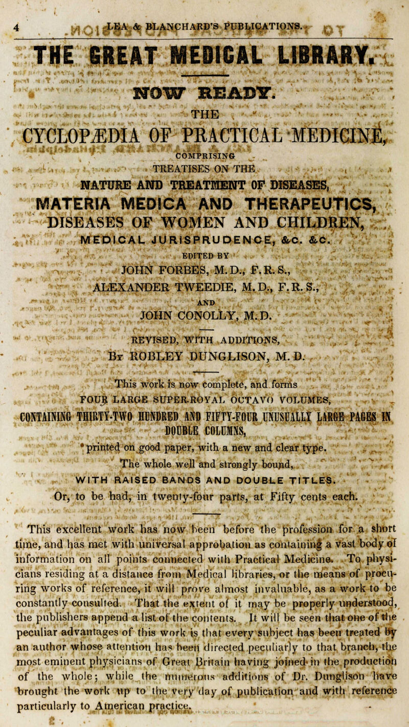 THE GREAT MED1GAL LIBRARY. u€ NOW READY. - ■ . . ■ . THE CYCLOPEDIA OF PRACTICAL MEDICINE, COMPRISING TREATISES ON THE , .» NATURE AND TREATMENT OF DISEASES, MATERIA MEDICA AND THERAPEUTICS, DISEASES OF WOMEN AND CHILDREN, MEDICAL JURISPRUDENCE, &C. &C. EDITED BY JOHN FORBES, M.D., F.R.S., ALEXANDER TWEEDIE, M.D., F.R. S., AND JOHN CONOLLY, M.D. — REVISED, WITH ADDITIONS, Br ROBLEY DUNGLISON, M. D. (4-j This work is now complete, and forms FOUR LARGE SUPER-ROYAL OCTAVO VOLUMES, CONTAINING THIRTY-TWO HUNDRED AND FIFTY-FOUR UNUSUALLY LARGE PAGES IN DOUBLE COLUMNS, • printed on good paper, with a new and clear type. The whole well and strongly bound, WITH RAISED BANDS AND DOUBLE TITLES. Or, to be had, in twenty-four parts, at Fifty cents each. This excellent work has now been before the profession for a short time, and has met with universal approbation as containing a vast body of information on all points connected with Practical Medicine. To physi- cians residing at a distance from Medical libraries, or the means of procu- ring works of reference, it will prove almost invaluable, as a work to be constantly consulted. That the extent of it may be properly understood, the publishers append a list of the contents. It will be seen that one of the peculiar advantages of this work is that every subject has been treated by an author whose attention has been directed peculiarly to that branch, the most eminent physicians of Great Britain having joined in the production of the whole; while the numerous additions of Dr. Dunglison have brought the work up to the very day of publication and with reference- particularly to American practice. t ^