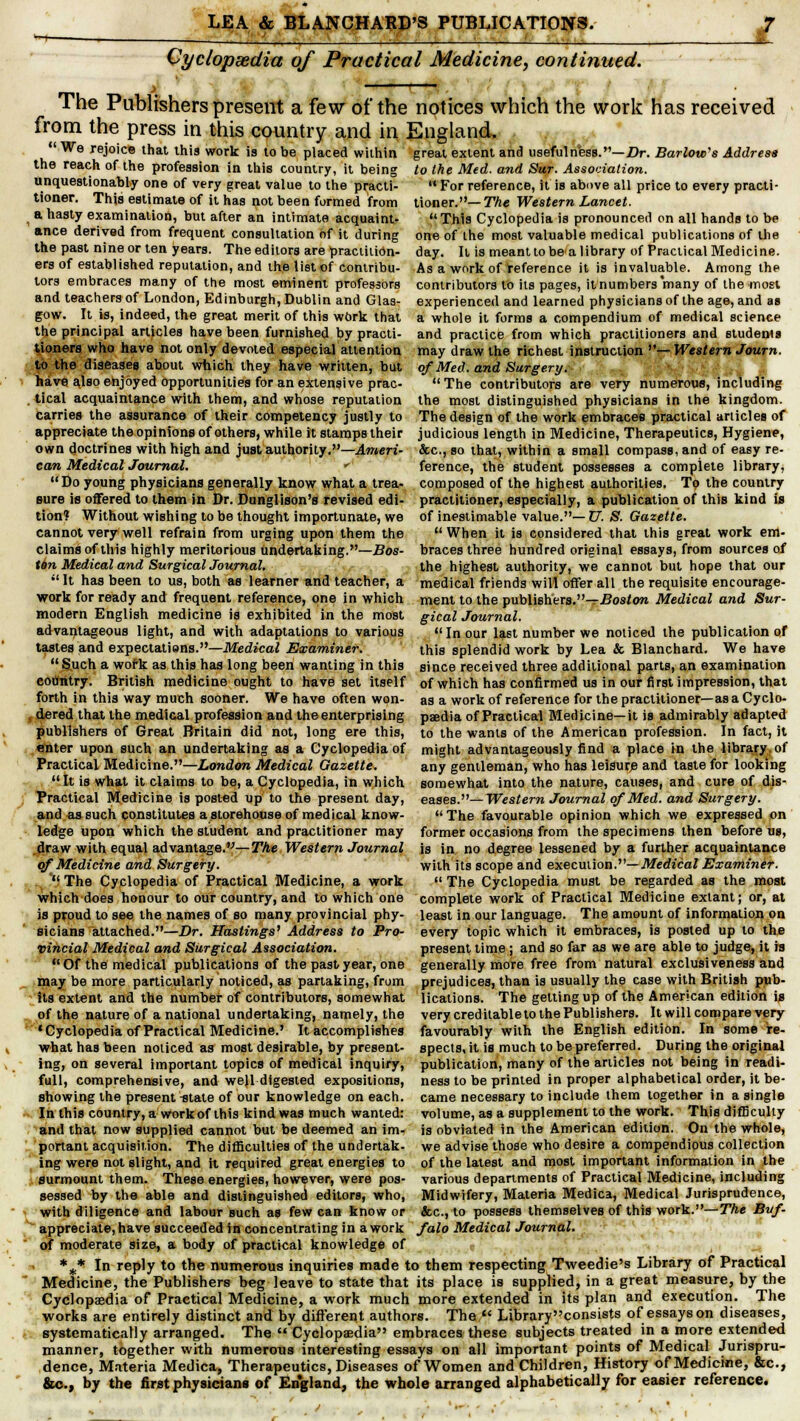 1 Cyclopaedia of Practical Medicine, continued. The Publishers present a few of the notices which the work has received from the press in this country and in England. ■ We rejoice that this work is to be placed within the reach of the profession in this country, it being unquestionably one of very great value to the practi- tioner. This estimate of it has not been formed from a hasty examination, but after an intimate acquaint- ance derived from frequent consultation of it during the past nine or ten years. The editors are practition- ers of established reputation, and the list of contribu- tors embraces many of the most eminent professors and teachers of London, Edinburgh, Dublin and Glas- gow. It is, indeed, the great merit of this work that the principal articles have been furnished by practi- tioners who have not only devoted especial attention to the diseases about which they have written, but have also enjoyed opportunities for an extensive prac- . lical acquaintance with them, and whose reputation carries the assurance of their competency justly to appreciate the opinions of others, while it stamps their own doctrines with high and just authority.—Ameri- can Medical Journal. *' Do young physicians generally know what a trea- sure is offered to them in Dr. Dunglison's revised edi- tion? Without wishi ng to be thought importunate, we cannot very well refrain from urging upon them the claims of this highly meritorious undertaking.—Bos- tin Medical and Surgical Journal. It has been to us, both as learner and teacher, a work for ready and frequent reference, one in which modern English medicine is exhibited in the most advantageous light, and with adaptations to various tastes and expectations.—Medical Examiner.  Such a wofk as this has long been wanting in this country. British medicine ought to have set itself forth in this way much sooner. We have often won- dered that the medical profession and the enterprising publishers of Great Britain did not, long ere this, enter upon such an undertaking as a Cyclopedia of Practical Medicine.—London Medical Gazette. It is what it claims to be, a Cyclopedia, in which great extent and usefulness.— Dr. Barlow's Address to the Med. and Sur. Association.  For reference, it is above all price to every practi- tioner.— The Western Lancet. This Cyclopedia is pronounced on all hands to be one of the most valuable medical publications of the day. It is meantto be'a library of Practical Medicine. As a work of reference it is invaluable. Among the contributors to its pages, it numbers many of the most experienced and learned physicians of the age, and as a whole it forms a compendium of medical science and practice from which practitioners and students may draw the richest instruction —Western Journ. of Med. and Surgery.- < The contributors are very numerous, including the most distinguished physicians in the kingdom. The design of the work embraces practical articles of judicious length in Medicine, Therapeutics, Hygiene, &c, so that, within a small compass, and of easy re- ference, the student possesses a complete library, composed of the highest authorities. To the country practitioner, especially, a publication of this kind is of inestimable value.—?/. S. Gazette. When it is considered that this great work em- braces three hundred original essays, from sources of the highest authority, we cannot but hope that our medical friends will offer all the requisite encourage- ment to the publishers.-^ £?os<ora Medical and Sur- gical Journal. In our last number we noticed the publication of this splendid work by Lea & Blanchard. We have since received three additional parts, an examination of which has confirmed us in our first impression, that as a work of reference for the practitioner—as a Cyclo- paedia of Practical Medicine—it is admirably adapted to the wants of the American profession. In fact, it might advantageously find a place in the library, of any gentleman, who has leisures and taste for looking somewhat into the nature, causes, and cure of dis- Practical Medicine is posted up to the present day, eases.—Western Journal of Med. and Surgery and as such constitutes a storehouse of medical know- ledge upon which the student and practitioner may draw with equal advantage.—The Western Journal of Medicine and Surgery.  The Cyclopedia of Practical Medicine, a work which does honour to our country, and to which one is proud to see the names of so many provincial phy- sicians attached.—Dr. Hastings1 Address to Pro- vincial Medical and Surgical Association. Of the medical publications of the past year, one may be more particularly noticed, as partaking, from its extent and the number of contributors, somewhat of the nature of a national undertaking, namely, the 'Cyclopedia of Practical Medicine.' It accomplishes what has been noticed as most desirable, by present- ing, on several important topics of medical inquiry, full, comprehensive, and wejl digested expositions, showing the present-state of our knowledge on each. In this country, a work of this kind was much wanted: and that now supplied cannot but be deemed an im- portant acquisition. The difficulties of the undertak- ing were not slight, and it required great energies to The favourable opinion which we expressed on former occasions from the specimens then before us, is in no degree lessened by a further acquaintance with its scope and execution.— Medical Examiner.  The Cyclopedia must be regarded as the most complete work of Practical Medicine extant; or, at least in our language. The amount of information on every topic which it embraces, is posted up to the present time ; and so far aa we are able to judge, it is generally more free from natural exclusiveness and prejudices, than is usually the case with British pub- lications. The getting up of the American edition is very creditable to the Publishers. It will compare very favourably with the English edition. In some re- spects, it is much to be preferred. During the original publication, many of the articles not being in readi- ness to be printed in proper alphabetical order, it be- came necessary to include them together in a single volume, as a supplement to the work. This difficulty is obviated in the American edition. On the whole, we advise those who desire a compendious collection of the latest and most important information in the various departments of Practical Medicine, including surmount them. These energies, however, were pos sessed by the able and distinguished editors, who, Midwifery, Materia Medica, Medical Jurisprudence, with diligence and labour such as few can know or &c, to possess themselves of this work.— The Buf- appreciate, have succeeded in concentrating in a work falo Medical Journal. of moderate size, a body of practical knowledge of %* In reply to the numerous inquiries made to them respecting Tweedie's Library of Practical Medicine, the Publishers beg leave to state that its place is supplied, in a great measure, by the Cyclopaedia of Practical Medicine, a work much more extended in its plan and execution. The works are entirely distinct and by different authors. The  Library consists of essays on diseases, systematically arranged. The  Cyclopaedia embraces these subjects treated in a more extended manner, together with numerous interesting essays on all important points of Medical Jurispru- dence, Materia Medica, Therapeutics, Diseases of Women and Children, History of Medicine, &c, &c., by the first physicians of England, the whole arranged alphabetically for easier reference.