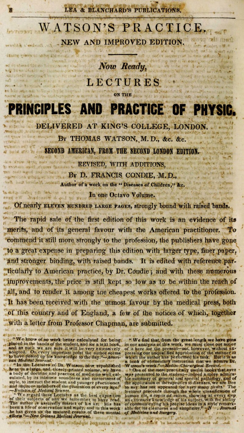 WATSON'S PRACTICE. NEW AND IMPROVED EDITION. Now Ready, LECTURES ON THE *r PRINCIPLES AND PRACTICE OF PHYSIC. DELIVERED AT KING'S COLLEGE, LONDON. By THOMAS WATSON,,M. D., &c. &c. SECOND AMERICAN, FROM THE SECOND LONDON EDITION. REVISED, WITH ADDITIONS, By D. FRANCIS CONDIE, M.D., Author of a work on the  Diseases ©f Children, &c. In one Octavo Volume. Of nearly eleven hundred large pages, strongly bound with raised bands. . - The rapid sale of the first edition of this work is an evidence of its merits, and of its general favour with the American practitioner. To commend it still more strongly to the profession, the publishers have gone to a great expense in preparing this edition with larger type, finer paper, and stronger binding, with raised bands. It is edited with reference par- ticularly to American practice, by Dr. Condie j and with these numerous improvements, the price is still kept so low as to be within the reach of all, and to render it among tne cheapest works offered to the profession. It has been received with the utmost favour by the medical press, both of this country and of England, a few of the notices of which, together with a letter from Professor Chapman, are submitted. ■ We know of no work better calculated for being  We find that, from the great length we have gona placed in the hands of the student, and for a text book, in our analysis of this work, we must close our nonce and as such we are sure it will be very extensively of it here tor the present—not, however, without ex- adopted. On eveTy important point the author seems pressing our unqualified approbation of the manner in to have ported up his knowledge to the day.—Ameri- which the author has performed his task. But it is a9 can Medital Journal. a DOO)f 0f elementary instruction that we admire Dr. In the Lectures of Dr. Watson, now republished Watson's work.''—Medico-Chirufgical Revieio. here in a large and closely-printed volume, we have One of the mosi practically useful books that ever a body of doctrine and practice of medicine well cal- was presented to the student—indeed a more admira- culated, by its intrinsic soundness and correctness of hie summary of general and special pathology, and of style, to instruct the student arid younger practitioner, the application o! therapeutics to diseases, we are free and improve members of the profession of every aye. to say has not appeared for very many years. The —Bulletin of Medical Science. lecturer proceeds through the whole classification of We regard these Lectures as the best exposition human ills, a caput ad calani, showing at eveiy step of their subjects of anv we remember to have read, an extensive knowledge of his subject, With the ability The author is assuredly master of his art. His has of communicating his precise ideas in a style remark* been a life of observation and study, and in this work able for its clearness and simplicity.''' --N . Journal he has given us the matured results of these mental of Medicine and Surgery. ' effort* —New Orleans Medical Journal. • it&t-IM-Lk ' * «* - '* t -nA.