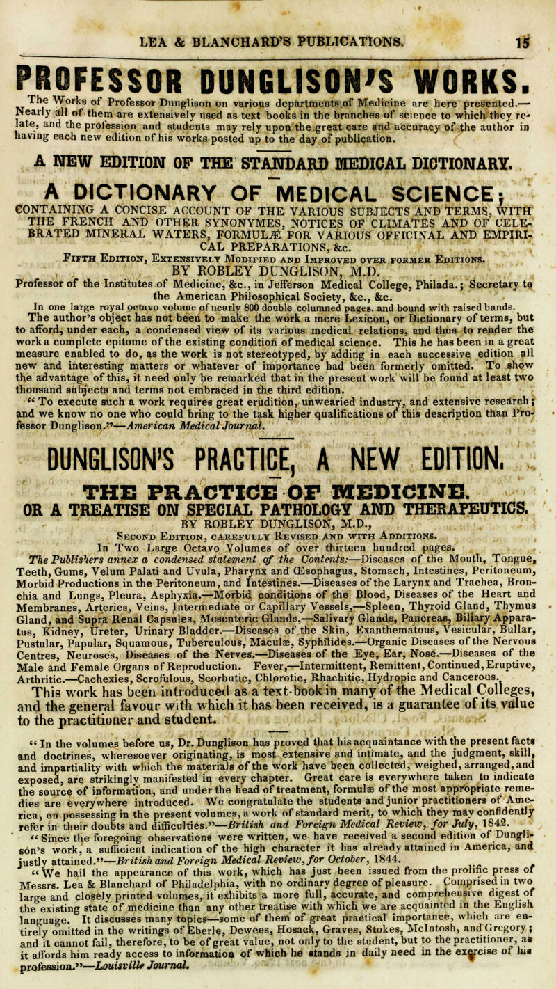 PROFESSOR DUNGUSON'S WORKS. The Works of Professor Dunglison on various departments of Medicine are here presented.— Nearly all of them are extensively used as text books in the branches of science to which they re- late, and the profession and students may rely upon the great care and accuracy of the author in having each new edition of his works posted up to the day of publication. A NEW EDITION OF THE STANDARD MEDICAL DICTIONARY. A DICTIONARY OF MEDICAL SCIENCE; CONTAINING A CONCISE ACCOUNT OF THE VARIOUS SUBJECTS AND TERMS, WITH THE FRENCH AND OTHER SYNONYMES, NOTICES OF CLIMATES AND OF CELE- BRATED MINERAL WATERS, FORMULA FOR VARIOUS OFFICINAL AND EMPIRI- CAL PREPARATIONS, &c. Fifth Edition, Extensively Modified and Improved over former Editions. BY ROBLEY DUNGLISON, M.D. Professor of the Institutes of Medicine, &c, in Jefferson Medical College, Philada.; Secretary to the American Philosophical Society, &c, &c. In one large royal octavo volume of nearly 800 double columned pages, and bound with raised bands. The author's object has not been to make the work a mere Lexicon, or Dictionary of terms, but to afford, under each, a condensed view of its various medical relations, and thus to render the work a complete epitome of the existing condition of medical science. This he has been in a great measure enabled to do, as the work is not stereotyped, by adding in each successive edition all new and interesting matters or whatever of importance had been formerly omitted. To show the advantage of this, it need only be remarked that in the present work will be found at least two thousand subjects and terms not embraced in the third edition.  To execute such a work requires great erudition, unwearied industry, and extensive research; and we know no one who could bring to the task higher qualifications of this description than Pro- fessor Dunglison.—American Medical Journal. DUNGUSON'S PRACTHJE, A NEW EDITION. THE PRACTICE OF MEDICINE, OR A TREATISE ON SPECIAL PATHOLOGY AND THERAPEUTICS. BY ROBLEY DUNGLISON, M.D., Second Edition, carefully Revised and with Additions. In Two Large Octavo Volumes of over thirteen hundred pages. The Publishers annex a condensed statement of the Contents:—Diseases of the Mouth, Tongue, Teeth, Gums, Velum Palati and Uvula, Pharynx and CEsophagus, Stomach, Intestines, Peritoneum, Morbid Productions in the Peritoneum, and Intestines.—Diseases of the Larynx and Trachea, Bron- chia and Lungs, Pleura, Asphyxia.—Morbid conditions of the Blood, Diseases of the Heart and Membranes, Arteries, Veins, Intermediate or Capillary Vessels,—Spleen, Thyroid Gland, Thymus Gland, and Supra Renal Capsules, Mesenteric Glands,—Salivary Glands, Pancreas, Biliary Appara- tus, Kidney, Ureter, Urinary Bladder.—Diseases of the Skin, Exanthema'tous, Vesicular, Builar, Pustular, Papular, Squamous, Tuberculous, Maculse, SypMlides.—Organic Diseases of the Nervous Centres, Neuroses, Diseases of the Nerves.—Diseases of the Eye, Ear, Nose.—Diseases of the Male and Female Organs of Reproduction. Fever,—Intermittent, Remittent, Continued, Eruptive, Arthritic.—Cachexies, Scrofulous, Scorbutic, Chlorotic, Rhachitic, Hydropic and Cancerous. This work has been introduced as a text-book in many of the Medical Colleges, and the general favour with which it has been received, is a guarantee of its value to the practitioner and student.  In the volumes before us, Dr. Dunglison has proved that his acquaintance with the present facts and doctrines, wheresoever originating, is most extensive and intimate, and the judgment, skill, and impartiality with which the materials of the work have been collected, weighed, arranged, and exposed, are strikingly manifested in every chapter. Great care is everywhere taken to indicate the source of information, and under the head of treatment, formulae of the most appropriate reme- dies are everywhere introduced. We congratulate the students and junior practitioners of Ame- rica, on possessing in the present volumes, a work of standard merit, to which they may confidently refer in their doubts and difficulties.—British and Foreign Medical Review, for July, 1842.  Since the foregoing observations were written, we have received a second edition of Dungli- son's work, a sufficient indication of the high character it has already attained in America, and justly attained.—British and Foreign Medical Review, for October, 1844. We hail the appearance of this work, which has just been issued from the prolific press of Messrs. Lea & Blanchard of Philadelphia, with no ordinary degree of pleasure. Comprised in two large and closely printed volumes, it exhibits a more full, accurate, and comprehensive digest of the existing state of medicine than any other treatise with which we are acquainted in the English language. It discusses many topics—some of them of great practical importance, which are en- tirely omitted in the writings of Eberle, Dewees, Hosack, Graves, Stokes, Mcintosh, and Gregory; and it cannot fail, therefore, to be of great value, not only to the student, but to the practitioner, a» it affords him ready access to information of which he stands in daily need in the exercise of hit profession.—Louisville Journal.