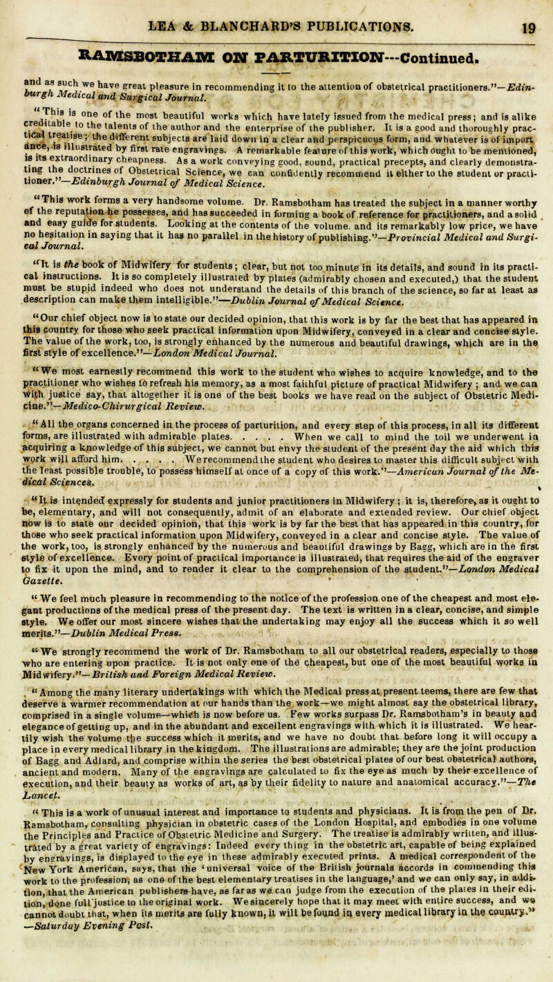 B.AIVISBOTHA3VE ON PARTURITION-Continued. an as such we have great pleasure in recommending it to the attention of obstetrical practitioners.—Edin- burgh Medical and Surgical Journal. I his is one of the most beautiful works which have lately issued from the medical press; and is alike creditable to the talents of ihe author and the enterprise of the publisher. It is a good and thoroughly prac- tical treatise; the different subjects are laid down in a clear and perspicuous form, and whatever is of import ance, rs illustrated by first rate engravings. A remarkable feature of this work, which ought to be mentioned, is its extraordinary cheapness. As a work conveying good, sound, practical precepts, and clearly demonstra- ting the doctrines of Obstetrical Science, we can confidently recommend il either to the student or practi- tioner.— Edinburgh Journal of Medical Science.  This work forms a very handsome volume. Dr. Ramsbotham has treated the subject in a manner worthy of the reputation-he possesses, and has succeeded in forming a book of reference for practitioners, and a solid and easy guide for students. Looking at the contents of the volume, and its remarkably low price, we have no hesitation in saying that it has no parallel in the history of publishing.—Provincial Medical and Surgi- cal Journal. ,rTt is the book of Midwifery for students; clear, but not too minute in its details, and sound in its practi- cal instructions. It is so completely illustrated by plates (admirably chosen and executed,) that the student must be stupid indeed who does not understand the details of this branch of the science, so far at least as description can make them intelligible.—Dublin Journal of Medical Science. Our chief object now is to state our decided opinion, that this work is by far the best that has appeared in this country for those who seek practical information upon Midwifery, conveyed in a clear and concise style. The value of the work, too, is strongly enhanced by the numerous and beautiful drawings, which are in the first style of excellence.—London Medical Journal. We most earnestly recommend this work to the student who wishes to acquire knowledge, and to the practitioner who wishes to refresh his memory, as a most faithful picture of practical Midwifery ; and we can with justice say, that altogether it is one of the best books we have read on the subject of Obstetric Medi- cine.— Medico-Chirurgical Review. All the organs concerned in the process of parturition, and every step of this process, in all its different forms, are illustrated with admirable plates When we call to mind the toil we underwent in acquiring a knowledge of this subject, we cannot but envy the student of the present day the aid which this work will afford him We recommend the student who desires to master this difficult subject with the least possible trouble, to possess himself at once of a copy of this work.—American Journal of the Me- dical Sciences. Ijt is intended expressly for students and junior practitioners in Midwifery ; it is, therefore, as it ought to be, elementary, and will not consequently, admit of an elaborate and extended review. Our chief object now is to slate our decided opinion, that this work is by far the best that has appeared in this country, for those who seek practical information upon Midwifery, conveyed in a clear and concise style. The value of the work, too, is strongly enhanced by the numerous and beautiful drawings by Bagg, which are in the first style of excellence. Every point of practical importance is illustrated, that requires the aid of the engraver to fix it upon the mind, and to render it clear to the comprehension of the student.—London Medical Gazette.  We feel much pleasure in recommending to the notice of the profession one of the cheapest and most ele- gant productions of the medical press of the present day. The text is written in a clear, concise, and simple style. We offer our most sincere wishes that the undertaking may enjoy all the success which it so well merits.—Dublin Medical Press. We strongly recommend the work of Dr. Ramsbotham to all our obstetrical readers, especially to those who are entering upon practice. It is not only one of the cheapest, but one of the most beautiful works in Mid wifery.— British and Foreign Medical Review.  Among the many literary undertakings with which the Medical press at present teems, there are few that deserve a warmer recommendation at our hands than the work—we might almost say the obstetrical library, comprised in a single volume—which is now before us. Few works surpass Dr. Ramsbotham's in beauty and elegance of getting up, and in the abundant and excellent engravings with which it is illustrated. We hear- tily wish the volume the success which it merits, and we have no doubt that before long it will occupy a place in every medical library in the kingdom. The illustrations are admirable; they are the joint production of Bagg and Adlard, and comprise within the series the best obstetrical plates of our best obstetrical authors, ancient and modern. Many of the engravings are calculated to fix the eye as much by their excellence of execution, and their beauty as works of art, as by their fidelity to nature and anatomical accuracy.— The Lancet.  This is a work of unusual interest and importance to students and physicians. It is from the pen of Dr. Ramsbotham, consulting physician in obstetric cases of the London Hospital, and embodies in one volume the Principles and Practice of Obstetric Medicine and Surgery. The treatise is admirably written, and illus- trated by a great variety cf engravings: Indeed every thing in the obstetric art, capable of being explained by engravings, is displayed to the eye in these admirably executed prints. A medical correspondent of the New York American, says, that the 'universal voice of the British journals accords in commending this work to the profession, as one of the best elementary treatises in the language,' and we can only say, in addi. tion, that the American publishers have, as far as we can judge from the execution of the plates in their edi- tion, done full justice to the original work. We sincerely hope that it may meet with entire success, and ws cannot doubt that, when its merits are fully known, it will befound in every medical library in the country. —Saturday Evening Post.