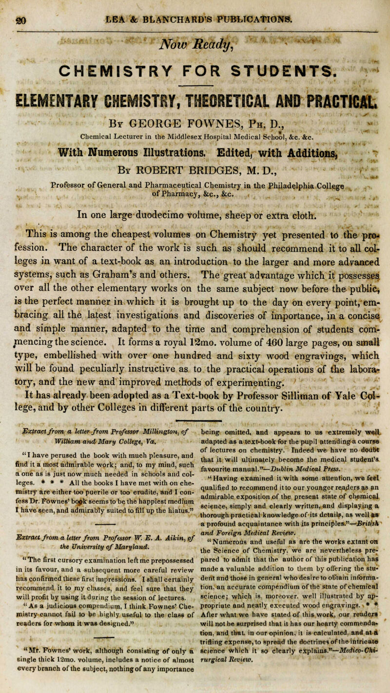 Now Ready, CHEMISTRY FOR STUDENTS. ELEMENTARY CHEMiSTEY, THEORETICAL AND PRACTICAL By GEORGE FOWNES, Ph, D., Chemical Lecturer in the Middlesex Hospital Medical School, &c. &c. With Numerous Illustrations. Edited, with Additions, By ROBERT BRIDGES, M. D„ Professor of General and Pharmaceutical Chemistry in the Philadelphia College of Pharmacy, &c, &c. In one large duodecimo volume, sheep or extra cloth. This is among the cheapest volumes on Chemistry yet presented to the pro- fession. The character of the work is such as should recommend it to all col- leges in want of a text-book as an introduction to the larger and more advanced systems, such as Graham's and others. The great advantage which it possesses over all the other elementary works on the same subject now before the public, is the perfect manner in which it is brought up to the day on every point,'em- bracing all the latest investigations and discoveries of importance, in a concise and simple manner, adapted to the time and comprehension of students com- mencing the science. It forms a royal 12mo. volume of 460 large pages, on small type, embellished with over one hundred and sixty wood engravings, which will be found peculiarly instructive as to the practical operations of the labora- tory, and the new and improved methods of experimenting. It has already been adopted as a Text-book by Professor Silliman of Yale Col- lege, and by other Colleges in different parts of the country. Extract from a letter from Professor Millington, of being omitted, and appears to us extremely well William and Mary College, Va. adapted as a text-book for the pupil attending a course of lectures on chemistry. Indeed we have no doubt I have perused the book with much pleasure, and -*■*•,,,•.,, ., j- , . j .,„ - , . iv, . that it will ultimately become the medical student's find it a most admirable work: and, to my mind, such . , „ _. ... „, .. , „ . •. , , . , , \ favourite manual.—Dublin Medical Press. a one as is just now much needed in schools and col- ..„ . , . . , r , i 4. 1 * .« .' . , ,', • , , Having examined it with some attention, we feel leges. * * * All the books I have met with on che- .... mistry are either too puerile or too erudite, and I con- fess Dr. Fownes' bopk seems to be the happiest medium I have seen, and admirably suited to fill up the hiatus. qualified to recommend it to our younger readers as an admirable exposition of the present state of chemical science, simply and clearly written, and displaying a thorough practical knowledge of its details, as well as a profound acquaintance with its principles.—British _.,,. , , „, ,„„....,. , and Foreign Medical Review. Extract from a letter from Professor W. E. A. Aikin,of «Numerous an(, usefu, as are the works extant on the Omversity of Maryland. the gcJen(;e of Chemistry. we are neVer,heless pre-  The first cursory examination left me prepossessed pared to admit that the author of this publication has in its favour, and a subsequent more careful review made a valuable addition to them by offering the stu- has confirmed these first impressions. I shall certainly dent and those in general who desire lo obtain informa- recommend it to my classes, and feel sure that they tion' an accurate compendium of the state of chemical will profit by using it during the session of lectures. science; which is; moreover, well illustrated by ap-  A6 a judicious compendium, I think Fownes' Che- propriate and neatly executed wood engravings. * * mistry cannot fail to be highly useful to the class of After what we have stated of this work, our readers readers for whom it was designed. will not be surprised that it has our hearty commenda- tion, and that, in our opinion, it is calculated, and at a trifling expense, to spread the doctrines of the intricate  Mr. Fownes'work, although consisting of only a science which it so clearly explains.—Medico-Chi- single thick 12mo. volume, includes a notice of almost rurgical Review. every branch of the subject, nothing of any importance