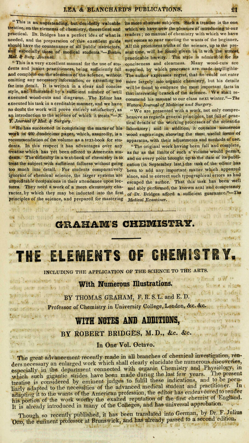 This is an unpretending, but decidedly valuable treatise, on the elements of chemistry, theoretical and practical. Dr. Bridges has a perfect idea of what is needed, and the preparation of this excellent guide should have the countenance of all public instructors, and especially those of medical students.—Boston Med. $■ Surg. Journal.  This is a very excellent manual for the use of stu- dents and junior practitioners, being sufficiently full and complete' on the elements of the science, without omitting any necessary information, or extending too far into detail. It is written in a clear and concise style, and illustrated by a sufficient number of well executed wood-cuts and diagrams. The Editor has executed his task in a creditable manner, and we have no doubt the work will prove entirely satisfactory, as an introduction to the science of which it treats.—N. Y. Journal of Med. $• Surgery.  He has succeeded in comprising the matter of his work in 460 duodecimo pages, which, assuredly, is a recommendation of the volume as a text-book for stu- dents. In this respect it has advantages over any treatise which has yet been offered to American stu- dents. The difficulty in a text-book of chemistry is to treat the subject with sufficient fullness without going too much into detail. For students comparatively ignorant of chemical science, the larger systems are unprofitable companions in their attendance upon lec- tures. They need a work of a more elementary cha- racter, by which they may be inducted into the first principles of the science, and prepared for mastering its more abstruse subjects. Such a treatise is the one which we have now the pleasure of introducing to our readers ; no manual of chemistry with which we have met comes so near meeting the wants of the beginner. All the prominent truths of the science, up to the pre- sent time, will be found given in it with the utmost practicable brevity. The style is admirable for its conciseness and clearness. Many wood-cuts are supplied, by which processes are made intelligible- The author expresses regret, that he could not enter more largely into organic chemistry, but his details will be found to embrace the most important facts in that interesting branch of the science. We shall re- commend his manual to our class next winter.— The Western Journal of Medicine and Surgery.  We are presented with a work, not only compre- hensive as regards general principles, but full of prac- tical details of the working processes of the scientific laboratory; and in addition, it contains numerous wood engravings, showing the most useful forms of apparatus, with their adjustments and methods of use. The original work having been full and complete, as far as the limits of such a volume would permit, and on every point brought up to the date of its publi- cation (in September last,) the task of the editor has been to add any important matter which appeared since, and to correct such typographical errors as had escaped the author. That this task has been well and ably performed, the known zeal and competency of Dr. Bridges afford a sufficient guarantee.—Thm Medical Examiner. GRAHAM'S CHBMISTR1T. INCLUDING THE APPLICATION OF THE SCIENCE TO THE ARTS. With Numerous Illustrations. BY THOMAS GRAHAM, F. R. S.L. and E. D. Professor of Chemistry in University College, London, &c. &c. WITH NOTES AND ADDITIONS, BY ROBERT BRIDGES, M.D., &c. &c. In One Vol. Octavo. The o-reat advancement recently made in all branches of chemical investigation, ren- ders necessary an enlarged work which shall clearly elucidate the numerous discoveries, especially in the department connected with organic Chemistry and Physiology, in which such gigantic strides have been made during the last few years. The present treatise is considered by eminent judges to fulfil these indications, and to be pecu- liarly adapted to the necessities of the advanced medical student and practitioner. In adapting it to the wants of the American profession, the editor has endeavoured to render his portion of the work worthy the exalted reputation of the first chemist oi England. It is already introduced in many of the Colleges, and has universal approbation. j Though so recently published, it has been translated into German, by Dr. F. Julius Otto, the eminent professor at Brunswick, and has already passed to a second edition.