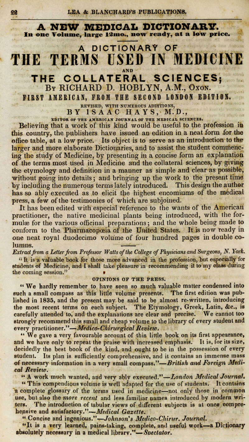 A NEW MEDICAL DICTIONARY. In one Volume, large 12mo., now ready, at a low price. A DICTIONARY OF THE TERMS USED IN MEDICINE AND THE COLLATERAL SCIENCES; By RICHARD D. HOBLYN, A.M., Oxon. FIRST AMERICAN, FROM THE SECOND LONDON EDITION. REVISED, WITH NUMEROUS ADDITIONS, BY ISAAC HAYS, M.D., EDITOR OF THE AMERICAN JOURNAL OF THE MEDICAL SCIENCES. Believing that a work of this kind would be useful to the profession in this country, the publishers have issued an edition in a neat form for the office table, at a low price. Its object is to serve as an introduction to the larger and more elaborate Dictionaries, and to assist the student commenc- ing the study of Medicine, by presenting in a concise form an explanation of the terms most used in Medicine and the collateral sciences, by giving the etymology and definition in a manner as simple and clear as possible, without going into details; and bringing up the work to the present time by including the numerous terms lately introduced. This design the author has so ably executed as to elicit the highest encomiums of the medical press, a few of the testimonies of which are subjoined. It has been edited with especial reference to the wants of the American practitioner, the native medicinal plants being introduced, with the for- mulae for the various officinal preparations; and the whole being made to conform to the Pharmacopoeia of the United States. It is now ready in one neat royal duodecimo volume of four hundred pages in double co- lumns. Extract from a Letter from Professor Watts of the College of Physicians and Surgeons, N. York. 11 It is a valuable book for those more advanced in the profession, but especially for students of Medicine, and I shall take pleasure in recommending it to my class during the coming session. f OPINIONS OF THE PRESS.  We hardly remember to have seen so much valuable matter condensed into such a small compass as this little volume presents. The first edition was pub- lished in 1835, and the present may be said to be almost re-written, introducing the most recent terms on each subject. The Etymology, Greek, Latin, &c, is carefully attended to, and the explanations are clear and precise. We cannot too strongly recommend this small and cheap volume to the library of every student and every practitioner.—Medico-Chirurgical Review.  We gave a very favourable account of this little book on its first appearance, and we have only to repeat the praise with increased emphasis. It is, for its size, decidedly the best book of the kind, and ought to be in the possession of every student. Its plan is sufficiently comprehensive, and it contains an immense mass of necessary information in a very small compass.—British and Foreign Medi- cal Review.  A work much wanted, and very ably executed.—London Medical Journal.  This compendious volume is well adapted for the use of students. It contains a complete glossary of the terms used in medicine—not only those in common use, but also the more recent and less familiar names introduced by modern wri- ters. The introduction of tabular views of difTerent subjects is at once compre- hensive and satisfactory.—Medical Gazette.  Concise and ingenious.—Johnson's Medico-Chirur. Journal. It is a very learned, pains-taking, complete, and useful work—a Dictionary absolutely necessary in a medical librarv.—Spectator.