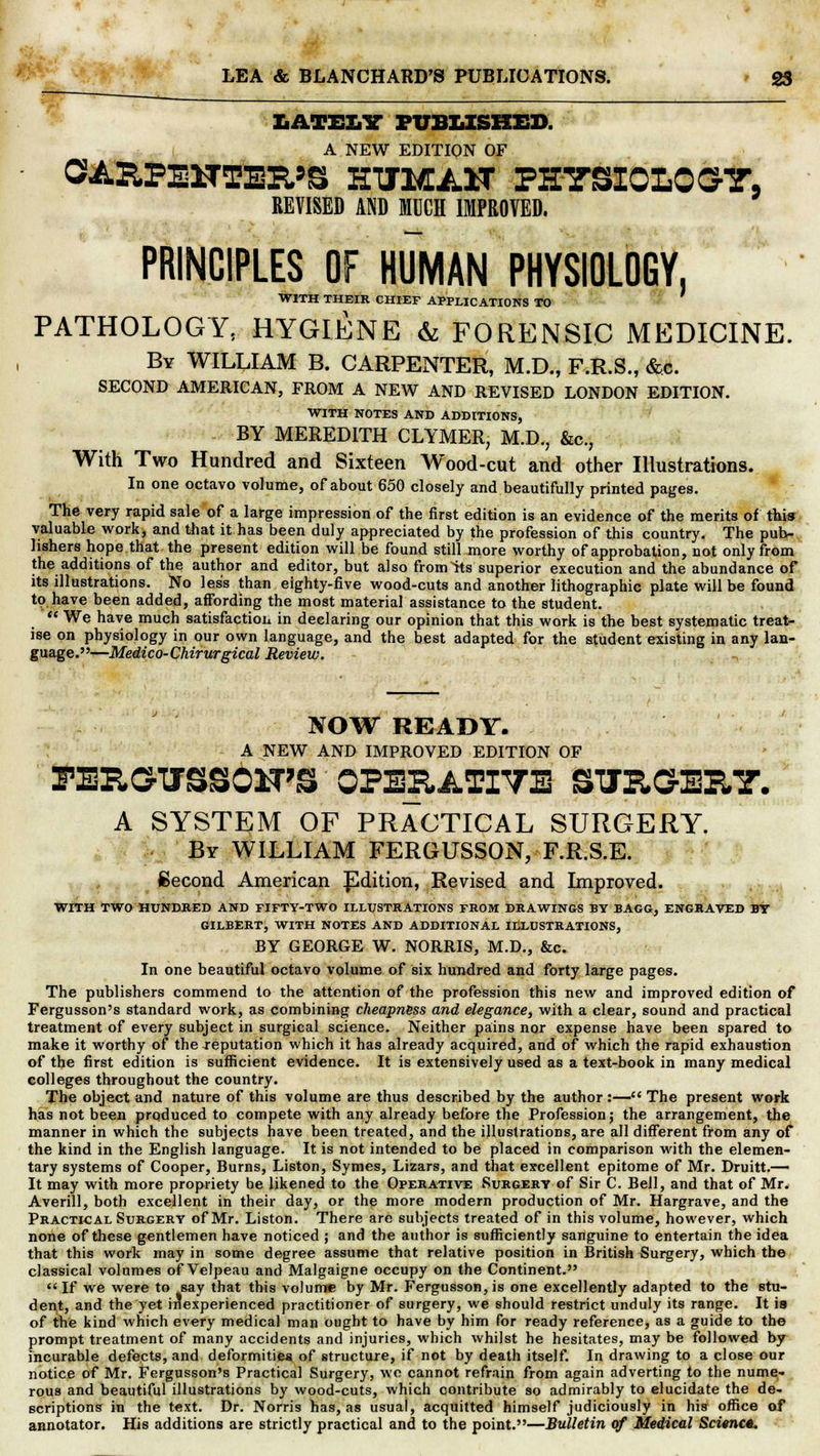 LATELY PUBLISHED. A NEW EDITION OF OARFElTTEIt'S HTM AST PHYSIOLOGY. REVISED AND MUCH IMPROVED. PRINCIPLES OF HUMAN PHYSIOLOGY, WITH THEIR CHIEF APPLICATIONS TO PATHOLOGY, HYGIENE & FORENSIC MEDICINE. By WILLIAM B. CARPENTER, M.D., F.R.S., &c. SECOND AMERICAN, FROM A NEW AND REVISED LONDON EDITION. WITH NOTES AND ADDITIONS, BY MEREDITH CLYMER, M.D., &c, With Two Hundred and Sixteen Wood-cut and other Illustrations. In one octavo volume, of about 650 closely and beautifully printed pages. The very rapid sale of a large impression of the first edition is an evidence of the merits of this valuable work, and that it has been duly appreciated by the profession of this country. The pub- lishers hope that the present edition will be found still more worthy of approbation, not only from the additions of the author and editor, but also fronts superior execution and the abundance of its illustrations. No less than eighty-five wood-cuts and another lithographic plate will be found to have been added, affording the most material assistance to the student.  We have much satisfaction in declaring our opinion that this work is the best systematic treat- ise on physiology in our own language, and the best adapted for the student existing in any lan- guage.—Medico-Chirurgical Review. NOW READY. A NEW AND IMPROVED EDITION OF PEHGTJSSOFS OPERATIVE STJRGEHY. A SYSTEM OF PRACTICAL SURGERY. Br WILLIAM FERGUSSON, F.R.S.E. Second American Edition, Revised and Improved. WITH TWO HUNDRED AND FIFTY-TWO ILLUSTRATIONS FROM DRAWINGS BY BAGG, ENGRAVED BY GILBERT, WITH NOTES AND ADDITIONAL ILLUSTRATIONS, BY GEORGE W. NORRIS, M.D., &c. In one beautiful octavo volume of six hundred and forty large pages. The publishers commend to the attention of the profession this new and improved edition of Fergusson's standard work, as combining cheapness and elegance, with a clear, sound and practical treatment of every subject in surgical science. Neither pains nor expense have been spared to make it worthy of the reputation which it has already acquired, and of which the rapid exhaustion of the first edition is sufficient evidence. It is extensively used as a text-book in many medical colleges throughout the country. The object and nature of this volume are thus described by the author:— The present work has not been produced to compete with any already before the Profession j the arrangement, the manner in which the subjects have been treated, and the illustrations, are all different from any of the kind in the English language. It is not intended to be placed in comparison with the elemen- tary systems of Cooper, Burns, Liston, Symes, Lizars, and that excellent epitome of Mr. Druitt.— It may with more propriety be likened to the Operative Surgery of Sir C. Bell, and that of Mr. Averill, both excellent in their day, or the more modern production of Mr. Hargrave, and the Practical Surgery of Mr. Liston. There are subjects treated of in this volume, however, which none of these gentlemen have noticed ; and the author is sufficiently sanguine to entertain the idea that this work may in some degree assume that relative position in British Surgery, which the classical volumes of Velpeau and Malgaigne occupy on the Continent. If we were to say that this volume by Mr. Fergusson,is one excellently adapted to the stu- dent, and the yet inexperienced practitioner of surgery, we should restrict unduly its range. It is of the kind which every medical man ought to have by him for ready reference, as a guide to the prompt treatment of many accidents and injuries, which whilst he hesitates, may be followed by incurable defects, and deformities of structure, if not by death itself. In drawing to a close our notice of Mr. Fergusson's Practical Surgery, wc cannot refrain from again adverting to the nume- rous and beautiful illustrations by wood-cuts, which contribute so admirably to elucidate the de- scriptions in the text. Dr. Norris has, as usual, acquitted himself judiciously in his office of annotator. His additions are strictly practical and to the point.—Bulletin of Medical Scimc**