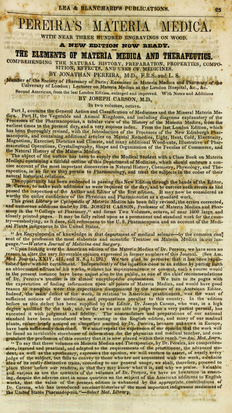 PEREIRA'S MATERIA MEDICA. WITH NEAR THREE HUNDRED ENGRAVINGS ON WOOD. A NEW EDITION NOW READY. THE ELEMENTS OF MATEMA~MEDICA AND THERAPEUTICS. COMPREHENDING THE NATURAL HISTORY, PREPARATION, PROPERTIES, COMPO- SITION, EFFECTS, AND USES OF MEDICINES. BY JONATHAN PEREIRA, M.D., F.R.S. and L. S. Member of the Society of Pharmacy of Paris; Examiner in Materia Medica and Pharmacy of the University of London; Lecturer on Materia Medica at the London Hospital, &c, &c. Second American, from the last London Edition, enlarged and improved. With Notes and Additions BY JOSEPH CARSON, M.D., In two volumes, octavo. Part I, contains the General Action and Classification of Medicines and the Mineral Materia Me- dica, Part II, the Vegetable and Animal Kingdoms, and including diagrams explanatory of the Processes of the Pharmacopoeias, a tabular view of the History of the Materia Medica, from the earliest times to the present day, and a very copious index. From the last London Edition, which has been thoroughly revised, with the Introduction of the Processes of the New Edinburgh Phar- macopoeia, and containing additional articles on Mental Remedies, Light, Heat, Cold, Electricity, Magnetism, Exercise, Dietetics and Climate, and many additional Wood-cuts, Illustrative of Phar- maceutical Operations, Crystallography, Shape and Organization of the Feculas of Commerce, and the Natural History of the Materia Medica. The object of the author has been to supply the Medical Student with a Class Book on Materia Medica, containing a faithful outline of this Department of Medicine, which should embrace a con- cise account of the most important discoveries in Natural History, Chemistry, Physiology, and The- rapeutics, in so far as they pertain to Pharmacology, and treat the subjects in the order of their natural historical relations. The opportunity has been embraced in passing this New Edition through the hands of the Editor, Dr. Carson, to make such additions as were required to the day, and to correct such errors as had passed the inspection of the Author and Editor of the first edition. It may now be considered aa worthy the entire confidence of the Physician and Pharmaceutist as a standard work. This great Library or Cyclopedia of Materia Medica has been fully revised, the errors corrected, and numerous additions made* by DR. JOSEPH CARSON, Professor of Materia Medica and Phar- macy in the College of Pharmacy, and forms Two Volumes, octavo, of near 1600 large and closely printed pages. It may be fully relied upon as a permanent and standard work for the coun- try—embodying, as it does, full references to the U. S. Pharmacopoeia and an account of the Medi- cal Plants indigenous to the United States.  An Encyclppoedia of knowledge in that department of medical science—by the common con| sent of the profession the most elaborate and scientific Treatise on Materia Medica in, our lan- guage.—Western Journal of Medicine and Surgery.  Upon looking over the American edition of the Materia Medica of Dr. Pereira, we have seen no reason to. alter the very favourable opinion expressed in former numbers of this Journal. (See Am. Med. Journal, XXIV, 413, and N. S., I. 192.) We are glad to perceive that it has been repub- lished here without curtailment. Independently of the injustice done to an author by putting forth an abbreviated edition of his works, without his superintendence or consent, such a course would in the present instance have been unjust also to the public, as one of the chief recommendations of Dr. Pereira'a treatise is its almost encyclopedic copiousness. We turn to its pages with the expectation of finding information upon all points of Materia Medica, and would have good reason to complain were this expectation disappointed by the scissors of an American Editor. Indeed, the main defect of the work, in relation to American practitioners, was the want of sufficient notices of the medicines and preparations peculiar to this country. In the edition before us this defect has been supplied by the Editor, Dr. Joseph Carson, who was, in a high degree qualified for the task, and, so far as we are able to judge from a very partial perusal, has executed it with judgment and fidelity. The nomenclature and preparations of our national standard have been introduced when wanting in the English edition, and many of our medical plants, either briefly noticed or altogether omitted by Dr. Pereira, because unknown in Europe, have been sufficiently described. We must repeat the expression of our opinion that the work will be found an invaluable storehouse of information for the physician and medical teacher, and con- gratulate the profession of this country that it is now placed within their reach.—Am. Med. Journ.  To say that these volumes on Materia Medica and Therapeutics, by Dr. Pereira, are comprehen- sive, learned and practical, and adapted xo the requirements of the practitioner, the advanced stu- dent, as well as the apothecary, expresses the opinion, we will venture to assert, of nearly every judge of the subject, but fails to convey to those who are not acquainted with the work, a definite idea of its really distinctive traits, according to our general usage, we shall, therefore, proceed to place these before our readers, so that they may know what it is, and why we praise. Valuable and various as are the contents of the volumes of Dr. Pereira, we have no hesitation in assert- ing, despite the adverse cant in some quarters on the subject of the American additions to English works, that the value of the present edition is enhanced by the appropriate contributions of Dr. Carson, who has introduced succinct histories of the most important indigenous medicines of the United States Pharmacopoeia.—Select Med. Library.