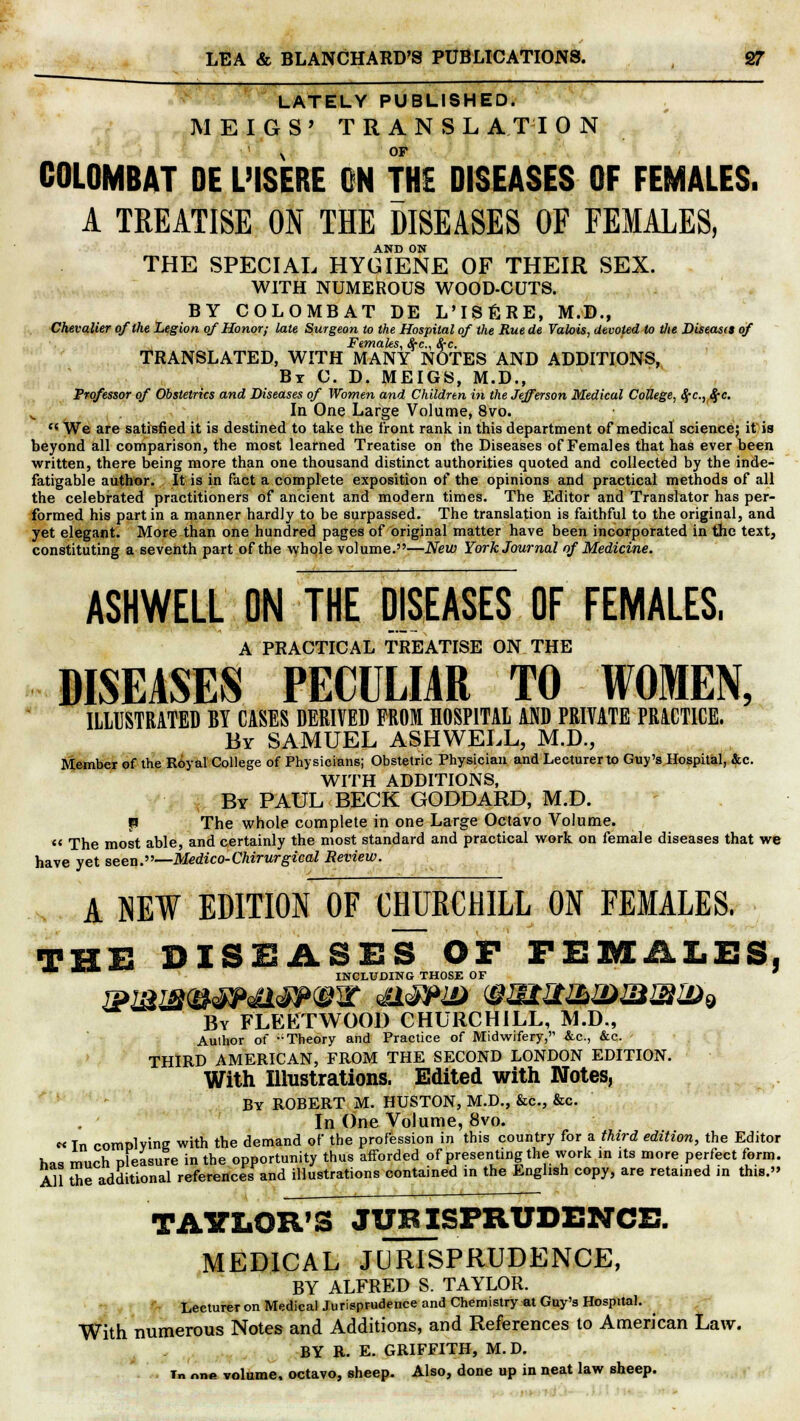 LATELY PUBLISHED. MEIGS' TRANSL ATI 0 N 1 OF COLOMBAT DE L'ISERE ON THE DISEASES OF FEMALES. A TREATISE ON THE DISEASES OF FEMALES, AND ON THE SPECIAL HYGIENE OF THEIR SEX. WITH NUMEROUS WOOD-CUTS. BY COLOMBAT DE L'ISERE, M.D., Chevalier of the Legion of Honor; late Surgeon to the Hospital of the Rue de Valois, devoted to the Diseas<s of Females, #c, Sec. TRANSLATED, WITH MANY NOTES AND ADDITIONS, By C. D. MEIGS, M.D., Professor of Obstetrics and Diseases of Women and Children in the Jefferson Medical College, Scc.y8ec. In One Large Volume, 8vo.  We are satisfied it is destined to take the front rank in this department of medical science; it is beyond all comparison, the most learned Treatise on the Diseases of Females that has ever been written, there being more than one thousand distinct authorities quoted and collected by the inde- fatigable author. It is in fact a complete exposition of the opinions and practical methods of all the celebrated practitioners of ancient and modern times. The Editor and Translator has per- formed his part in a manner hardly to be surpassed. The translation is faithful to the original, and yet elegant. More than one hundred pages of original matter have been incorporated in the text, constituting a seventh part of the whole volume.—New York Journal of Medicine. ASHWELL ON THE DISEASES OF FEMALES, A PRACTICAL TREATISE ON THE DISEASES PECULIAR TO WOMEN, ILLUSTRATED BY CASES DERIVED FROM HOSPITAL AND PRIVATE PRACTICE. By SAMUEL ASHWELL, M.D., Member of the Royal College of Physicians; Obstetric Physician and Lecturer to Guy's Hospital, &c. WITH ADDITIONS, By PAUL BECK GODDARD, M.D. p The whole complete in one Large Octavo Volume.  The most able, and certainly the most standard and practical work on female diseases that we have yet seen.—Medico-Chirwrgical Review. A NEW EDITION OF CHURCHILL ON FEMALES. THE DISEASES-OF FEMALES, INCLUDING THOSE OF By FLEETWOOD CHURCHILL, M.D., Author of •'• Theory and Practice of Midwifery, &c, &c. THIRD AMERICAN, FROM THE SECOND LONDON EDITION. With Illustrations. Edited with Notes, By ROBERT M. HUSTON, M.D., &c, &c. In One Volume, 8vo. «In complying with the demand of the profession in this country for a third edition, the Editor has much pleasure in the opportunity thus afforded of presenting the work in its more perfect form. All the additional references and illustrations contained in the English copy, are retained in this. TAYLOR'S JURISPRUDENCE. MEDICAL JURISPRUDENCE, BY ALFRED S. TAYLOR. Lecturer on Medical Jurisprudence and Chemistry at Guy's Hospital. With numerous Notes and Additions, and References to American Law. BY R. E. GRIFFITH, M.D. Tn nne volume, octavo, sheep. Also, done up in neat law sheep.