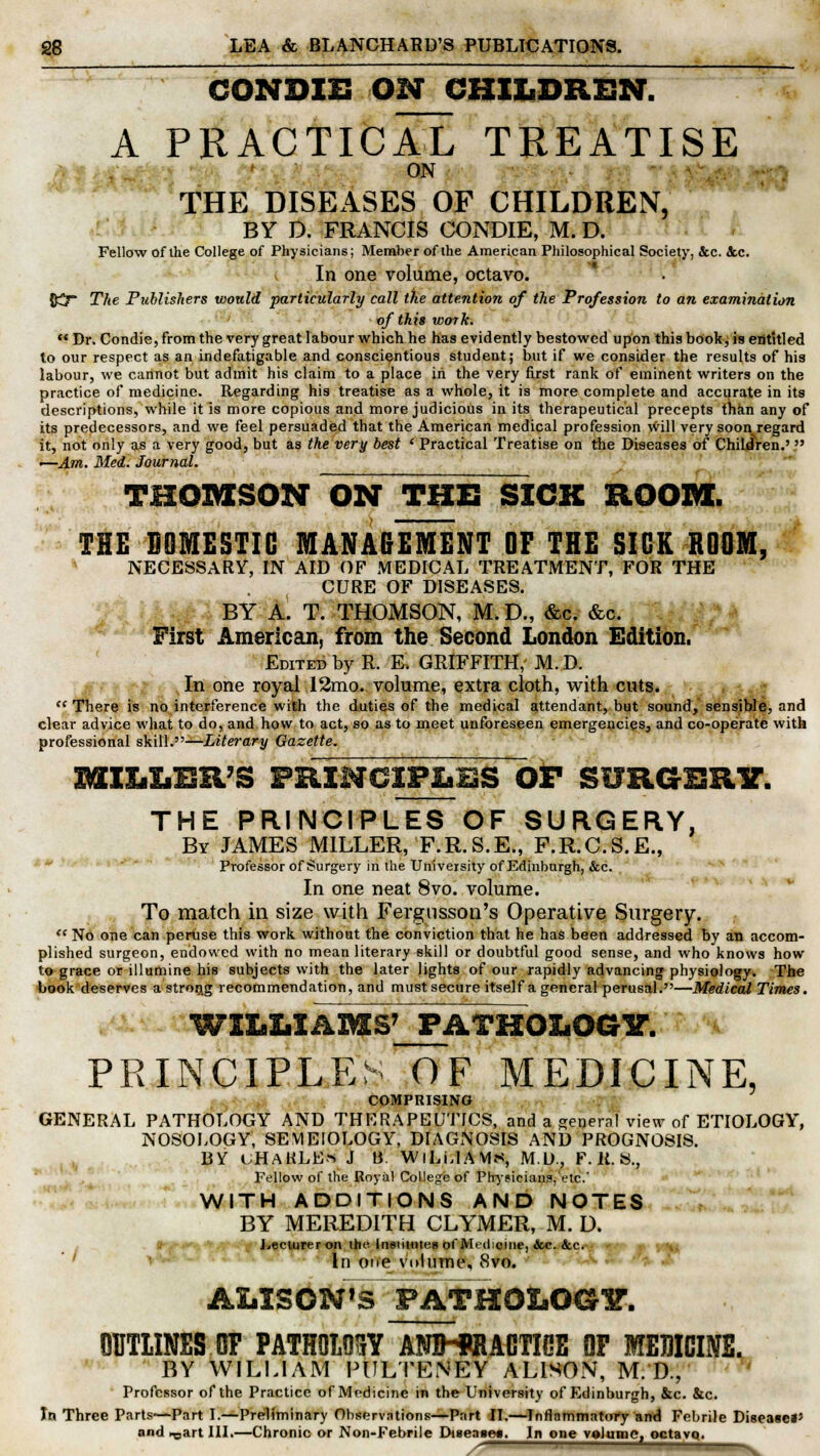 CONDIE ON CHILDREN. ~ A PRACTICAL TREATISE ON THE DISEASES OF CHILDREN, BY D. FRANCIS CONDIE, M. D. Fellow of the College of Physicians; Member of the American Philosophical Society, &c. &c. In one volume, octavo. O^T The Publishers would particularly call the attention of the Profession to an examination of this work.  Dr. Condie, from the very great labour which he has evidently bestowed upon this book, is entitled to our respect as an indefatigable and conscientious student; but if we consider the results of his labour, we cannot but admit his claim to a place in the very first rank of eminent writers on the practice of medicine. Regarding his treatise as a whole, it is more complete and accurate in its descriptions, while it is more copious and more judicious in its therapeutical precepts than any of its predecessors, and we feel persuaded that the American medical profession will very soon regard it, not only as a very good, but as the very best ' Practical Treatise on the Diseases of Children.'  i—Am. Med. Journal. THOMSON ON THE SICK ROOM. THE DOMESTIC MANAGEMENT OF THE SICK ROOM, NECESSARY, IN AID OF MEDICAL TREATMENT, FOR THE CURE OF DISEASES. BY A. T. THOMSON, M.D., &c. &c. First American, from the Second London Edition. Edited by R. K GRIFFITH, M. D. , In one royal 12mo. volume, extra cloth, with cuts.  There is no interference with the duties of the medical attendant, but sound, sensible, and clear advice what to do, and how to act, so as to meet unforeseen emergencies, and co-operate with professional skill.—Literary Gazette. MILIjBR'S principles of surgery. the principles of surgery, By JAMES MILLER, F.R.S.E., F.R.C.S.E., Professor of Surgery in the University of Edinburgh, &c. In one neat 8vo. volume. To match in size with Fergusson's Operative Surgery.  No one can peruse this work without the conviction that he has been addressed by an accom- plished surgeon, endowed with no mean literary skill or doubtful good sense, and who knows how to grace or illumine his subjects with the later lights of our rapidly advancing physiology. The book deserves a strong recommendation, and must secure itself a general perusal.—Medical Times. WILLIAMS' PATHOLOGY. PRINCIPLE: OF MEDICINE, COMPRISING GENERAL PATHOLOGY AND THERAPEUTICS, and a general view of ETIOLOGY, NOSOLOGY, SEMEIOLOGY, DIAGNOSIS AND PROGNOSIS. iiv uhakle« J b. Williams, m.d., f.k.s., Fellow of the Royal College of Physicians, etc. WITH ADDITIONS AND NOTES BY MEREDITH CLYMER, M. D. lecturer on the. Institute!) of Medicine, &c. &c. In one volume, 8vo. ALISON'S FATHQLOGir. OUTLINES OF PATHOMY ANJHffiACTIOE OF MEDICINE. BY WILLIAM PULTENEY ALISON, M. D., • Professor of the Practice of Medicine in the University of Edinburgh, &c. &c. In Three Parts—-Part I.—Preliminary Oliservntions—Part II.—Inflammatory and Febrile Disease*5 and ^art III.—Chronic or Non-Febrile Disease*. In one volume, octavq. >^— _»^