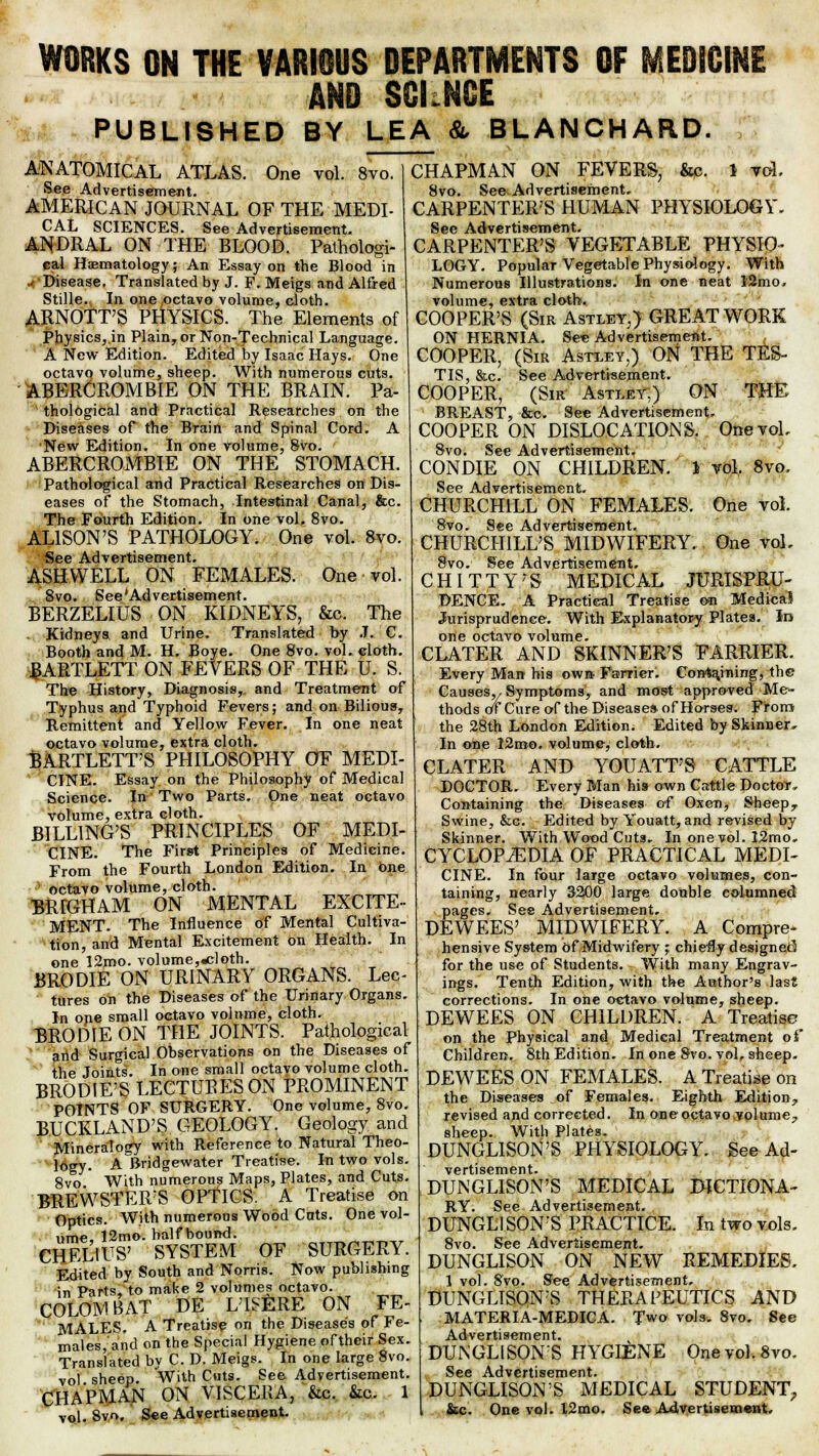 WORKS ON THE VARIOUS DEPARTMENTS OF MEDICINi AND SGI.NCE PUBLISHED BY LEA & BLANCHARD. ANATOMICAL ATLAS. One vol. 8vo. See Advertisement. AMERICAN JOURNAL OF THE MEDI- CAL SCIENCES. See Advertisement. ANDRAL ON THE BLOOD. Pathologi- cal Hematology; An Essay on the Blood in Disease. Translated by J. F. Meigs and Alfred Stille. In one,octavo volume, cloth. ARNOTT'S PHYSICS. The Elements of Physics, in Plain, or Non-Technical Language. A New Edition. Edited by Isaac Hays. One octavo volume, sheep. With numerous cuts. ABERCROMBLE ON THE BRAIN. Pa- thological and Practical Researches on the Diseases of the Brain and Spinal Cord. A New Edition. In one volume, Svo. ABERCROMBIE ON THE STOMACH. Pathological and Practical Researches on Dis- eases of the Stomach, Intestinal Canal, &c. The Fourth Edition. In one vol. 8vo. ALISON'S PATHOLOGY. One vol. 8vo. See Advertisement. ASHWELL ON FEMALES. One vol. 8vo. See'Advertisement. BERZELIUS ON KIDNEYS, &c. The Kidneys and Urine. Translated by J. C. Booth and M. H. Boye. One Svo. vol. cloth. BARTLETT ON FEVERS OF THE U. S. The History, Diagnosis,, and Treatment of Typhus and Typhoid Fevers; and on Bilious, Remittent and Yellow Fever. In one neat octavo volume, extra cloth. BARTLETPS PHILOSOPHY OF MEDI- CINE. Essay on the Philosophy of Medical Science. In Two Parts. One neat octavo volume, extra cloth. BILLING'S PRINCIPLES OF MEDI- CINE. The First Principles of Medicine. From the Fourth London Edition. In one octavo volume, cloth. BRIGHAM ON MENTAL EXCITE- MENT. The Influence of Mental Cultiva- tion, and Mental Excitement on Health. In one 12roo. volume,.cloth. BRODIE ON URINARY ORGANS. Lec- tures on the Diseases of the Urinary Organs. In one small octavo volume, cloth. BRODIE ON THE JOINTS. Pathological and Surgical Observations on the Diseases of the Joints. In one small octavo volume cloth. BRODIE'S LECTURES ON PROMINENT POINTS OF SURGERY. One volume, Svo. BUCKLAND'S GEOLOGY. Geology and Mineralogy with Reference to Natural Theo- logy. A Bridgewater Treatise. In two vols. 8vo With numerous Maps, Plates, and Cuts. BREWSTER'S OPTICS. A Treatise on Optics. With numerous Wood Cats. One vol- ume 12mo. half bound. CHEL1US' SYSTEM OF SURGERY. Edited by South and Norris. Now publishing in Parts, to make 2 volumes octavo. COLOMBAT DE L'ISERE ON FE- MALES. A Treatise on the Diseases of Fe- males,'and on the Special Hygiene oftheir Sex. Translated by C. D. Meigs. In one large Svo. vol sheep. With Cuts. See Advertisement. CHAPMAN ON VISCERA, &c. &c. 1 vol. 8vo, See Advertisement. CHAPMAN ON FEVERS, &c. 1 vol. 8vo. See Advertisement. CARPENTER'S HUMAN PHYSIOLOGY. See Advertisement. CARPENTER'S VEGETABLE PHYSIO- LOGY. Popular Vegetable Physiology. With Numerous Illustrations. In one neat 12mo, volume, extra cloth. COOPER'S (Sir Astley,) GREAT WORK ON HERNIA. See Advertisement. COOPER, (Sir Astley,) ON THE TES- TIS, &c. See Advertisement. COOPER, (Sir Astley.) ON THE BREAST, &c. See Advertisement. COOPER ON DISLOCATIONS. One vol. Svo. See Advertisement. CONDIE ON CHILDREN. 1 vol. 8vo. See Advertisement. CHURCHILL ON FEMALES. One vol. 8vo. See Advertisement. CHURCHILL'S MIDWIFERY. One vol, 8vo. See Advertisement. C H I T T Y' S MEDICAL JURISPRU- DENCE. A Practical Treatise on Medica? Jurisprudence. With Explanatory Plates. In one octavo volume. CLATER AND SKINNER'S FARRIER. Every Man his own Farrier. Corrtajning, the Causes,/ Symptoms, and most approved Me- thods of Cure of the Disease* of Horses. From the 28th London Edition. Edited by Skinner, In one 12mo. volume, cloth. CLATER AND YOUATT'S CATTLE DOCTOR. Every Man his own Cattle Doctor Containing the Diseases of Oxen, Sheepr Swine, &c. Edited by Youatt, and revised by Skinner. With Wood Cuts. In one vol. 12mo. CYCLOPAEDIA OF PRACTICAL MEDI- CINE. In four large octavo volumes, con- taining, nearly 3200 large double columned pages. See Advertisement. DEWEES' MIDWIFERY. A Compre- hensive System Of Midwifery ; chiefly designed for the use of Students. With many Engrav- ings. Tenth Edition, with the Author's last corrections. In one octavo volume, sheep. DEWEES ON CHILDREN. A Treatise on the Physical and Medical Treatment of Children. 8th Edition. In one Svo. vol, sheep. DEWEES ON FEMALES. A Treatise on the Diseases of Females. Eighth Edition^ revised and corrected. In one octavo volume, sheep. With Plates. DUNGLISON'S PHYSIOLOGY. See Ad- vertisement. DUNGLISON'S MEDICAL DICTIONA- RY. See Advertisement. DUNGLISON'S PRACTICE. In two vols, 8vo. See Advertisement. DUNGLISON ON NEW REMEDIES. 1 vol. Svo. See Advertisement. DUNGLISON'S THERAPEUTICS AND MATERIA-MEDICA. Two vols. Svo. See Advertisement. DUNGLISON'S HYGIENE Onevol.8vo. See Advertisement. DUNGLISON'S MEDICAL STUDENT, &c. One vol. l2mo. See Advertisement,