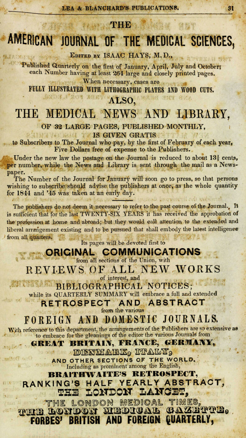 THE AMERICAN JOURNAL OF THE MEDICAL SCIENCES, Edited by ISAAC HAYS, M.D., Published Quarterly on the first of January, April, July and October; each Number having at least 264 large and closely printed pages. When necessary, cases are + FULLY ILLUSTRATED WITH LITHOGRAPHIC PLATES AND WOOD CUTS, ALSO, THE MEDICAL NEWS AND LIBKARY, OF 32 LARGE PAGES, PUBLISHED MONTHLY, I IS GIVEN GRATIS to Subscribers to The Journal who pay, by the first of February of each year, Five Dollars free of expense to the Publishers. Under the new law the postage on the Journal is reduced to about 13£ cents, per number, while the News and Library is sent through the mail as a News- paper. The Number of the Journal for January will soon go to press, so that persons wishing to subscribe should advise the publishers at once, as the whole quantity for 1844 and '45 was taken at an early day. The publishers do not deem it necessary to refer to the past course of the Journal., It is sufficient that for the last TWENTY-SIX YEARS it has received the approbation of the profession at home and abroad; but they would call attention to the extended and liberal arrangement existing and to be pursued that shall embody the latest intelligence from all quarters. Its pages will be devoted first to ORIGINAL COMMUNICATIONS from all sections of the Union, with REVIEWS OF ALL NEW WORKS of interest, and BIBLIOGRAPHICAL NOTICES; while its QUARTERLY SUMMARY will embrace a full and extended RETROSPECT AND ABSTRACT from the various FOREIGN AND DOMESTIC JOURNALS. With reference to this department, the arrangements of the Publishers are so extensive as to embrace for the gleanings of the editor the various Journals from , GREAT BRITAIN, FRANCE, CJER1AHY, AND OTHER SECTIONS OF THE WORLD. Including as prominent among the English, BRAITHWAITE'S RETROSPECT, RANKING'S HALF YEARLY ABSTRACT, THE LOITEOIT LANCET, qraiffi OMDKtEWDSf HUKIUHB&tii (BASltt^lNBe . FORBES' BRITISH AND FOREIGN QUARTERLY,