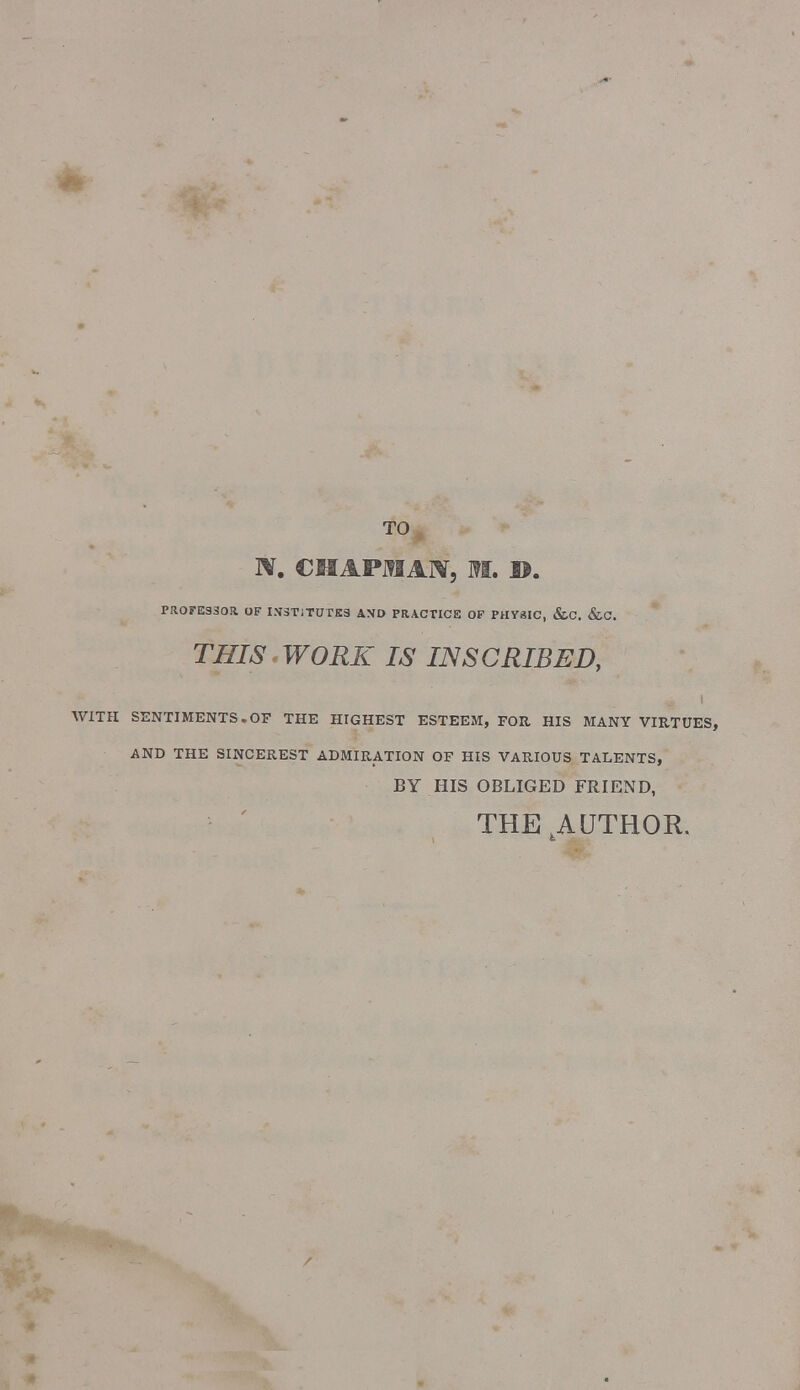 TO IV. CHAPJMAN, M. ©. PROFESSOR. OF INSTITUTES AMD PRACTICE OF PHYSIC, &C. &C. THIS WORK IS INSCRIBED, WITH SENTIMENTS.OF THE HIGHEST ESTEEM, FOR HIS MANY VIRTUES, AND THE SINCEREST ADMIRATION OF HIS VARIOUS TALENTS, BY HIS OBLIGED FRIEND, THE AUTHOR.