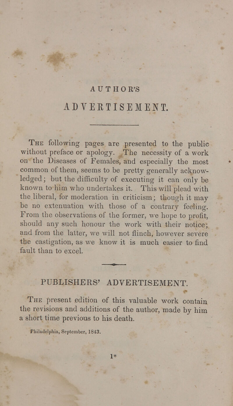 AUTHOR'S ADVERTISEMENT. The following pages are presented to the public without preface or apology. The necessity of a work on the Diseases of Females, and especially the most common of them, seems to be pretty generally acknow- ledged ; but the difficulty of executing it can only be known to him who undertakes it. This will plead with the liberal, for moderation in criticism; though it may be no extenuation with those of a contrary feeling. From the observations of the former, we hope to profit, should any such honour the work with their notice; and from the latter, we will not flinch, however severe the castigation, as we know it is much easier to find fault than to excel. PUBLISHERS' ADVERTISEMENT. The present edition of this valuable work contain the revisions and additions of the author, made by him a short time previous to his death. Philadelphia, September, 1843. 1*