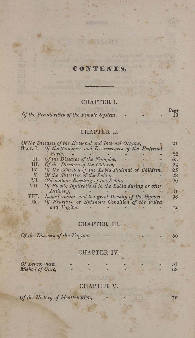 CONTENTS. CHAPTER I, Page Of the Peculiarities of the Female System, • - -13 CHAPTER II. Of the Diseases of the External and Internal Organs, - 21 Sect. I. Of the Tumours and Excrescences of the External Parts, 22 II. Of the Diseases of the Nymphce, ... %b. III. Of the Diseases of the Clitoris, - - - 24 IV. Of the Adhesion of the Labia Pudendi of Children, 25 V. Of the Abscesses of the Labia, - - 28 VI. (Edematous Swelling of the Labia, - 29 VII. Of Bloody Infiltrations in the Labia during or after Delivery, - - - - - 31 VIII. Imperforalion, and too great Density of the Hymen, 38 IX. Of Pruritus, or Aphthous Condition of the Vulva and Vagina. - - - - - 42 CHAPTER III. Of the Diseases of the Vagina, ... - 50 CHAPTER IV. *• « Of Leucorrhcea, • - - - - 51 Method of Cure, 68 CHAPTER V. Of the History of Menstruation, - 75