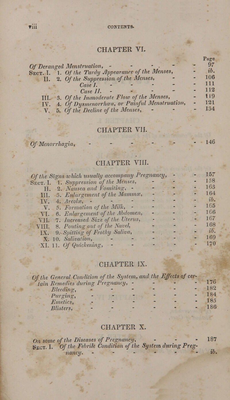 CHAPTER VL Of Deranged Menstruation, » - - . Sect. I. 1. Of the Tardy Appearance of the Menses, II. 2. Of the Suppression of the Menses, Case I. Case II. III. 3. Of the Immoderate Flow of the Menses, IV. 4. Of Dysmenorrhea, or Painful Menstruation, V. 5. Of the Decline of the Menses, CHAPTER VII. Of Menorrhagia, - CHAPTER VIII. Of the Signs which usually accompany Pregnancy, - Sect. I. 1. Suppression of (he Menses, II. 2. Nausea and Vomiting, - III. 3. Enlargement of the Mammse, LV. 4. Areolae, - - V. 5. Formation of the Milk, - VI. 6. Enlargement of the Abdomen, VII. 7. Increased Size of the Uterus, VIII. 8. Pouting out of the Navel, IX. 9.^-Spitling of Frothy Saliva, X. 10. Sulivation, - XI. 11. Of Quickening, - CHAPTER IX. 0/Me General Condition of the System, and the Effects of cer- tain Remedies during Pregnancy, - Bleeding, Purging, - Emetics, _ _ - Blisters, CHAPTER X. On some of the Diseases of Pregnancy, Sect. I. Of the Febrile Condition of the System during Preg nancy.