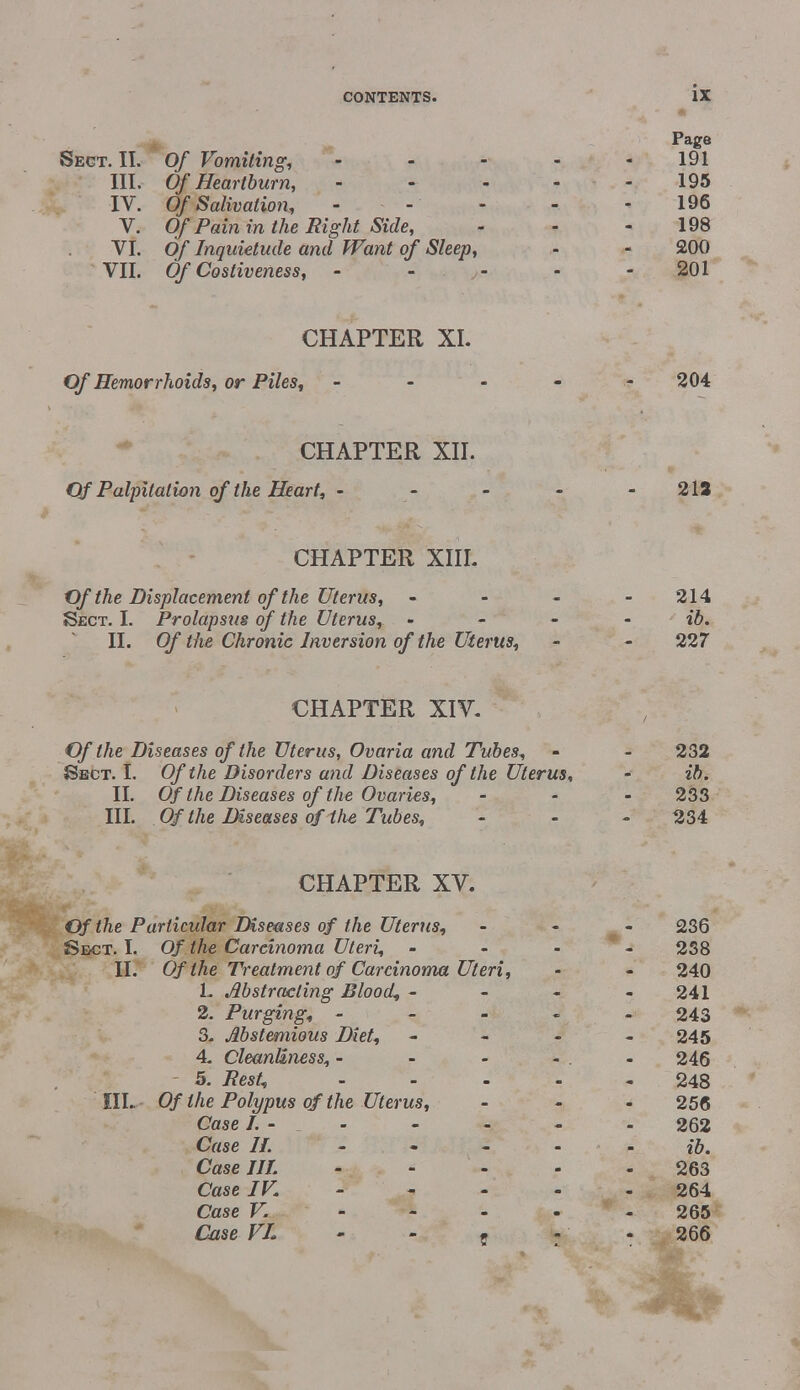 Page Sect. II. Of Vomiting, - - - - - 191 III. Of Heartburn, ----- 195 IV. Of Salivation, - - - - - 196 V. Of Pain in the Right Side, - - 198 VI. Of Inquietude and Want of Sleep, - - 200 VII. Of Costiveness, 201 CHAPTER XL Of Hemorrhoids, or Piles, ----- 204 CHAPTER XII. Of Palpitation of the Heart, - - - - - 213 CHAPTER XIII. Of the Displacement of the Uterus, - - - - 214 Sect. I. Prolapsus of the Uterus, • - - ib. II. Of the Chronic Inversion of the Uterus, - - 227 CHAPTER XIV. Of the Diseases of the Uterus, Ovaria and Tubes, - - 232 Sect. I. Of the Disorders and Diseases of the Uterus, - ib. II. Of the Diseases of the Ovaries, - - - 233 III. Of the Diseases of the Tubes, - 234 CHAPTER XV. Of the Particular Diseases of the Uterus, - - - 236 Sect. I. Of the Carcinoma Uteri, - - - 238 II. Of the Treatment of Carcinoma Uteri, - - 240 1. Abstracting Blood, - - - - 241 2. Purging, ----- 243 3. Abstemious Diet, - - - - 245 4. Cleanliness, - - - - . - 246 5. Rest, .... - 248 'III.- Of the Polypus of the Uterus, ... 256 Case I. - - - - - - 262 Case //.----- ib. Case JIL ----- 263 Case IV. 264 Case V. ----- 265 Case VL - - . 266