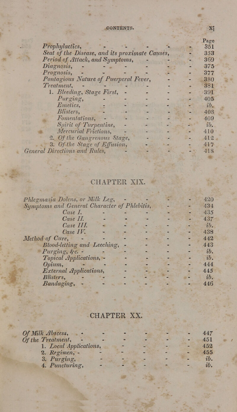 Page Prophylactics, - - - - * 351 Seat of the Disease, and its proximate Causes, - 353 Period of Attack, and Symptoms, ... 369 Diagnosis, ------ 375 Prognosis, - - - .- . - - 377 Pontagious Nature of Puerperal Fever, - - 380 Treatment, - - - - 381 1. Bleeding, Stage First, - 391 Purging, - - - - 405 Emetics, - - - - - ib. Blisters, - - ... 408 Fomentations, - - - - 409 Spirit of Turpentine, . ... - ib. Mercurial Frictions, - - - 410 2. Of the Gangrenous Stage, - - 412 3. Of the Stage of Effusion, - - - 417 General Directions and Rules, - - - 418 CHAPTER XIX. Phlegmasia Dolens, or Milk Leg, - 420 Symptoms and General Character of Phlebitis, - - 434 Case I. - - - - - 435 Case II. 437 Case III. - - - ib. Case IK - - 438 Method of Cure, ------ 442 Blood-letting and Leeching, - - - - 443 Purging, fyc. ib. Topical Applications, - - - - - ib. Opium, ------ 444 External Applications, .... 445 Blisters, - - ib. Bandaging, ------ 446 CHAPTER XX. Of Milk Abscess, ------ 447 Of the Treatment, ------ 451 1. Local Applications, - - - - 452 2. Regimen, ------ 455 3. Purging, ----- ib. 4. Puncturing, - - - - - ib.