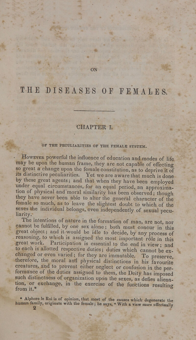 ON THE DISEASES OF FEMALE & CHAPTER I. OF THE PECULIARITIES OP THE FEMALE SYSTEM. However powerful the influence of education and modes of life may be upon the human frame, they are not capable of effecting so great a change upon the female constitution, as to deprive it of its distinctive peculiarities. Yet we are aware that much is done by these great agents; and that when they have been employed under equal circumstances, for an equal period, an approxima- tion of physical and moral similarity has been observed; though they have never been able to alter the general character of the female so much, as to leave the slightest doubt to which of the sexes the individual belongs, even independently of sexual pecu- liarity. r The intentions of nature in the formation of man, are not, nor cannot be fulfilled, by one sex alone; both must concur in this great object; and it would be idle to decide, by any process of reasoning, to which is assigned the most important role in this great work. Participation is essential to the end in view; and to each is allotted respective duties; duties which cannot be ex- changed or even varied; for they are immutable. To preserve, therefore, the moral antl physical distinctions in his favourite' creatures, and to prevent either neglect or confusion in the per- formance of the duties assigned to them, the Deity has imposed such distinctness of organization upon the sexes, as defies aliena- tion, or exchange, in the exercise of the functions resulting from it.* ° * Alphore le Roi is of opinion, that most of the causes which degenerate the human family, originate with the female; he says, « With a view more effectually