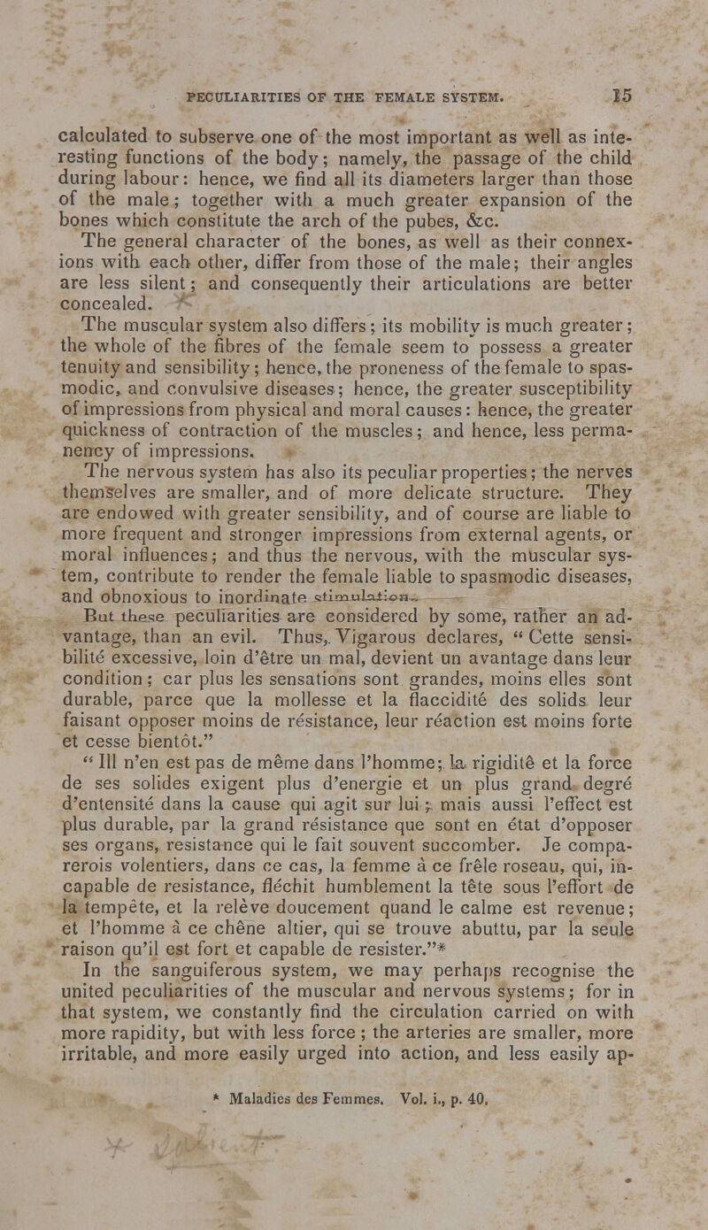 calculated to subserve one of the most important as well as inte- resting functions of the body; namely, the passage of the child during labour: hence, we find all its diameters larger than those of the male; together with a much greater expansion of the bones which constitute the arch of the pubes, &c. The general character of the bones, as well as their connex- ions with each other, differ from those of the male; their angles are less silent; and consequently their articulations are better concealed. The muscular system also differs; its mobility is much greater; the whole of the fibres of the female seem to possess a greater tenuity and sensibility; hence, the proneness of the female to spas- modic, and convulsive diseases; hence, the greater susceptibility of impressions from physical and moral causes: hence, the greater quickness of contraction of the muscles; and hence, less perma- nency of impressions. The nervous system has also its peculiar properties; the nerves themselves are smaller, and of more delicate structure. They are endowed with greater sensibility, and of course are liable to more frequent and stronger impressions from external agents, or moral influences; and thus the nervous, with the muscular sys- tem, contribute to render the female liable to spasmodic diseases, and obnOXioUS tO inordinate stinaubaiion.. But these peculiarities are considered by some, rather an ad- vantage, than an evil. Thus,. Vigarous declares,  Cette sensi- bilite excessive, loin d'etre un mal, devient un avantage dans leur condition; car plus les sensations sont grandes, moins elles sont durable, parce que la mollesse et la flaccidite des solids leur faisant opposer moins de resistance, leur reaction est moins forte et cesse bientot.  111 n'en est pas de meme dans l'homme;. la rigidite et la force de ses solides exigent plus d'energie et un plus grand degre' d'entensite dans la cause qui agit sur lui» mais aussi l'effect est plus durable, par la grand resistance que sont en etat d'opposer ses organs, resistance qui le fait souvent succomber. Je compa- rerois volentiers, dans ce cas, la femme a ce frele roseau, qui, in- capable de resistance, flechit humblement la tete sous l'effbrt de la tempete, et la releve doucement quand le ealme est revenue; et l'homme a ce chene altier, qui se trouve abuttu, par la seule raison qu'il est fort et capable de resister.* In the sanguiferous system, we may perhaps recognise the united peculiarities of the muscular and nervous systems; for in that system, we constantly find the circulation carried on with more rapidity, but with less force; the arteries are smaller, more irritable, and more easily urged into action, and less easily ap- * Maladies des Femmes. Vol. i., p. 40,