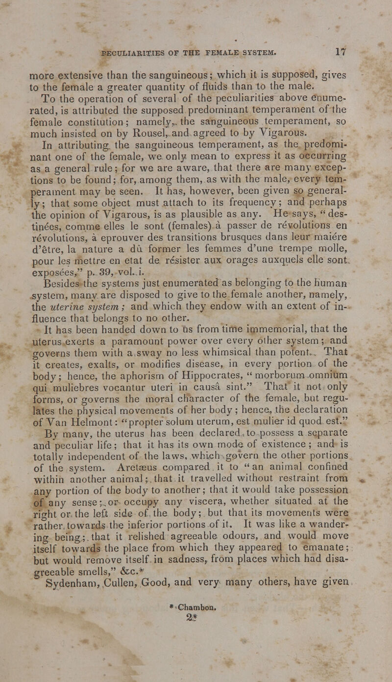 more extensive than the sanguineous; which it is supposed, gives to the female a greater quantity of fluids than to the male. To the operation of several of the peculiarities above enume- rated, is attributed the supposed predominant temperament of the female constitution; namely,., the sanguineous temperament, so much insisted on by Rousel, and. agreed to by Vigarous. In attributing, the sanguineous temperament, as the predomi- nant one of the female, we. only mean to express it as occurring as a general rule; for we are aware, that there are many excep- tions to be found; for, among them, as with the male, every tem- perament may be seen. It has, however, been given so general- ly; that some object must attach to its frequency; and perhaps the opinion of Vigarous, is as plausible as any. He says,  des- tinees, comme elles le sont (females) a passer de revolutions en revolutions, a eprouver des transitions brusques dans leur maiere d'etre, la nature a du. former les femmes d'une trempe molle, pour les mettre en etat de. resister aux orages auxquels elle sont exposees, p. 39, vol.j. Besides the systems just enumerated as belonging to the human .system, many are disposed to give to the female another, namely, the uterine system; and which they endow with an extent of in- fluence that belongs to no other. It has been handed down to us from time immemorial, that the uterus exerts a paramount power over every other system; and governs them with a.sway no less whimsical than potent. . That it creates, exalts, or modifies disease, in every portion of the body; hence, the aphorism of Hippocrates,  morborum omnium qui muliebres vocantur uteri in causa sint. That it not only forms, or governs the moral character of the female, but regu- lates the physical movements of her body; hence, the declaration of Van Helmont:  propter solum uterum, est mulier id quod est. By many, the uterus has been declared.ao .possess a separate and peculiar life; that it has its own mode of existence; and is totally independent of the laws, which govern the other portions of the system. Aretaeus compared.it to an animal confined within another animal;. that , it travelled without restraint from any portion of the body to another; that it would take possession of any sense;,or occupy any viscera, whether situated at the right or the left side of the body;, but that its movements were rather towards the inferior portions of it. It was like a wander- ing being;, that it relished agreeable odours, and would move itself towards the place from which they appeared to emanate; but would remove itself , in sadness, from places which had disa- greeable smells, &c* Sydenham, Cullen, Good, and very* many others, have given *<Chamboa. 2*