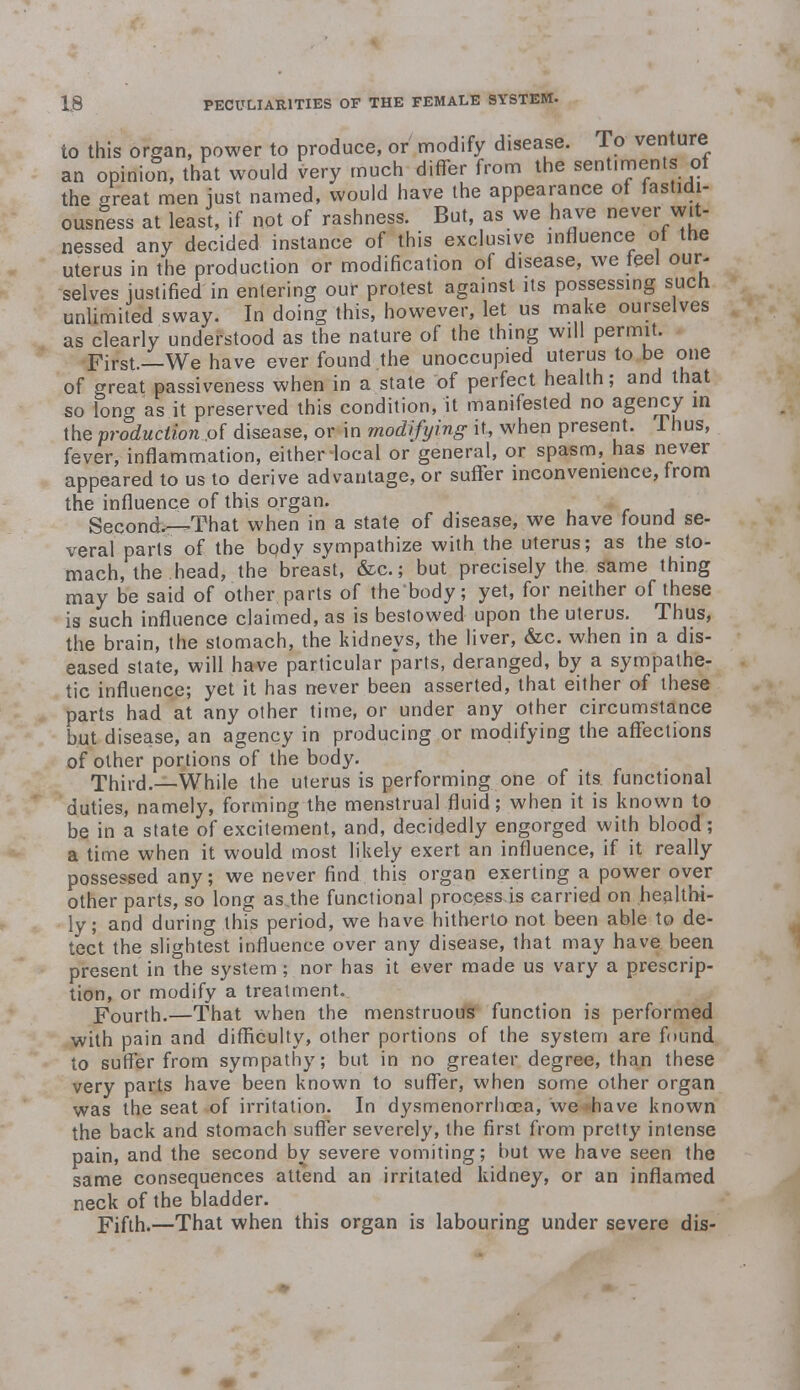 to this organ, power to produce, or modify disease. To venture an opinion, that would very much differ from the sentiments of the great men just named, would have the appearance of fastidi- ousness at least, if not of rashness. But, as we have never wit- nessed any decided instance of this exclusive influence ot the uterus in the production or modification of disease, we teel our- selves justified in entering our protest against its possessing such unlimited sway. In doing this, however, let us make ourselves as clearly understood as the nature of the thing will permit. First.—We have ever found the unoccupied uterus to be one of great passiveness when in a state of perfect health; and that so long as it preserved this condition, it manifested no agency in the production of disease, or in modifying it, when present. Thus, fever, inflammation, either-local or general, or spasm, has never appeared to us to derive advantage, or suffer inconvenience, from the influence of this organ. Seconds—That when in a state of disease, we have found se- veral parts of the body sympathize with the uterus; as the sto- mach, the head, the breast, &c; but precisely the same thing may be said of other parts of the body; yet, for neither of these is such influence claimed, as is bestowed upon the uterus. Thus, the brain, the stomach, the kidneys, the liver, &c. when in a dis- eased state, will have particular parts, deranged, by a sympathe- tic influence; yet it has never been asserted, that either of these parts had at any other time, or under any other circumstance but disease, an agency in producing or modifying the affections of other portions of the body. Third.—While the uterus is performing one of its. functional duties, namely, forming the menstrual fluid ; when it is known to be in a state of excitement, and, decidedly engorged with blood; a time when it would most likely exert an influence, if it really possessed any; we never find this organ exerting a power over other parts, so long as.the functional processes carried on healthi- ly ; and during this period, we have hitherto not been able to de- tect the slightest influence over any disease, that may have been present in the system; nor has it ever made us vary a prescrip- tion, or modify a treatment. Fourth.—That when the menstruous function is performed with pain and difficulty, other portions of the system are found to suffer from sympathy; but in no greater degree, than these very parts have been known to suffer, when some other organ was the seat of irritation. In dysmenorrhea, we have known the back and stomach suffer severely, the first from pretty intense pain, and the second by severe vomiting; but we have seen the same consequences attend an irritated kidney, or an inflamed neck of the bladder. Fifth.—That when this organ is labouring under severe dis-