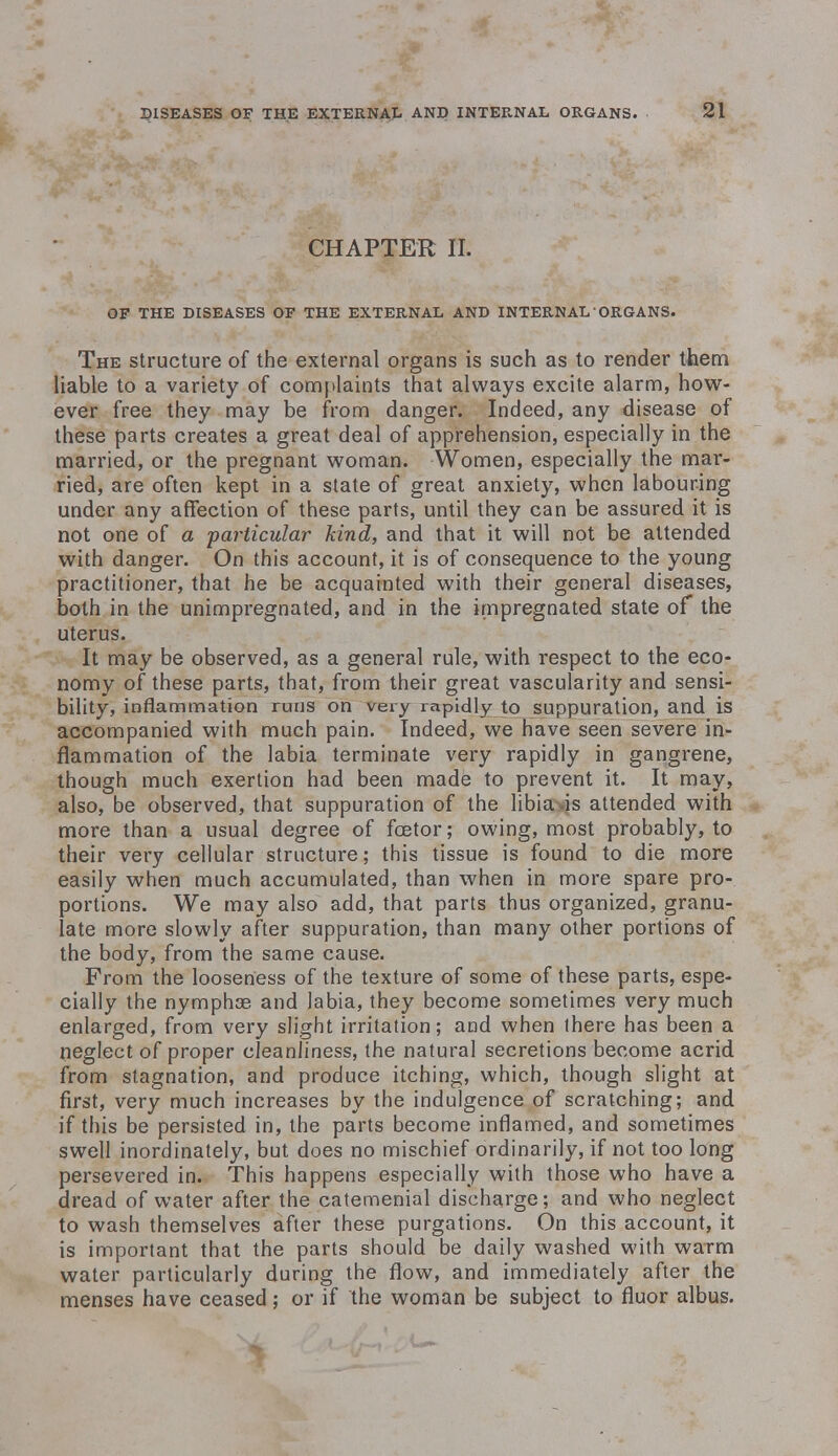 CHAPTER II. OF THE DISEASES OF THE EXTERNAL AND INTERNAL ORGANS. The structure of the external organs is such as to render them liable to a variety of complaints that always excite alarm, how- ever free they may be from danger. Indeed, any disease of these parts creates a great deal of apprehension, especially in the married, or the pregnant woman. Women, especially the mar- ried, are often kept in a state of great anxiety, when labouring under any affection of these parts, until they can be assured it is not one of a particular kind, and that it will not be attended with danger. On this account, it is of consequence to the young practitioner, that he be acquainted with their general diseases, both in the unimpregnated, and in the impregnated state of the uterus. It may be observed, as a general rule, with respect to the eco- nomy of these parts, that, from their great vascularity and sensi- bility, inflammation runs on very rapidly to suppuration, and is accompanied with much pain. Indeed, we have seen severe in- flammation of the labia terminate very rapidly in gangrene, though much exertion had been made to prevent it. It may, also, be observed, that suppuration of the libia.is attended with more than a usual degree of foetor; owing, most probably, to their very cellular structure; this tissue is found to die more easily when much accumulated, than when in more spare pro- portions. We may also add, that parts thus organized, granu- late more slowly after suppuration, than many other portions of the body, from the same cause. From the looseness of the texture of some of these parts, espe- cially the nymphce and labia, they become sometimes very much enlarged, from very slight irritation; and when there has been a neglect of proper cleanliness, the natural secretions become acrid from stagnation, and produce itching, which, though slight at first, very much increases by the indulgence of scratching; and if this be persisted in, the parts become inflamed, and sometimes swell inordinately, but does no mischief ordinarily, if not too long persevered in. This happens especially with those who have a dread of water after the catemenial discharge; and who neglect to wash themselves after these purgations. On this account, it is important that the parts should be daily washed with warm water particularly during the flow, and immediately after the menses have ceased; or if the woman be subject to fluor albus.