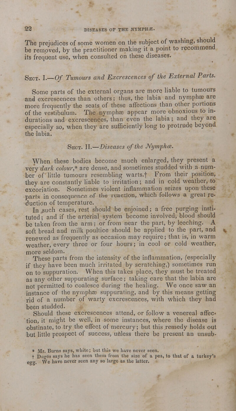 The prejudices of some women on the subject of washing, should be removed, by the'practitioner making it a point to recommend its frequent use, when consulted on these diseases. Sect. I.—Of Tumours and Excrescences of the External Parts. Some parts of the external organs are more liable to tumours and excrescences than others; thus, the labia and nymphse are more frequently the seats of these affections than other portions of the vestibulum. The nymphas appear more obnoxious to in- durations and excrescences, than even the labia; and they are especially so, when they are sufficiently long to protrude beyond the labia. Sect. II.—Diseases of the JVymphce. When these bodies become much enlarged, they present a very dark colour,* are dense, and sometimes studded with a num- ber of little tumours resembling warts.f From their position, they are constantly liable to irritation; and in cold weather, to excoriation. Sometimes violent inflammation seizes upon these parts in consequence of the reaction, which follows a great re- duction of temperature. In ^uch cases, rest should be enjoined; a free purging insti- tuted; and if the arterial system become involved, blood should be taken from the arm; or from near the part, by leeching. A. soft bread and milk poultice should be applied to the part, and v renewed as frequently as occasion may require; that is, in warm weather, every three or four hours; in cool or cold weather, more seldom. These parts from the intensity of the inflammation, (especially if they have been much irritated by scratching,) sometimes run on to suppuration. When this takes place, they must be treated as any other suppurating surface; taking care that the labia are not permitted to coalesce during the healing. We once saw an instance of the nymphas suppurating, and by this means getting rid of a number of warty excrescences, with which they had been studded. Should these excrescences attend, or follow a venereal affec- tion, it might be well, in some instances, where the disease is obstinate, to try the effect of mercury; but this remedy holds out but little prospect of success, unless there be present an unsub- * Mr. Burns says, white; but this we have never seen. t Duges says he has seen them from the size of a pea, to that of a turkey's egg. We have never seen any so large as the latter.