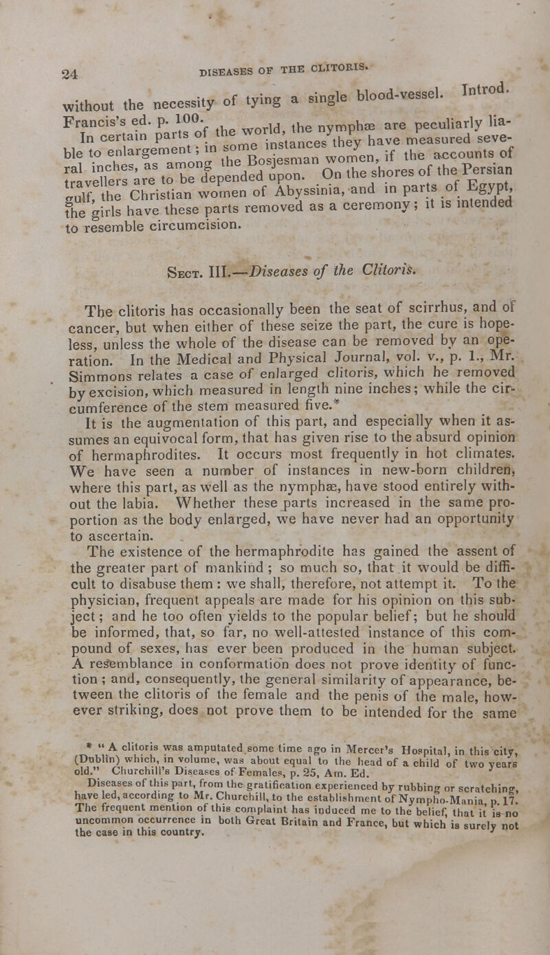 without the necessity of tying a single blood-vessel. W«* Francis's ed. p. 100. nvmphse are peculiarly Ha- In certain parts of th^p°Vn;tance/they have measured seve- ble to enlargement; in ™^^™^enf if the accounts of JuTf the Christian women of Abyssinia, and in parts of Egypt the girls have these parts removed as a ceremony; it is intended to resemble circumcision. Sect. III.—Diseases of the Clitoris. The clitoris has occasionally been the seat of scirrhus, and of cancer, but when either of these seize the part, the cure is hope- less, unless the whole t)f the disease can be removed by an ope- ration. In the Medical and Physical Journal, vol. v., p. 1., Mr. Simmons relates a case of enlarged clitoris, which he removed by excision, which measured in length nine inches; while the cir- cumference of the stem measured five.* It is the augmentation of this part, and especially when it as- sumes an equivocal form, that has given rise to the absurd opinion of hermaphrodites. It occurs most frequently in hot climates. We have seen a number of instances in new-born children, where this part, as well as the nymphse, have stood entirely with- out the labia. Whether these parts increased in the same pro- portion as the body enlarged, we have never had an opportunity to ascertain. The existence of the hermaphrodite has gained the assent of the greater part of mankind; so much so, that it would be diffi- cult to disabuse them : we shall, therefore, not attempt it. To the physician, frequent appeals are made for his opinion on this sub- ject ; and he too often yields to the popular belief; but he should be informed, that, so far, no well-attested instance of this com- pound of sexes, has ever been produced in the human subject. A resemblance in conformation does not prove identity of func- tion ; and, consequently, the general similarity of appearance, be- tween the clitoris of the female and the penis of the male, how- ever striking, does not prove them to be intended for the same « «• A clitoris was amputated some time ago in Mercer's Hospital, in this city, (Dublin) which, in volume, was about equal to the head of a child of two vears old. Churchill's Diseases of Females, p. 25, Am. Ed. Diseases of this part from the gratification experienced by rubbing or scratching have led, according to Mr. Churchill, to the establishment of Nympho-Mania p 17 The frequent mention of this complaint has induced me to the belief, that it is no uncommon occurrence in both Great Britain and France, but which is surelv not the case in this country. 3