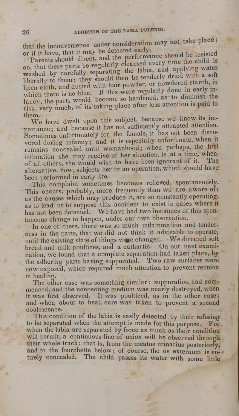 that the inconvenience under consideration may not take place; or if it have that it may ^^^'^mance should be insisted fancv the parts would become so hardened, as to diminish tne rlk,y;ery much, of its' taking place after less attention is paid to We have dwelt upon this subject, because we know its im- portance; and because it has not sufficiently attracted attention. Sometimes unfortunately for the female, it has not been disco- vered during infancy; and it is especially unfortunate, when it remains concealed until womanhood; when perhaps, the hrst intimation she may receive of her situation, is at a time, when, of all others, she would wish to have been ignorant of it. 1 he alternative, now, subjects her to an operation, which should have been performed in early life. This complaint sometimes becomes relieved, spontaneously. This occurs, probably, more frequently than we are aware of; as the causes which may produce it, are so constantly operating, as to lead us to suppose this accident to exist in cases where it has not been detected. We have had two instances of this spon- taneous change to happen, under our own observation. In one of these, there was so much inflammation and tender- ness in the parts, that we did not think it advisable to operate, until the existing state of things w«e changed. We directed soft bread and milk poultices, and a cathartic. On our next exami- nation, we found that a complete separation Jhad taken place, by the adhering parts having suppurated. Two raw surfaces were now exposed, which required much attention to prevent reunion in healing. The other case was something similar: suppuration had com- menced, and the connecting medium was nearly destroyed, when it was first observed. It was poulticed, as in the other case; and when about to heal, care was taken to prevent a second coalescence. This condition of the labia is easily detected by their refusing to be separated when the attempt is made for this purpose. For when the labia are separated by force as much as their condition will permit, a continuous line of union will be observed through their whole track: that is, from the meatus urinarius posteriorly, and to the fourchette below; of course, the os externum is en- tirely concealed. The child passes its water with some little