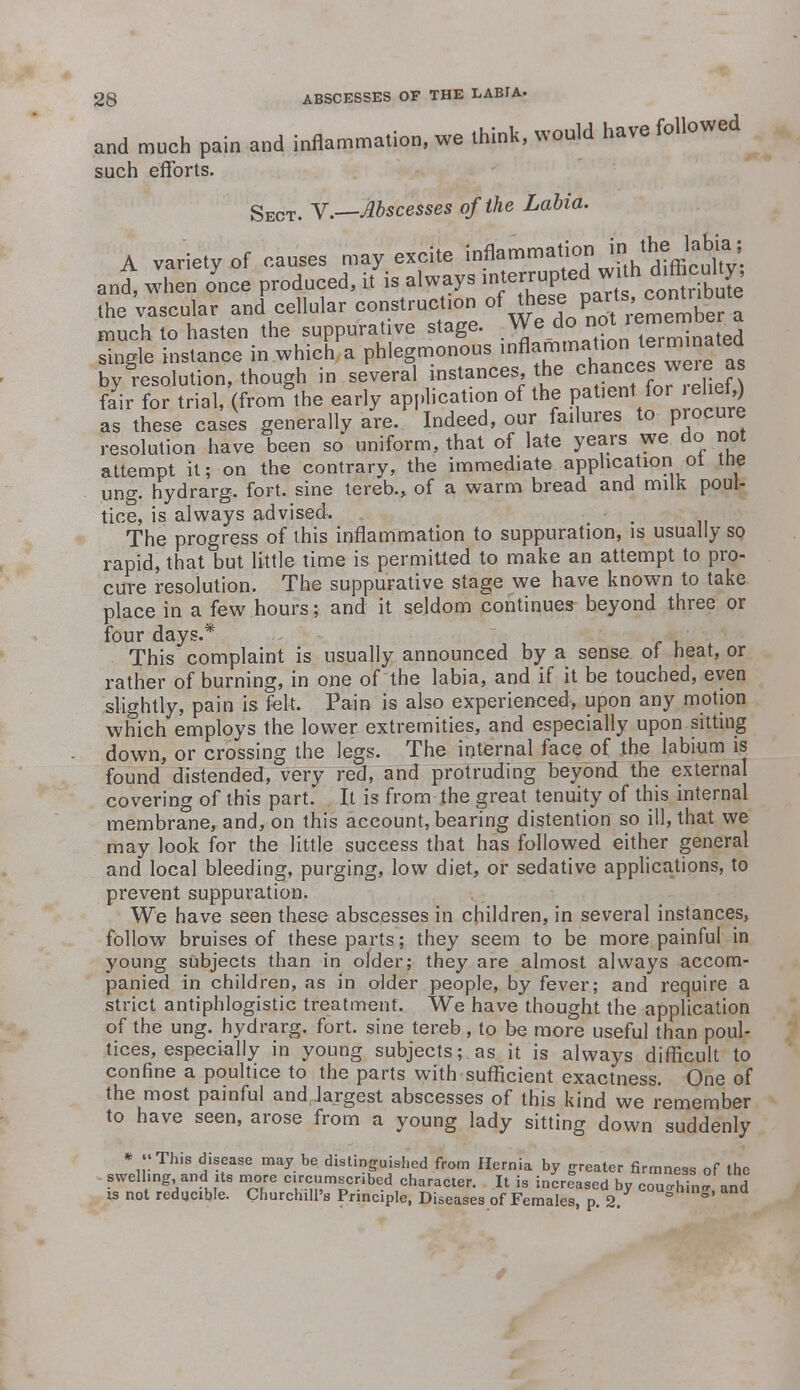 and much pain and inflammation, we think, would have followed such efforts. Sect. V.—Abscesses of the Labia. A variety of causes may excite in&rnmation J^fe and, when once produced, it is always interrupted wh dl*cu1^ the vascular and cellular constructs of thesie^^PaJts;e^bef ^ much to hasten the suppurative stage. We do not remembe^ single instance in which a phlegmonous inflamirwtion lerminat^ by resolution, though in several instances the ^P^J^fjJ fair for trial, (from the early application of the P^»ent for i ehefO as these cases generally are. Indeed, our failures to procure resolution have been so uniform, that of late years we do not attempt it; on the contrary, the immediate application ol tne ung. hydrarg. fort, sine tereb., of a warm bread and milk poul- tice, is always advised. The progress of this inflammation to suppuration, is usually so rapid, that but little time is permitted to make an attempt to pro- cure resolution. The suppurative stage we have known to take place in a few hours; and it seldom continues beyond three or four days.* This complaint is usually announced by a sense of heat, or rather of burning, in one of the labia, and if it be touched, even slightly, pain is felt. Pain is also experienced, upon any motion which employs the lower extremities, and especially upon sitting down, or crossing the legs. The internal face of the labium is found distended, very red, and protruding beyond the external covering of this part. It is from the great tenuity of this internal membrane, and, on this account, bearing distention so ill, that we may look for the little success that has followed either general and local bleeding, purging, low diet, or sedative applications, to prevent suppuration. We have seen these abscesses in children, in several instances, follow bruises of these parts; they seem to be more painful in young subjects than in older; they are almost always accom- panied in children, as in older people, by fever; and require a strict antiphlogistic treatment. We have thought the application of the ung. hydrarg. fort, sine tereb, to be more useful than poul- tices, especially in young subjects; as it is always difficult to confine a poultice to the parts with sufficient exactness. One of the most painful and largest abscesses of this kind we remember to have seen, arose from a young lady sitting down suddenly rmness of the coughing, and