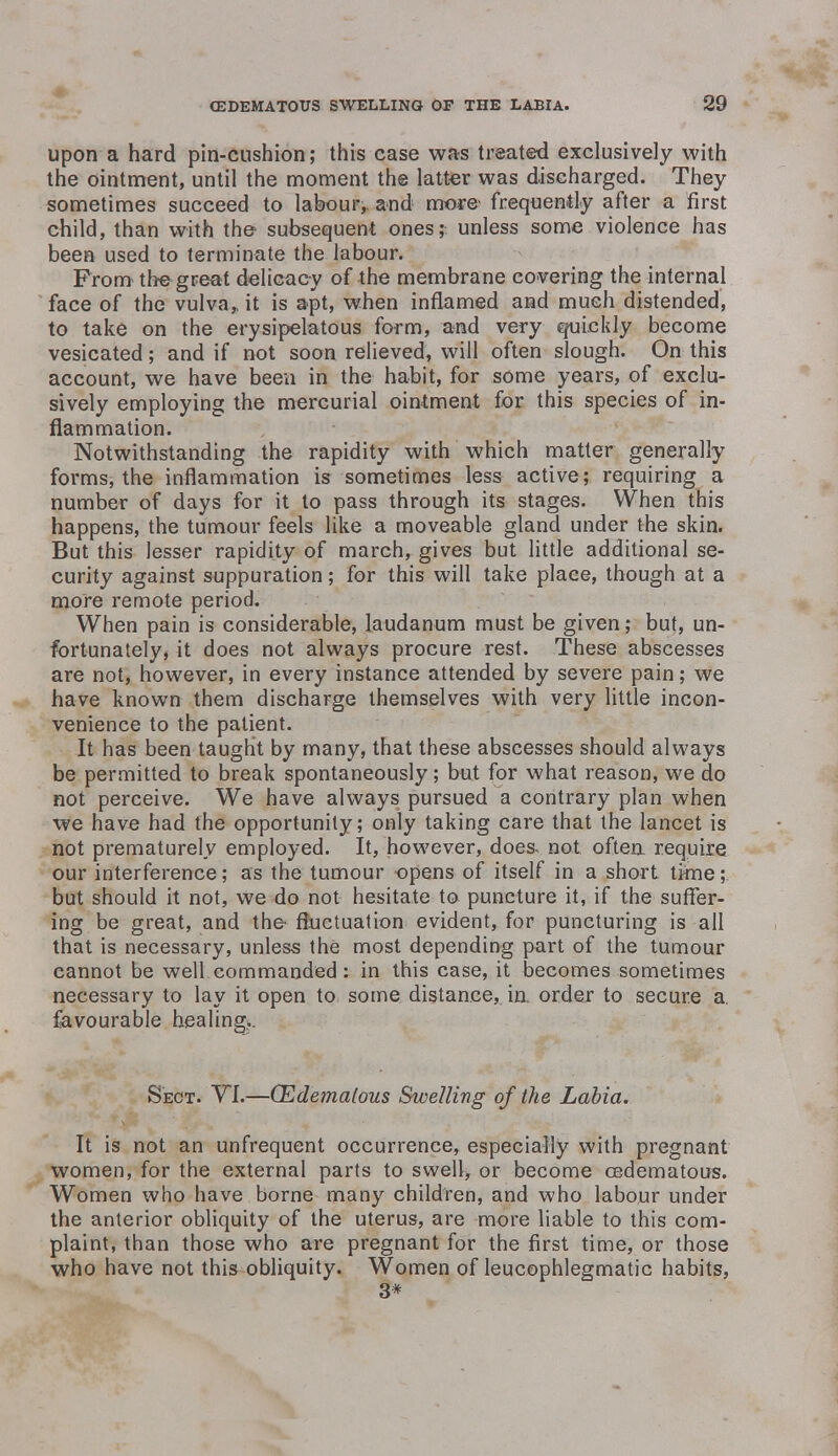 upon a hard pin-cushion; this case was treated exclusively with the ointment, until the moment the latter was discharged. They sometimes succeed to labour,, and more frequently after a first child, than with the subsequent ones; unless some violence has been used to terminate the labour. From the great delicacy of the membrane covering the internal face of the vulva* it is apt, when inflamed and much distended, to take on the erysipelatous form, and very quickly become vesicated; and if not soon relieved, will often slough. On this account, we have been in the habit, for some years, of exclu- sively employing the mercurial ointment for this species of in- flammation. Notwithstanding the rapidity with which matter generally forms, the inflammation is sometimes less active; requiring a number of days for it to pass through its stages. When this happens, the tumour feels like a moveable gland under the skin. But this lesser rapidity of march, gives but little additional se- curity against suppuration; for this will take place, though at a more remote period. When pain is considerable, laudanum must be given; but, un- fortunately, it does not always procure rest. These abscesses are not, however, in every instance attended by severe pain; we have known them discharge themselves with very little incon- venience to the patient. It has been taught by many, that these abscesses should always be permitted to break spontaneously; but for what reason, we do not perceive. We have always pursued a contrary plan when we have had the opportunity; only taking care that the lancet is not prematurely employed. It, however, does, not often require our interference; as the tumour opens of itself in a short time; but should it not, we do not hesitate to puncture it, if the suffer- ing be great, and the fluctuation evident, for puncturing is all that is necessary, unless the most depending part of the tumour cannot be well commanded : in this case, it becomes sometimes necessary to lay it open to some distance, in order to secure a. favourable healing?. Sect. VI.—(Edematous Swelling of the Labia. It is not an unfrequent occurrence, especially with pregnant women, for the external parts to swell, or become cedematous. Women who have borne many children, and who labour under the anterior obliquity of the uterus, are more liable to this com- plaint, than those who are pregnant for the first time, or those who have not this obliquity. Women of leucophlegmatic habits, 3*