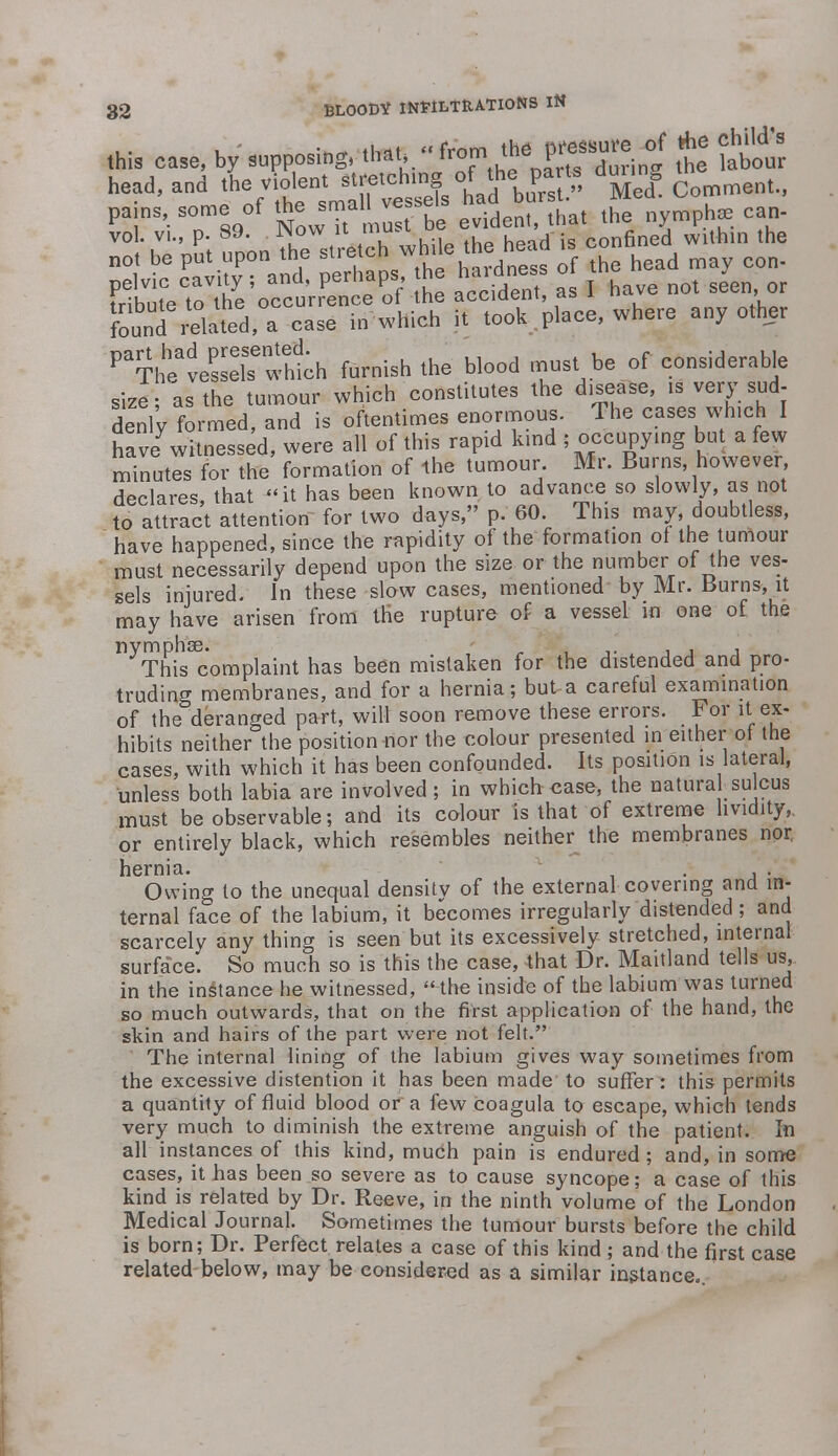 this case, by supposing, th... <■ ^ Xing tt bbour head, and the violent stretchtng of the pa » dm.ng pains, some of tht= srna!. vessels hac borst.^ M vol. vi., p. 89. Wow it must ue* , hm the not be put upon the stretch while the head is conn pelvic cavity ; and, perhaps the hardness 0 the y Iffie^ rttodoekntplace, where any other Pa?hheadveSeeiSsewhth furnish the blood must be of considerable size; as the tumour which constitutes the disease, is very sud- denly formed, and is oftentimes enormous. The eases which I have witnessed, were all of this rapid kind ; occupying but a few minutls for the formation of the tumour Mr. Burns, however declares, that it has been known to advance so slowly, as not to attract attention for two days, p. 60. This may, doubtless, have happened, since the rapidity of the formation of the tumour must necessarily depend upon the size or the number of the ves- sels injured. In these slow cases, mentioned by Mr. Burns, it may have arisen from the rupture of a vessel in one of the nymphae. This complaint has been mistaken for the distended and pro- truding membranes, and for a hernia; but-a careful examination of the deranged part, will soon remove these errors. For it ex- hibits neither the position nor the colour presented in either of the cases, with which it has been confounded. Its position is lateral, unless both labia are involved; in which case, the natural sulcus must be observable; and its colour is that of extreme hvidity, or entirely black, which resembles neither the membranes nor. hernia. Owing to the unequal density of the external covering and in- ternal face of the labium, it becomes irregularly distended; and scarcely any thing is seen but its excessively stretched, internal surface. So much so is this the case, that Dr. Maitland tells us, in the instance he witnessed,  the inside of the labium was turned so much outwards, that on the first application of the hand, the skin and hairs of the part were not felt. The internal lining of the labium gives way sometimes from the excessive distention it has been made to suffer: this permits a quantity of fluid blood or a few coagula to escape, which tends very much to diminish the extreme anguish of the patient. In all instances of this kind, much pain is endured ; and, in some cases, it has been so severe as to cause syncope; a case of this kind is related by Dr. Reeve, in the ninth volume of the London Medical Journal. Sometimes the tumour bursts before the child is born; Dr. Perfect relates a case of this kind; and the first case related below, may be considered as a similar instance.