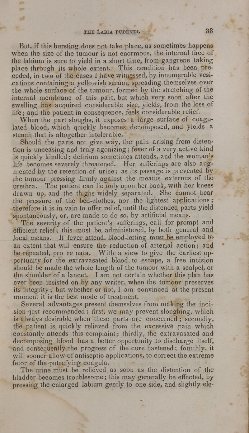 But, if this bursting does not take place, as sometimes happens when the size of the tumour is not enormous, the internal face of the labium is sure to yield in a short time, from gangrene taking place through its whole extent. This condition has been pre- ceded, in two of the cases I have witnessed, by innumerable vesi- cations containing a yellowish serum, spreading themselves over the whole surface of the tumour, formed by the stretching of the internal membrane of this part, but which very soon after the swelling has acquired considerable size, yields, from the loss of life; and the patient in consequence, feels considerable relief. When the part sloughs, it exposes a large surface of coagu- lated blood, which quickly becomes decomposed, and yields a stench that is altogether intolerable. Should the parts not give way, the pain arising from disten- tion is unceasing and truly agonizing; fever of a very active kind is quickly kindled ; delirium sometimes attends, and the woman's life becomes severely threatened. Her sufferings are also aug- mented by the retention of urine; as its passage is prevented by the tumour pressing firmly against the meatus externus of the urethra. The patient can lie only upon her back, with her knees drawn up, and the thighs widely separated. She cannot bear the pressure of the bed-clothes, nor the lightest applications; therefore it is in vain to offer relief, until the distended parts yield spontaneously, or, are made to do so, by artificial means. The severity of the patient's sufferings, call for prompt and efficient relief; this must be administered, by both general and local means. If fever attend, blood-letting must be employed to an extent that will ensure the reduction of arterial action; and be repeated, pro re nata. With a view to give the earliest op- portunity for the extravasated blood to escape, a free incision should be made the whole length of the tumour with a scalpel, or the shoulder of a lancet. I am not certain whether this plan has ever been insisted on by any writer, when the tumour preserves its integrity; but whether or not, I am convinced at the present moment it is the best mode of treatment. Several advantages present themselves from making the inci- sion just recommended: first, we may prevent sloughing, which is always desirable when these parts are concerned; secondly, the patient is quickly relieved from the excessive pain which constantly attends this complaint; thirdly, the extravasated and decomposing blood has a better opportunity to discharge itself, and consequently the progress of the cure hastened; fourthly, it will sooner allow of antiseptic applications, to correct the extreme fetor of the putrefying coagula. The urine must be relieved as soon as the distention of the bladder becomes troublesome; this may generally be effected, by pressing the enlarged labium gently to one side, and slightly ele-