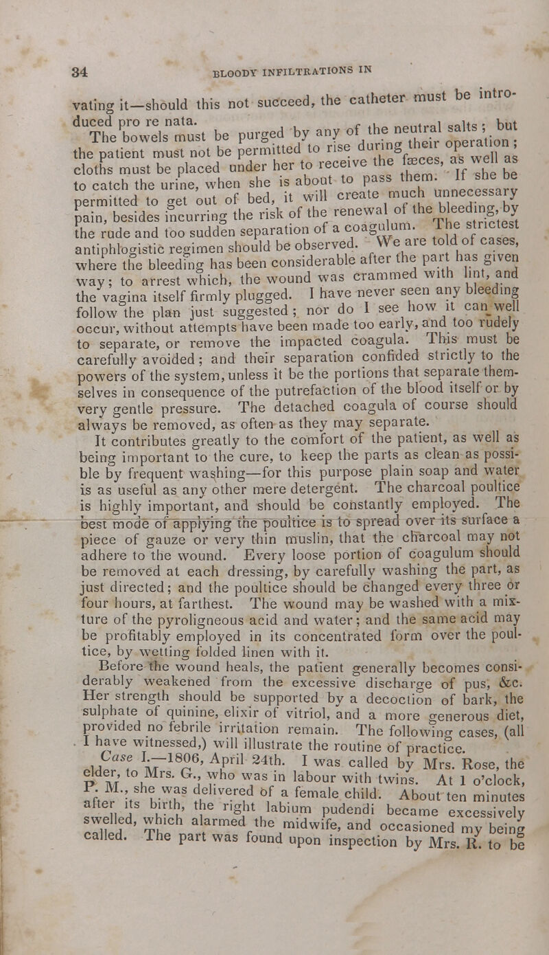 vating it-should this not succeed, the catheter must be intro- duced pro re nata. , __ntP_i „ait(3 • but The bowels must be purged by any °Vh?S?h^ the patient must not be permitted to rise during then °pei^on. cloths must be placed under her to receive the feces, as well as to catch the urine, when she is about to pass them. It she be permitted[ to get 'out of bed, it will create much unnecessary pain, besides incurring the risk of the renewal of the bleeding by the rude and too sudden separation of a coagulum. The snc est antiphlogistic regimen should be observed. We are to d of cases, where the bleedfng has been considerable after the part has given way; to arrest which, the wound was crammed with lint, and the vagina itself firmly plugged. I have never seen any bleeding follow the plan just suggested; nor do 1 see how it can well occur, without attempts have been made too early, and too rudely to separate, or remove the impacted coagula. This must be carefully avoided; and their separation confided strictly to the powers of the system, unless it be the portions that separate them- selves in consequence of the putrefaction of the blood itself or by very gentle pressure. The detached coagula of course should always be removed, as often as they may separate. It contributes greatly to the comfort of the patient, as well as being important to the cure, to keep the parts as clean as possi- ble by frequent washing—for this purpose plain soap and water ijs as useful as any other mere detergent. The charcoal poultice is highly important, and should be constantly employed. The best mode of applying the poultice is to spread over its surface a piece of gauze or very thin muslin, that the charcoal may not adhere to the wound. Every loose portion of coagulum should be removed at each dressing, by carefully washing the part, as just directed; and the poultice should be changed every three or four hours, at farthest. The wound may be washed with a mix- ture of the pyroligneous acid and water; and the same acid may be profitably employed in its concentrated form over the poul- tice, by wetting folded linen with it. Before the wound heals, the patient generally becomes consi- derably weakened from the excessive discharge of pus, &c. Her strength should be supported by a decoction of bark, the sulphate of quinine, elixir of vitriol, and a more generous diet, provided no febrile irritation remain. The following cases, (all I have witnessed,) will illustrate the routine of practice. m f a718^6' Afril 24th- 1 was called by Mrs. Rose, the elder to Mrs. G who was in labour with twins. At 1 o'clock, rt*itf h-T t 6,f La female Child' Ab°nt tc minutes after its birth the right labium pudendi became excessively SSfiI ' Th1Ch a armedrthe m^wife, and occasioned my being called. The part was found upon inspection by Mrs. 11. to be