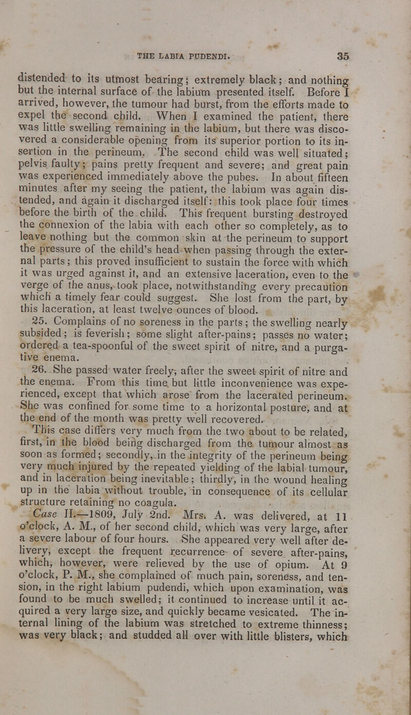 distended to its utmost bearing; extremely black; and nothing but the internal surface of the labium presented itself. Before I arrived, however, the tumour had burst, from the efforts made to expel the second child. When I examined the patient, there was little swelling remaining in the labium, but there was disco- vered a considerable opening from its superior portion to its in- sertion in the perineum. The second child was well situated; pelvis faulty; pains pretty frequent and severe; and great pain was experienced immediately above the pubes. In about fifteen minutes after my seeing the patient, the labium was again dis- tended, and again it discharged itself: this took place four times before the birth of the child. This frequent bursting destroyed the connexion of the labia with each other so completely, as to leave nothing but the common skin at the perineum to support the pressure of the child's head when passing through the exter- nal parts; this proved insufficient to sustain the force with which it was urged against it, and an extensive laceration, even to the verge of the anus, took place, notwithstanding every precaution which a timely fear could suggest. She lost from the part, by this laceration, at least twelve ounces of blood. 25. Complains of no soreness in the parts ; the swelling nearly subsided; is feverish; some slight after-pains; passes no water; ordered a tea-spoonful of the sweet spirit of nitre, and a purga- tive enema. 26. She passed water freely, after the sweet spirit of nitre and the enema. From this time but little inconvenience was expe- rienced, except that which arose from the lacerated perineum. She was confined for some time to a horizontal posture, and at the end of the month was pretty well recovered. This case differs very much from the two about to be related, first, in the blood being discharged from the tumour almost as soon as formed; secondly, in the integrity of the perineum being very much injured by the repeated yielding of the labial tumour, and in laceration being inevitable; thirdly, in the wound healing up in the labia without trouble, in consequence of its cellular structure retaining no coagula. Case II.—1809, July 2nd. Mrs. A. was delivered, at 11 o'clock, A. M., of her second child, which was very large, after a severe labour of four hours. She appeared very well after de- livery, except the frequent recurrence- of severe after-pains, which, however, were relieved by the use of opium. At 9 o'clock, P. M., she complained of much pain, soreness, and ten- sion, in the right labium pudendi, which upon examination, was found to be much swelled; it continued to increase until it ac- quired a very large size, and quickly became vesicated. The in- ternal lining of the labium was stretched to extreme thinness; was very black; and studded all over with little blisters, which