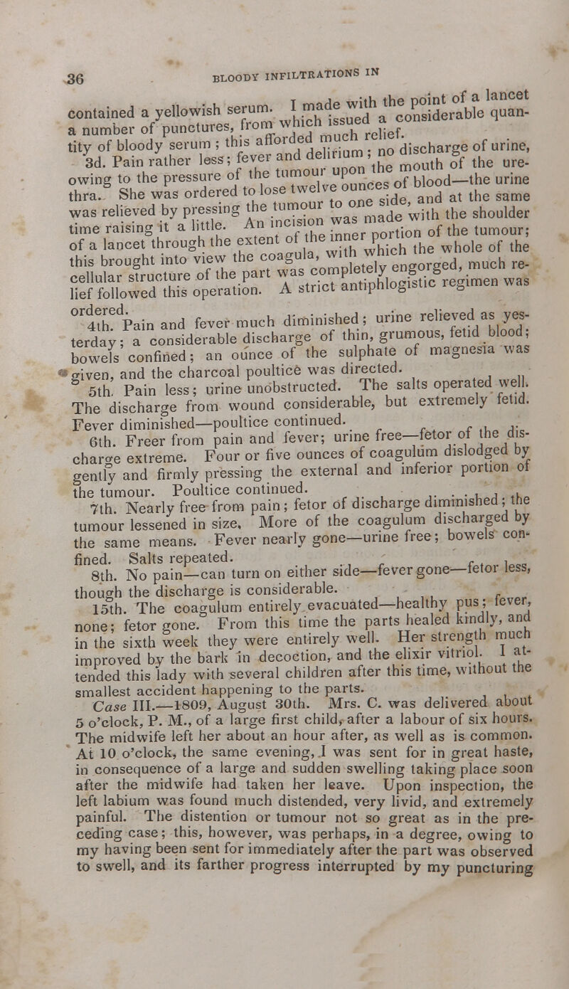 contained a yellowish serum. ^^f^^U^ a number of punctures, from whlJn ^suhea Hef> tity of bloody serum ; this ^^f^^Tum no discharge of urine, 3d. Pain rather less; fever and deli un., no b owing to the pressure of the tumour upon the m^ urine thra. She was ordered to lose t^elve s^e and at the same was relieved by pressing the =ur to one side^ ^ time raising it a little. An incision tumour; of a lancet through the extent o the^neXch the whole of the ceh\tt cellular siruciuie ui mop . • i nnHnh beistic regimen was lief followed this operation. A strict antipniogifcuo s ^ith^Pain and fever much diminished; urine relieved as yes- terday ^considerable discharge of thin grumous, fetid blood; bowefs confined; an ounce of the sulphate of magnesia was • given, and the charcoal poultice was directed. - - 5th! Pain less; urine unobstructed. The salts operated well. The discharge from wound considerable, but extremely fetid. Fever diminished—poultice continued. 6th. Freer from pain and fever; urine free—fetor of the dis- charge extreme. Four or five ounces of coagulum dislodged by gently and firmly pressing the external and inferior portion ot the tumour. Poultice continued. . . . 7th Nearly free from pain ; fetor of discharge diminished, the tumour lessened in size, More of the coagulum discharged by the same means. Fever nearly gone—urine free; bowels con- fined. Salts repeated. 8th. No pain—can turn on either side—fever gone—tetoi less, though the discharge is considerable. 15th. The coagulum entirely evacuated—healthy pus; lever, none; fetor gone. From this time the parts healed kindly, and in the sixth week they were entirely well. Her strength much improved by the bark in decoction, and the elixir vitriol. 1 at- tended this lady with several children after this time, without the smallest accident happening to the parts. Case III.—1809, August 30th. Mrs. C. was delivered about 5 o'clock, P. M., of a large first child, after a labour of six hours. The midwife left her about an hour after, as well as is common. At 10 o'clock, the same evening,.I was sent for in great haste, in consequence of a large and sudden swelling taking place soon after the midwife had taken her leave. Upon inspection, the left labium was found much distended, very livid, and extremely painful. The distention or tumour not so great as in the pre- ceding case; this, however, was perhaps, in a degree, owing to my having been sent for immediately after the part was observed to swell, and its farther progress interrupted by my puncturing