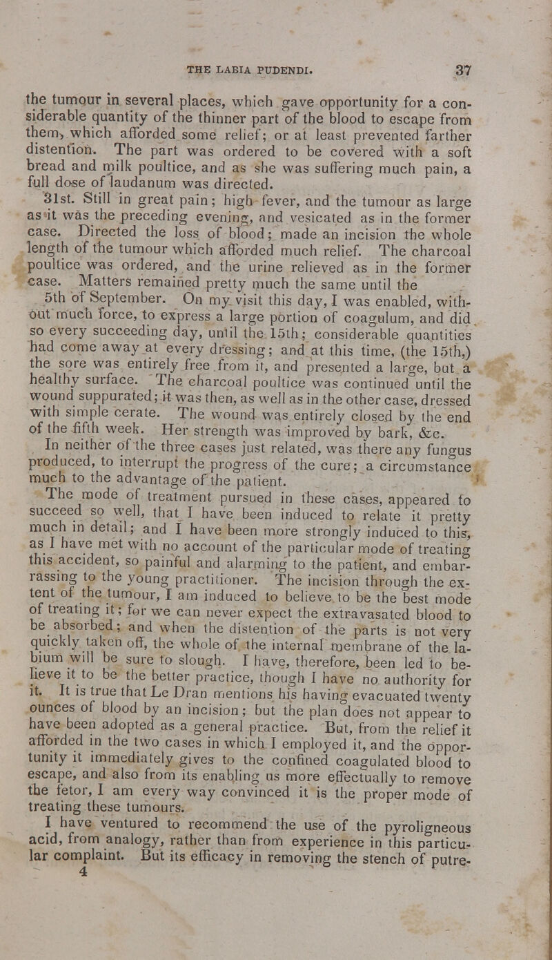 the tumour in several places, which gave opportunity for a con- siderable quantity of the thinner part of the blood to escape from them> which afforded some relief; or at least prevented farther distention. The part was ordered to be covered with a soft bread and milk poultice, and as she was suffering much pain, a full dose of laudanum was directed. 31st. Still in great pain; high fever, and the tumour as large as it was the preceding evening, and vesicated as in the former case. Directed the loss of blood; made an incision the whole length of the tumour which afforded much relief. The charcoal poultice was ordered, and the urine relieved as in the former case. Matters remained pretty much the same until the 5th of September. On my visit this day, I was enabled, with- out'much force, to express a large portion of coagulum, and did so every succeeding day, until the 15th; considerable quantities had come away at every dressing; and at this time, (the 15th,) the sore was entirely free from it, and presented a large, but a healthy surface. The charcoal poultice was continued until the wound suppurated; it was then, as well as in the other case, dressed with simple cerate. The wound was entirely closed by the end of the fifth week. Her strength was improved by bark, &c. In neither of the three cases just related, was there any fungus produced, to interrupt the progress of the cure; a circumstance much to the advantage of the patient. The mode of treatment pursued in these cases, appeared to succeed so well, that I have been induced to relate it pretty much in detail; and I have been more strongly induced to this, as I have met with no account of the particular mode of treating this accident, so painful and alarming to the patient, and embar- rassing to the young practitioner. The incision through the ex- tent of the tumour, I am induced to believe to be the best mode of treating it; for we can never expect the extravasated blood to be absorbed; and when the distention of the parts is not very quickly taken off, the whole of the internal membrane of the la- bium will be sure to slough. I have, therefore, been led to be- lieve it to be the better practice, though I have no authority for it. It is true that Le Dran mentions his having evacuated twenty ounces of blood by an incision; but the plan does not appear to have been adopted as a general practice. But, from the relief it afforded in the two cases in which I employed it, and the oppor- tunity it immediately gives to the confined coagulated blood to escape, and also from its enabling us more effectually to remove the fetor, I am every way convinced it is the proper mode of treating these tumours. I have ventured to recommend the use of the pyroligneous acid, from analogy, rather than from experience in this particu- lar complaint. But its efficacy in removing the stench of putre-