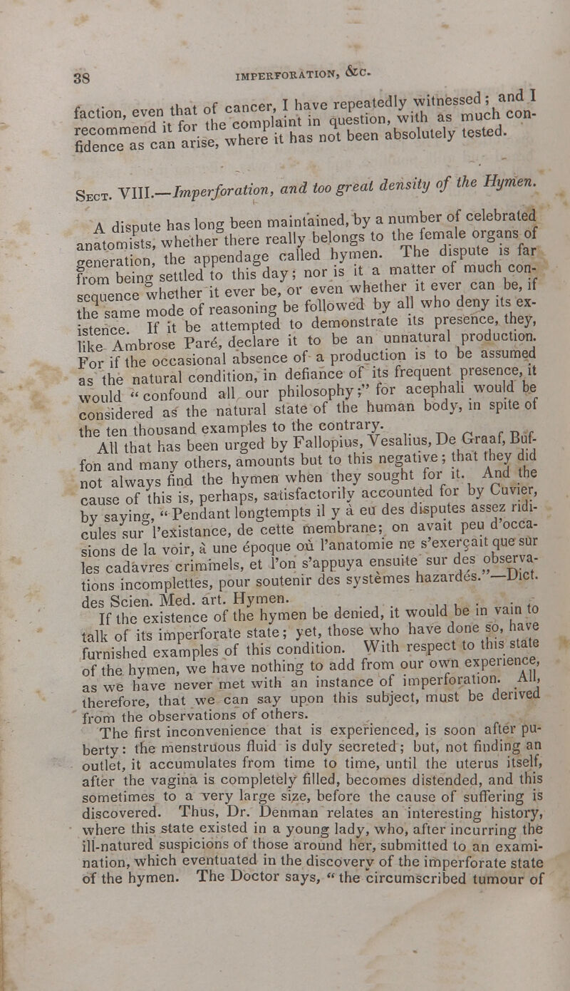 faction, even that ^l^^^l $^J&K& ^ been abS0lUt6,y teSted' Sect. YUl.-Imperforation , and too great density of the Hymen. A dispute has long been maintained, by a number of celebrated anatoSs, whether'there really belongs to the femeU, organ. of seneration, the appendage called hymen, lhe dispute is tar from S settled to ttaday; nor is iU matter of much con- sequence whether it ever be or even ^^^^ the same mode of reasoning be followed by all who deny its ex- istence If it be attempted to demonstrate its presence, they, ike Ambrose Pare, declare it to be an unnatural production For if the occasional absence of a production is to be assumed as the natural condition, in defiance of its frequent presence, it would confound all our philosophy;''for acephah would be considered as the natural state of the human body, in spite of the ten thousand examples to the contrary. All that has been urged by Fallopius, Vesahus, De Graaf, Buf- fon and many others, amounts but to this negative; that they did not always find the hymen when they sought for it And the cause of this is, perhaps, satisfactorily accounted for by Cuvier, bv savins,  Pendant longtempts il y a eu des disputes assez ridi- cules sur l'existance, de cette membrane; on ayait peu d occa- sions de la voir, a une epoque ou l'anatomie ne s'exercait que sur les cadavres criminels, et l'on s'appuya ensuite sur des observa- tions incomplettes, pour soutenir des systemes hazardes. — Diet, des Scien. Med. art. Hymen. . If the existence of the hymen be denied, it would be in vain to talk of its imperforate state; yet, those who have done so, have furnished examples of this condition. With respect to this state of the hymen, we have nothing to add from our own experience, as we have never met with an instance of imperforation. All, therefore, that we can say upon this subject, must be derived from the observations of others. The first inconvenience that is experienced, is soon after pu- berty: the menstruous fluid is duly secreted; but, not finding an outlet, it accumulates from time to time, until the uterus itself, after the vagina is completely filled, becomes distended, and this sometimes to a very large size, before the cause of suffering is discovered. Thus, Dr. Denman relates an interesting history, where this state existed in a young lady, who, after incurring the ill-natured suspicions of those around her, submitted to an exami- nation, which eventuated in the discovery of the imperforate state of the hymen. The Doctor says, « the circumscribed tumour of