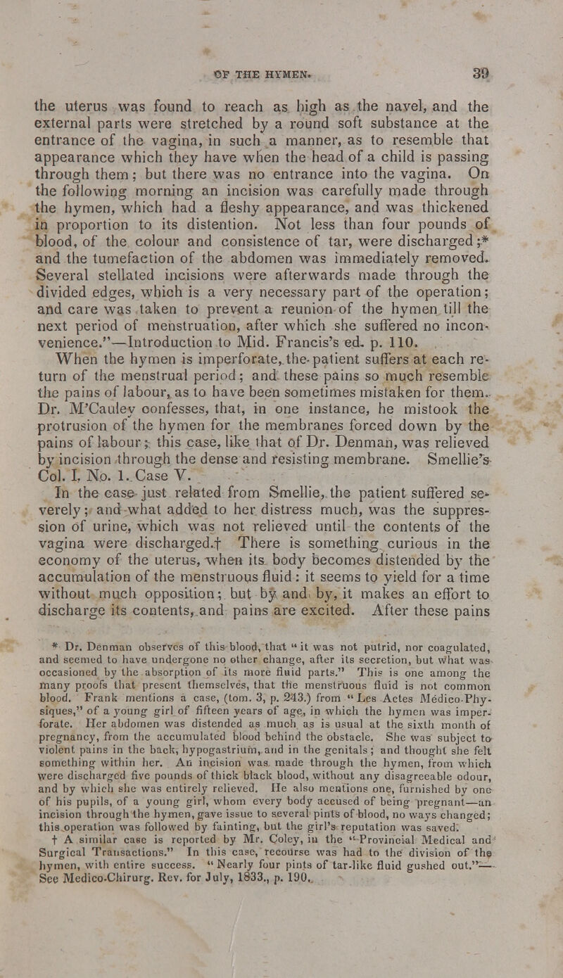 the uterus was found to reach as high as the navel, and the external parts were stretched by a round soft substance at the entrance of the vagina, in such a manner, as to resemble that appearance which they have when the head of a child is passing through them; but there was no entrance into the vagina. On the following morning an incision was carefully made through the hymen, which had a fleshy appearance, and was thickened in proportion to its distention. Not less than four pounds of blood, of the colour and consistence of tar, were discharged ;* and the tumefaction of the abdomen was immediately removed. Several stellated incisions were afterwards made through the divided edges, which is a very necessary part of the operation; and care was taken to prevent a reunion of the hymen till the next period of menstruation, after which she suffered no incon- venience.—Introduction to Mid. Francis's ed. p. 110. When the hymen is imperforate,.the-patient suffers at each re- turn of the menstrual period; and these pains so much resemble the pains of labour, as to have been sometimes mistaken for them. Dr. M'Cauley confesses, that, in one instance, he mistook the protrusion of the hymen for the membranes forced down by the pains of labour;-, this case, like that of Dr. Denman, was relieved by incision through the dense and resisting membrane. Smellie's Col. I, No. L.Case V. In the case just related from Smellie,.the patient suffered se* verely; and what added to her distress much, was the suppres- sion of urine, which was not relieved until the contents of the vagina were discharged.f There is something curious in the economy of the uterus, 'when its body becomes distended by the accumulation of the menstruous fluid : it seems to yield for a time without much opposition; but by and by, it makes an effort to discharge its contents,.and pains are excited. After these pains * Dr. Denman observes of this blood, that it was not putrid, nor coagulated, and seemed to have undergone no other change, after its secretion, but what was occasioned by the absorption of its more fluid parts.'1 This is one among the many proofs that present themselves, that the menstruous fluid is not common blood. Frank mentions a case, (torn. 3, p. 243.) from  Les Actes Medico-Phy- siques, of a young girl of fifteen years of age, in which the hymen was imper- forate. Her abdomen was distended as much as is usual at the sixtli month of pregnancy, from the accumulated blood behind the obstacle. She was subject to- violent pains in the back, hypogastrium,.and in the genitals; and thought she felt something within her. An incision was, made through the hymen, from which were discharged five pounds of thick black blood, without any disagreeable odour, and by which she was entirely relieved. He also mentions one, furnished by one of his pupils, of a young girl, whom every body accused of being pregnant—an incision through the hymen, gave issue to several pints of blood, no ways changed; this operation was followed by fainting, but the girl's reputation was saved. t A similar case is reported by Mr. Coley, in the  Provincial Medical and1 Surgical Transactions. In this case, recourse was had to the division of the hymen, with entire success. Nearly four pints of tar-like fluid gushed out.— See Medico-Chirurg. Rev. for July, 1833., p. 190.