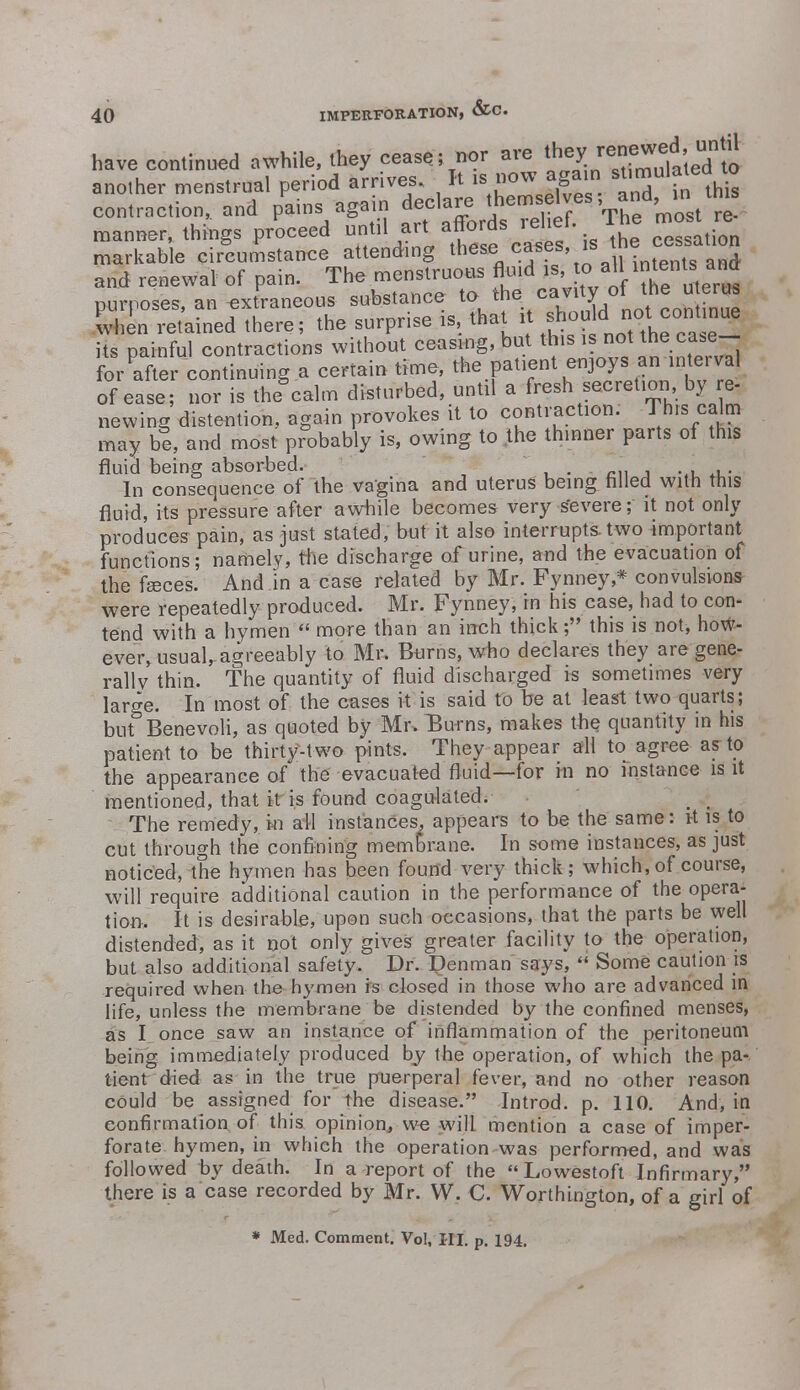 have continued awhile, they cease; nor are lheX;e^ another menstrual period arrives. It is now again stimulated to contraction, and pains again declare themselves, d »his manner, things proceed until art fforf. «1tef- ™e most^ markable circumstance attending these ^ases is and renewal of pain. The menstruoas fluid > ^'f ^ purposes, an ^^^^^^^^^ this is not the case for after continuing a certain time, the patient enjoys an interval of ease ; nor is the calm disturbed, until a fresh secretion by re- newing distention, again provokes it to contraction. This calm may be, and most probably is, owing to the thinner parts of this fluid being absorbed. . In consequence of the vagina and uterus being failed with this fluid, its pressure after awhile becomes very severe; it not only produces pain, as just stated, but it also interrupts two important functions; namely, the discharge of urine, and the evacuation of the fasces. And in a case related by Mr. Fynney* convulsions were repeatedly produced. Mr. Fynney, in his case, had to con- tend with a hymen  more than an inch thick; this is not, how- ever, usual, agreeably to Mr. Burns, who declares they are gene- rallv thin. The quantity of fluid discharged is sometimes very large. In most of the cases it is said to be at least two quarts; but Benevoli, as quoted by Mr. Burns, makes the quantity in his patient to be thirty-two pints. They appear all to agree as to the appearance of the evacuated fluid—for in no instance is it mentioned, that it is found coagulated. The remedy, in ail instances, appears to be the same: it is to cut through the confining membrane. In some instances, as just noticed, the hymen has been found very thick; which, of course, will require additional caution in the performance of the opera- tion. It is desirable, upon such occasions, that the parts be well distended, as it not only gives greater facility to the operation, but also additional safety. Dr. Penman says,  Some caution is required when the hymen is closed in those who are advanced in life, unless the membrane be distended by the confined menses, as I once saw an instance of inflammation of the peritoneum being immediately produced by the operation, of which the pa- tient died as in the true puerperal fever, and no other reason could be assigned^ for the disease. Introd. p. 110. And, in confirmation of this opinion, we will mention a case of imper- forate hymen, in which the operation was performed, and was followed by death. In a report of the Lowestoft Infirmary, there is a case recorded by Mr. W. C. Worthington, of a girl of * Med. Comment. Vol, III. p. 194.