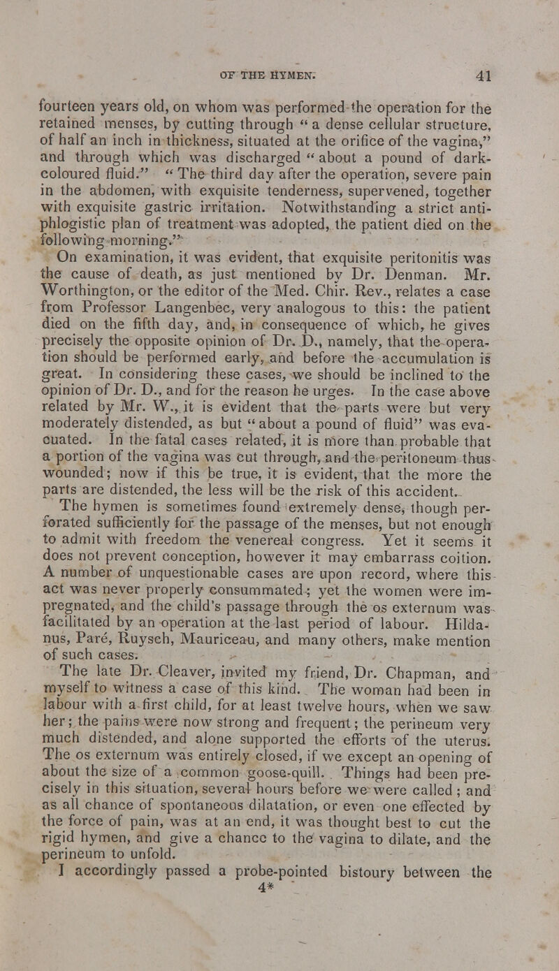 fourteen years old, on whom was performed the operation for the retained menses, by cutting through a dense cellular structure, of half an inch in thickness, situated at the orifice of the vagina, and through which was discharged  about a pound of dark- coloured fluid.  The third day after the operation, severe pain in the abdomen, with exquisite tenderness, supervened, together with exquisite gastric irritation. Notwithstanding a strict anti- phlogistic plan of treatment was adopted, the patient died on the following morning. On examination, it was evident, that exquisite peritonitis was the cause of death, as just mentioned by Dr. Denman. Mr. Worthington, or the editor of the Med. Chir. Rev., relates a case from Professor Langenbec, very analogous to this: the patient died on the fifth day, and, in consequence of which, he gives precisely the opposite opinion of Dr. Eh, namely, that the opera- tion should be performed early, and before the accumulation is great. In considering these cases, we should be inclined to the opinion of Dr. D., and for the reason he urges. In the case above related by Mr. W., it is evident that the- parts were but very moderately distended, as but about a pound of fluid was eva- cuated. In the fatal cases related, it is more than probable that a portion of the vagina was cut through, and the* peritoneum thus wounded; now if this be true, it is evident, that the more the parts are distended, the less will be the risk of this accidents The hymen is sometimes found^extremely dense* though per- forated sufficiently for the passage of the menses, but not enough to admit with freedom, the venereal congress. Yet it seems it does not prevent conception, however it may embarrass coition. A number of unquestionable cases are upon record, where this act was never properly consummated; yet the women were im- pregnated, and the child's passage through the os externum was facilitated by an operation at the last period of labour. Hilda- nus, Pare, Ruysch, Mauriceau, and many others, make mention of such cases. The late Dr. Cleaver, invited my friend, Dr. Chapman, and myself to witness a case of this kind. The woman had been in labour with a first child, for at least twelve hours, when we saw her; the pains were now strong and frequent; the perineum very much distended, and alone supported the efforts of the uterus. The os externum was entirely closed, if we except an opening of about the size of a common goose-quill. Things had been pre- cisely in this situation, several hours before we were called ; and as all chance of spontaneous dilatation, or even one effected by the force of pain, was at an end, it was thought best to cut the rigid hymen, and give a chance to the vagina to dilate, and the perineum to unfold. I accordingly passed a probe-pointed bistoury between the 4#