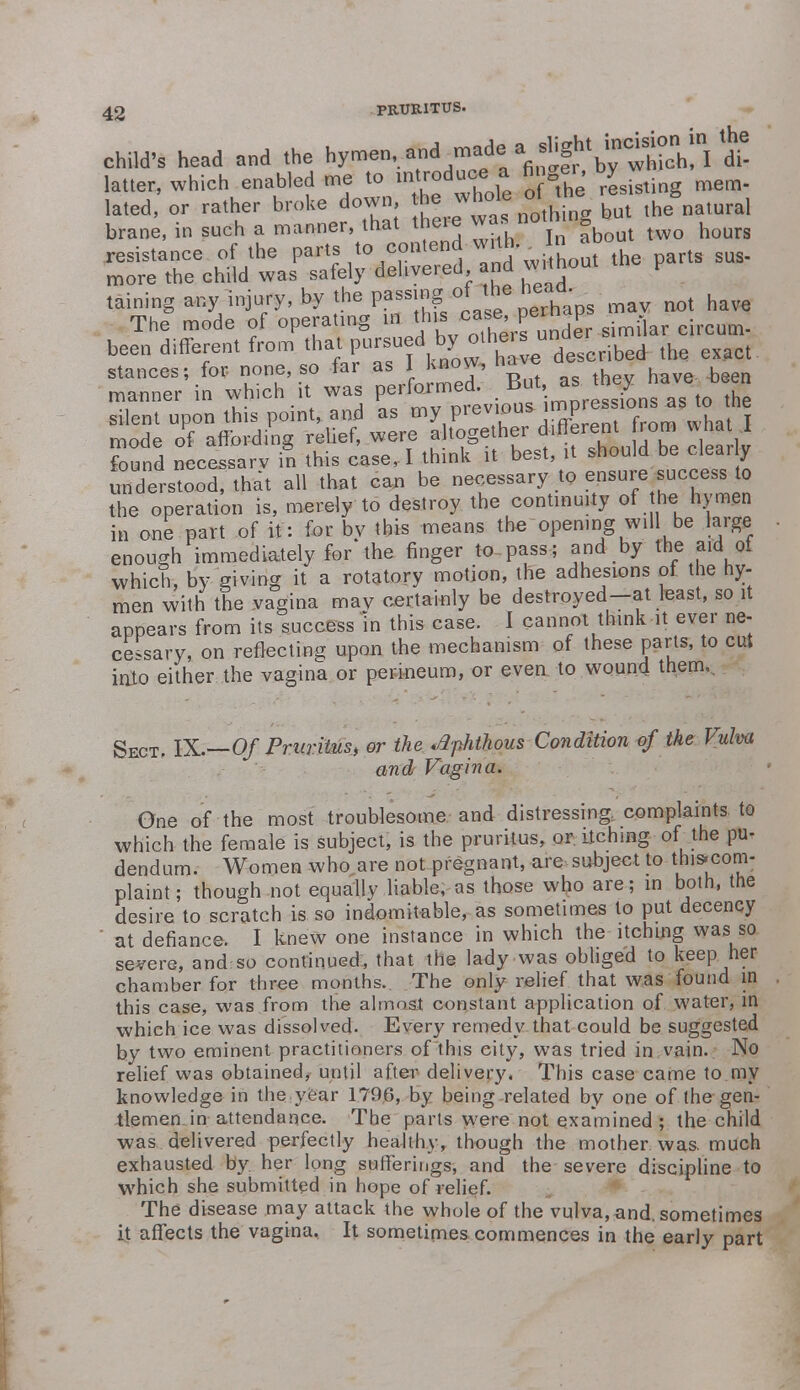child's head and the WS^^f^^^^t latter, which enabled me to introduce■ a finger, by lated, or rather broke down, he whole o, i the&natural brane, in such a manner, that there wa.nothing b ^ resistance of the Pts to contend with. more the child was safely delivered and without P taining M** % *he Pf^JS, mav not have The mode of operating in this cae, F - ^ been different from that pursueo uu -- - d ^ exact stances; for none, so far as I Know, nave ^ manner in which it was performed. But». r^\7to the silent upon this point, and as my previous impres ions as to the mode of affording reUef, were altogether different from w found necessarv in this case, I think it best, it should be clea. y understood, that all that can be necessary to ensure success to the operation is, merely to destroy the continuity of the hymen in one part of it: for bv this means the opening will be large enough immediately for the finger to pass ; and by the aid of which, by giving it a rotatory motion, the adhesions of the hy- men with the vagina may certainly be destroyed-at least, so it appears from its success in this case. I cannot think it ever ne- cessary, on reflecting upon the mechanism of these parts, to cut inio either the vagina or perineum, or even to wound them.. Sect. IX.—Of Pruritus, or the .Aphthous Condition of the Vulva and Vagina. One of the most troublesome and distressing complaints to which the female is subject, is the pruritus, or itching of the pu- dendum. Women who are not pregnant, are subject to this.com- plaint; though not equally liable, as those who are; in both, the desire to scratch is so indomitable, as sometimes to put decency  at defiance. I knew one instance in which the itching was so severe, and so continued, that the lady was obliged to keep her chamber for three months. The only relief that was found in this case, was from trie almost constant application of water, in which ice was dissolved. Every remedy that could be suggested by two eminent practitioners of this city, was tried in vain. No relief was obtained? until after delivery. This case came to my knowledge in the.year 1796, by being related by one of the gen- tlemen in attendance. The parts were not examined ; the child was delivered perfectly healthy, though the mother was. much exhausted by her long sufferings, and the severe discipline to which she submitted in hope of relief. The disease may attack the whole of the vulva, and. sometimes it affects the vagina. It sometimes commences in the early part