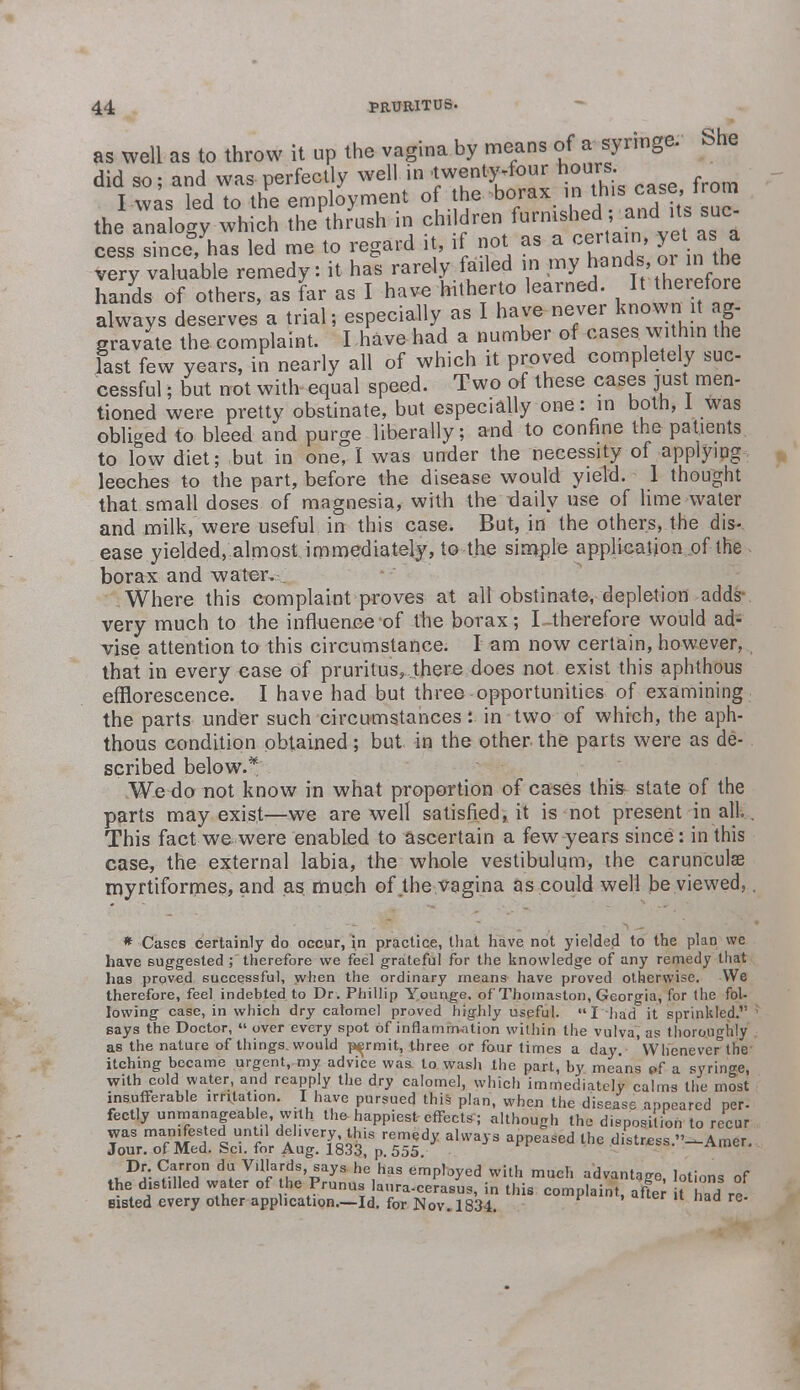 as well as to throw it up the vagina by means of a syringe. She did so; and was perfectly well m^^^iw^ T xvas led to the employment of the borax in this case, irom the^™o^ which eVush in child*en ~ cess since, has led me to regard it, if not as a certain yet as a very valuable remedy: it has rarely failed in my ^nds or n the hands of others, as far as I have hitherto learned. It therefore always deserves a trial; especially as I have never known it ag- gravate the complaint. I have had a number of cases within the last few years, in nearly all of which it proved completely sue cessful; but not with equal speed. Two of these cases just men- tioned were pretty obstinate, but especially one: in both, 1 was obliged to bleed and purge liberally; and to confine the patients to low diet; but in one, I was under the necessity of applying leeches to the part, before the disease would yield. 1 thought that small doses of magnesia, with the daily use of lime water and milk, were useful in this case. But, in the others, the dis- ease yielded, almost immediately, to the simple application of the borax and water,: Where this complaint proves at all obstinate, depletion adds very much to the influence of the borax; I therefore would ad- vise attention to this circumstance. I am now certain, however, that in every case of pruritus,.there does not exist this aphthous efflorescence. I have had but three opportunities of examining the parts under such circumstances: in two of which, the aph- thous condition obtained ; but in the other the parts were as de- scribed below.* We do not know in what proportion of cases this state of the parts may exist—we are well satisfied, it is not present in all. . This fact we were enabled to ascertain a few years since: in this case, the external labia, the whole vestibulum, the carunculae myrtiformes, and as much of the vagina as could well be viewed,. * Cases certainly do occur, in practice, that have not yielded to the plan wc have suggested ; therefore we feel grateful for the knowledge of any remedy that has proved successful, when the ordinary means have proved otherwise. We therefore, feel indebted to Dr. Phillip Younge. of Thomaston, Georgia, for the fol- lowing case, in which dry calomel proved highly useful. I had it sprinkled. ' says the Doctor,  over every spot of inflammation within the vulva, as thoroughly as the nature of things, would permit, three or four times a day. WheneveMhe itching became urgent, my advice was to wash the part, by means pf a syringe, with cold water, and reapply the dry calomel, which immediately calms the most insufferable irritation. I have pursued this plan, when the disease appeared per- fectly unmanageable with the-happiest effects; although the deposition to recur was manifested until delivery this remedy always appeased the distrees -Arner. Jour, of Med. Sci. for Aug. 1833, p. 555. MM ^H^V? d? Vil'a^s'^ays he,has employed with much advantage, lotions of the distilled water of the Prunus laura-cerasus, in this complaint, after t hadIre Bisted every other application—Id. for Nov. 1834. ' 1 naa re