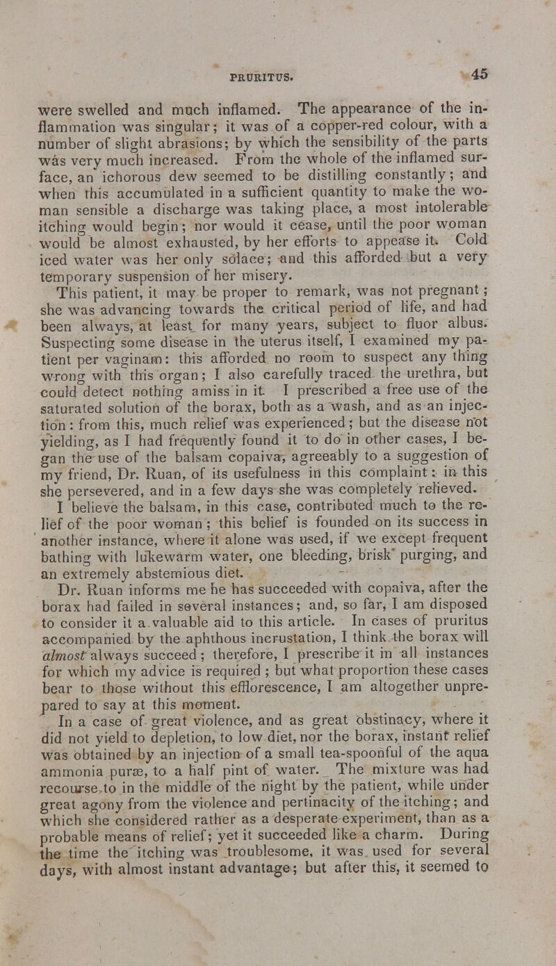 were swelled and much inflamed. The appearance of the in- flammation was singular; it was of a copper-red colour, with a number of slight abrasions; by which the sensibility of the parts was very much increased. From the whole of the inflamed sur- face, an* ichorous dew seemed to be distilling constantly; and when this accumulated in a sufficient quantity to make the wo- man sensible a discharge was taking place, a most intolerable itching would begin; nor would it cease, until the poor woman would be almost exhausted, by her efforts to appease it. Cold iced water was her only solace; and this afforded but a very temporary suspension of her misery. This patient, it may be proper to remark, was not pregnant; she was advancing towards the critical period of life, and had been always, at least for many years, subject to fluor albus. Suspecting some disease in the uterus itself, I examined my pa- tient per vaginam: this afforded no room to suspect any thing wrong with this organ; I also carefully traced the urethra, but could detect nothing amiss in it I prescribed a free use of the saturated solution of the borax, both as a wash, and as an injec- tion : from this, much relief was experienced ; but the disease not yielding, as I had frequently found it to do in other cases, I be- gan the-use of the balsam copaiva, agreeably to a suggestion of my friend, Dr. Ruan, of its usefulness in this complaint: in this she persevered, and in a few days she was completely relieved. I believe the balsam, in this case, contributed much to the re- lief of the poor woman ; this belief is founded on its success in another instance, where it alone was used, if we except frequent bathing with lukewarm water, one bleeding, brisk' purging, and an extremely abstemious diet. Dr. Ruan informs me he has succeeded with copaiva, after the borax had failed in several instances; and, so far* I am disposed to consider it a valuable aid to this article. In cases of pruritus accompanied by the aphthous incrustation, I think the borax will almost always succeed ; therefore, I prescribe it in all instances for which my advice is required ; but what proportion these cases bear to those without this efflorescence, I am altogether unpre- pared to say at this moment. In a case of great violence, and as great obstinacy, where it did not yield to depletion, to low diet, nor the borax, instant relief was obtained by an injection of a small tea-spoonful of the aqua ammonia puras, to a half pint of water. The mixture was had recourse to in the middle of the night by the patient, while under great agony from the violence and pertinacity of the itching; and which she considered rather as a desperate experiment, than as a probable means of relief; yet it succeeded like a charm. During the time the itching was troublesome, it was used for several days, with almost instant advantage; but after this, it seemed to