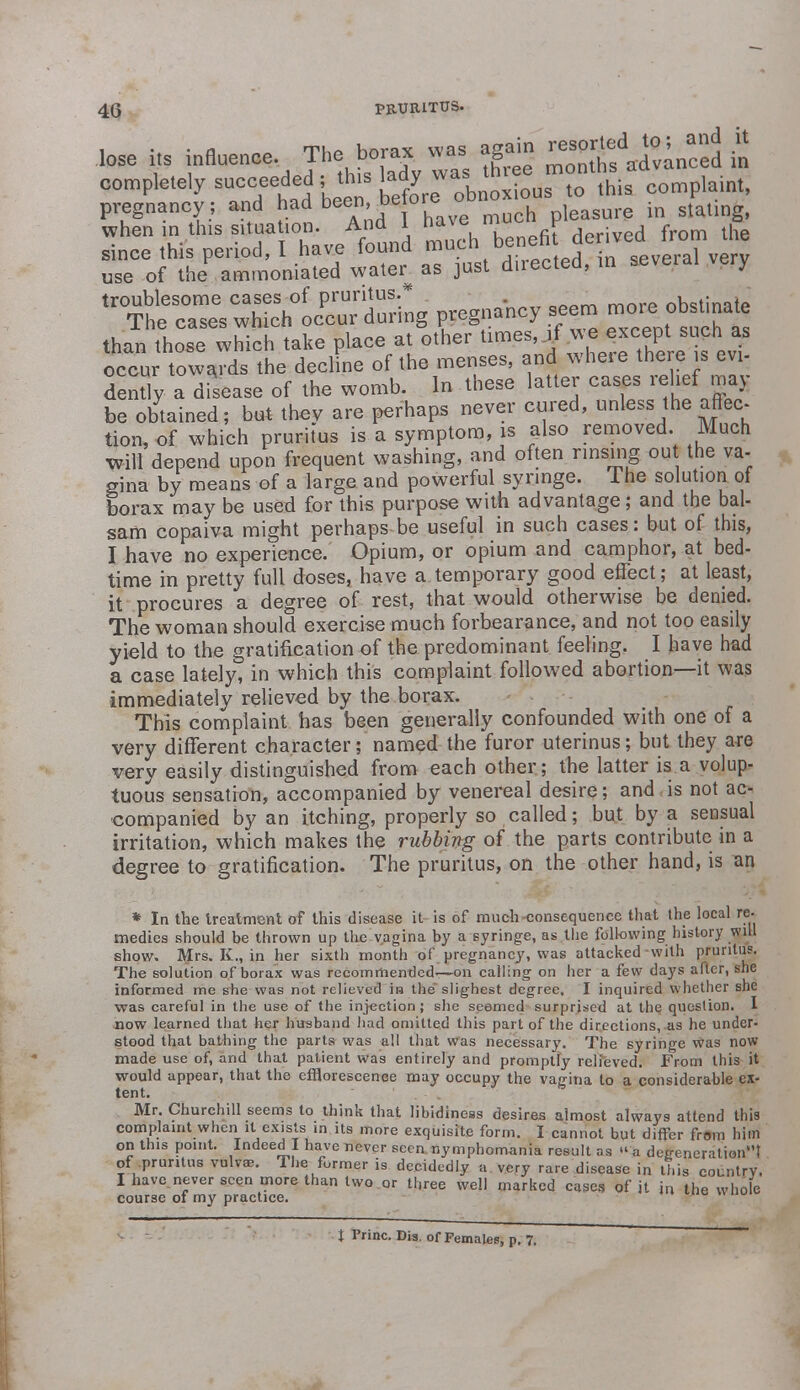 lose influence The bo,« ^ 5Sftg£. £ completely succeeded jthis lady »a' ™ , t0 this complaint, pregnancy; and had been before obnoxio ^ when in this situation. Ana 1 nd\e r . , f lh since this period, I have found much benefi derived ™™ ™ use of the amrnoniated water^ as just directed, in several very troublesome cases of pruritus.* nhstinafp The cases which occur during pregnancy seem mo e' obstinate than those which take place at other times, it we except such as occur towards the decline of the menses, and where there is evi- dently a disease of the womb. In these latter cases relief may be obtained; but thev are perhaps never cured, unless the affec- tion, of which pruritus is a symptom, is also removed. Much will depend upon frequent washing, and often rinsing ou the va- gina by means of a large and powerful syringe. I he solution of borax may be used for this purpose with advantage; and the bal- sam copaiva might perhaps be useful in such cases: but of this, I have no experience. Opium, or opium and camphor, at bed- time in pretty full doses, have a temporary good effect; at least, it procures a degree of rest, that would otherwise be denied. The woman should exercise much forbearance, and not too easily yield to the gratification of the predominant feeling. I have had a case lately, in which this complaint followed abortion—it was immediately relieved by the borax. This complaint has been generally confounded with one of a very different character; named the furor uterinus; but they are very easily distinguished from each other; the latter is a volup- tuous sensation, accompanied by venereal desire; and is not ac- companied by an itching, properly so called; but by a sensual irritation, which makes the rubbing of the parts contribute in a degree to gratification. The pruritus, on the other hand, is an * In the treatment of this disease it is of much consequence that the local re- medies should be thrown up the vagina by a syringe, as the following history will show. Mrs. K., in her sixth month of pregnancy, was attacked-with pruritus. The solution of borax was recommended— on calling on her a few days after, she informed me she was not relieved ii-i the slighest degree. I inquired whether she was careful in the use of the injection; she seemed surprised at the question. I now learned that her husband had omitted this part of the directions, as he under- stood that bathing the parts was all that was necessary. The syringe was now made use of, and that patient was entirely and promptly relieved. From this it would appear, that the efflorescence may occupy the vagina to a considerahle ex- tent. Mr. Churchill seems to think that libidiness desires almost always attend this complaint when it exists in its more exquisite form. I cannot but differ from him on this point. Indeed I have never seen nymphomania result as a degeneration1'! of pruritus vulvae. The former is decidedly a very rare disease in this country. I have never seen more than two or three well marked cases of it in the whole course of my practice. t Princ. Dis. of Females, p. 7.