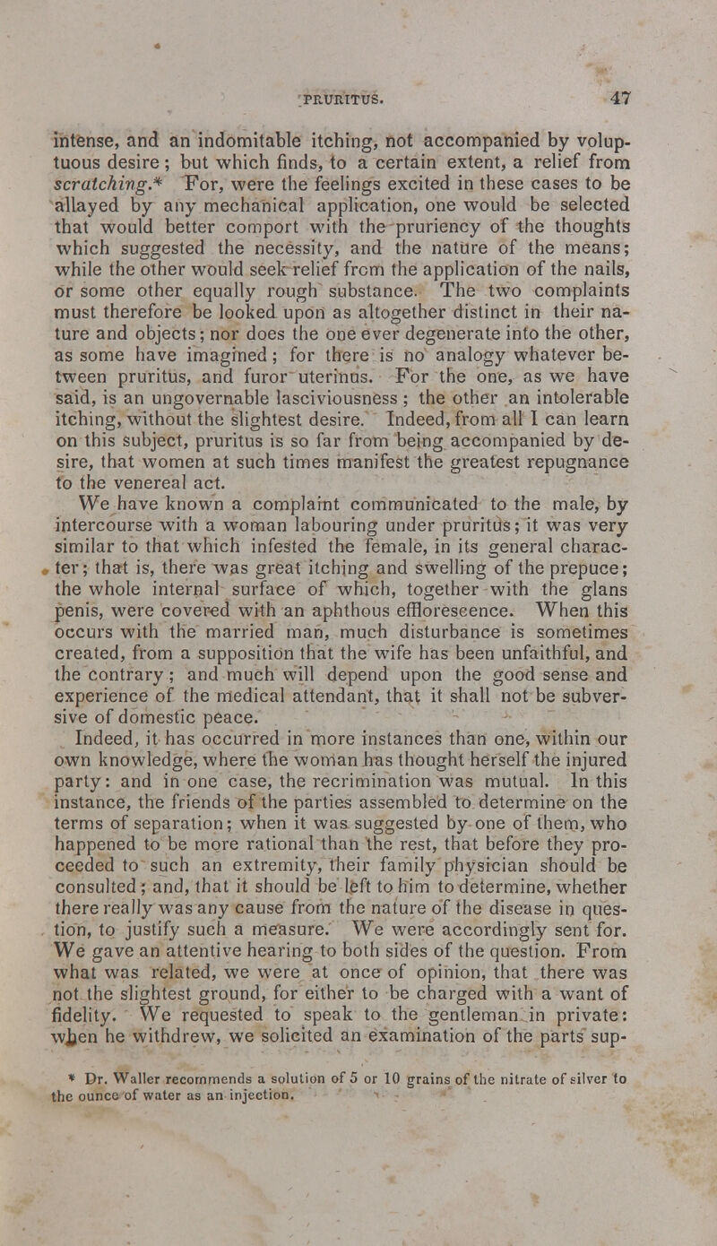 intense, and an indomitable itching, not accompanied by volup- tuous desire; but which finds, to a certain extent, a relief from scratching.* For, were the feelings excited in these cases to be allayed by any mechanical application, one would be selected that would better comport with the pruriency of the thoughts which suggested the necessity, and the nature of the means; while the other would seek relief from the application of the nails, Or some other equally rough substance. The two complaints must therefore be looked upon as altogether distinct in their na- ture and objects; nor does the one ever degenerate into the other, as some have imagined; for there is no analogy whatever be- tween pruritus, and furor uterinus. For the one, as we have said, is an ungovernable lasciviousness ; the other an intolerable itching, without the slightest desire. Indeed, from all I can learn on this subject, pruritus is so far from being accompanied by de- sire, that women at such times manifest the greatest repugnance to the venereal act. We have known a complaint communicated to the male, by intercourse with a woman labouring under pruritus; it was very similar to that which infested the female, in its general charac- ter; that is, there was great itching and swelling of the prepuce; the whole internal surface of which, together with the glans penis, were covered with an aphthous efflorescence. When this occurs with the married man, much disturbance is sometimes created, from a supposition that the w7ife has been unfaithful, and the contrary ; and much will depend upon the good sense and experience of the medical attendant, that it shall not be subver- sive of domestic peace. Indeed, it has occurred in more instances than one, within our own knowledge, where the woman has thought herself the injured party: and in one case, the recrimination was mutual. In this instance, the friends of the parties assembled to determine on the terms of separation; when it was suggested by one of them, who happened to be more rational than the rest, that before they pro- ceeded to such an extremity, their family physician should be consulted; and, that it should be left to him to determine, whether there really was any cause from the nature of the disease in ques- tion, to justify such a measure. We were accordingly sent for. We gave an attentive hearing to both sides of the question. From what was related, we were at once of opinion, that there was not the slightest ground, for either to be charged with a want of fidelity. We requested to speak to the gentleman in private: wjjen he withdrew, we solicited an examination of the parts sup- * Dr. Waller recommends a solution of 5 or 10 grains of the nitrate of silver to the ounce of water as an injection.