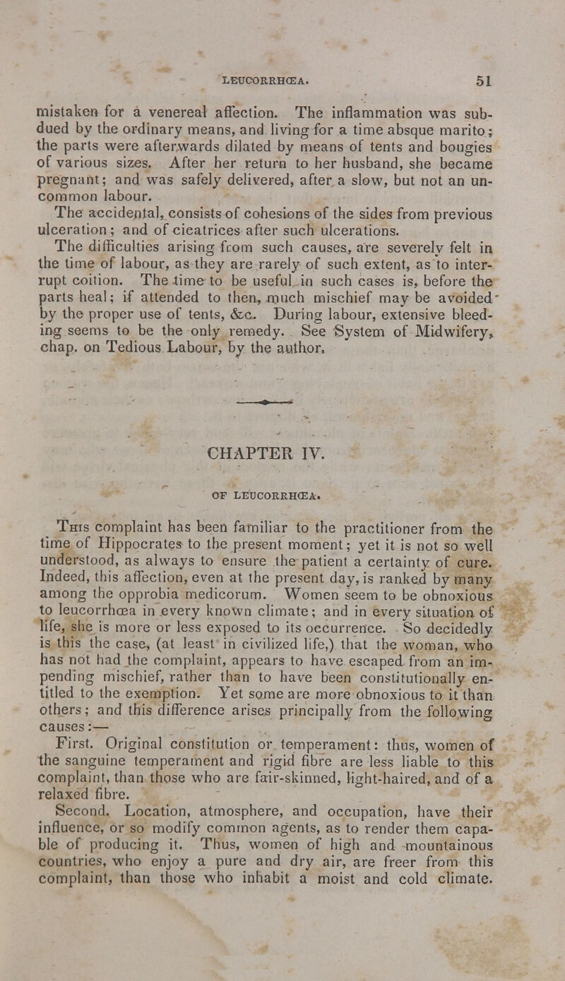 mistaken for a venereal affection. The inflammation was sub- dued by the ordinary means, and living for a time absque marito; the parts were afterwards dilated by means of tents and bougies of various sizes. After her return to her husband, she became pregnant; and was safely delivered, after a slow, but not an un- common labour. The accidental, consists of cohesions of the sides from previous ulceration; and of cicatrices after such ulcerations. The difficulties arising from such causes, are severely felt in the time of labour, as they are rarely of such extent, as to inter- rupt coition. The time to be useful in such cases is, before the parts heal; if attended to then, much mischief maybe avoided' by the proper use of tents, &c. During labour, extensive bleed- ing seems to be the only remedy. See System of Midwifery, chap, on Tedious Labour, by the author. CHAPTER IV. OF LEUCORRHCEA. This complaint has been familiar to the practitioner from the time of Hippocrates to the present moment; yet it is not so well understood, as always to ensure the patient a certainty of cure. Indeed, this affection, even at the present day, is ranked by many among the opprobia medicorum. Women seem to be obnoxious to leucorrhoea in every known climate; and in every situation of life, she is more or less exposed to its occurrence. So decidedly is this the case, (at least in civilized life,) that the woman, who has not had the complaint, appears to have escaped from an im- pending mischief, rather than to have been constitutionally en- titled to the exemption. Yet some are more obnoxious to it than others; and this difference arises principally from the following causes:— First. Original constitution or temperament: thus, women of the sanguine temperament and rigid fibre are less liable to this complaint, than those who are fair-skinned, light-haired, and of a relaxed fibre. Second. Location, atmosphere, and occupation, have their influence, or so modify common agents, as to render them capa- ble of producing it. Thus, women of high and mountainous countries, who enjoy a pure and dry air, are freer from this complaint, than those who inhabit a moist and cold climate.