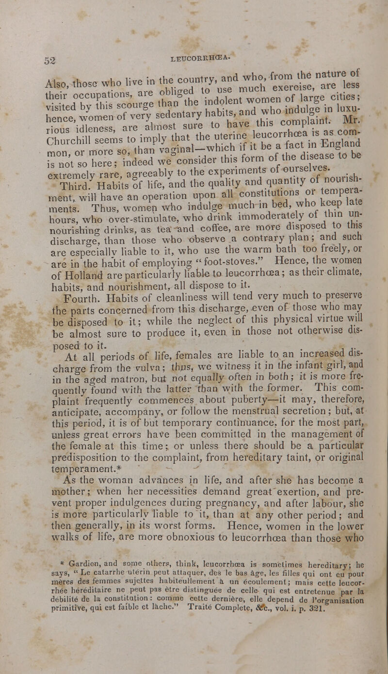 extremelv rare agreeab v to the experiments of ourselves. eXSyHabUs gof life, and the quality ^S^J^SA ment, will have an operation upon all constitutions or tempeia ments. Thus, women who indulge much in bed, who keep late hours, who over-stimulate, who drink immoderately ot thin un- nourishing drinks, as tea-and coffee, are more disposed to this discharge, than those who observe a contrary plan; and such are especially liable to it, who use the warm bath too freely, or are in the habit of employing  foot-stoves. Hence, the women of Holland are particularly liable to leucorrhcea; as their climate, habits, and nourishment, all dispose to it. Fourth. Habits of cleanliness will tend very much to preserve the parts concerned from this discharge,-even of those who may be disposed to it; while the neglect of this physical virtue will be almost sure to produce it, even in those not otherwise dis- posed to it. . ,. At all periods of life, females are liable to an increased dis- charge from the vulva; thus, we witness it in the infant girl, and in the aged matron, but not equally often in both; it is more fre- quently found with the latter than with the former. This com- plaint frequently commences about puberty—it may, therefore, anticipate, accompany, or follow the menstrual secretion; but, at this period, it is of but temporary continuance, for the most part, unless great errors have been committed in the management of the female at this time; or unless there should be a particular predisposition to the complaint, from hereditary taint, or original temperament.* As the woman advances in life, and after she has become a mother; when her necessities demand great'exertion, and pre- vent proper indulgences during pregnancy, and after labour, she is more particularly liable to it, than at any other period; and then generally, in its worst forms. Hence, women in the lower walks of life, are more obnoxious to leucorrhcea than those who * Gardien, and some others, think, leucorrhcea is sometimes hereditary; he says,  Le catarrhe uterin peut attaquer, des le bas age, les filles qui ont eu pour meres des femmes sujettes habiteullement a un 6coulement; mais cette leucor- rhee hereditaire ne peut pas etre distinguee de celle qui est entretenue par la debilite de la constitution: comme cette derniere, elle depend dc l'organisation primitive, qui est faible et lache. Traite Complete, <&fc, vol. i. p. 321.