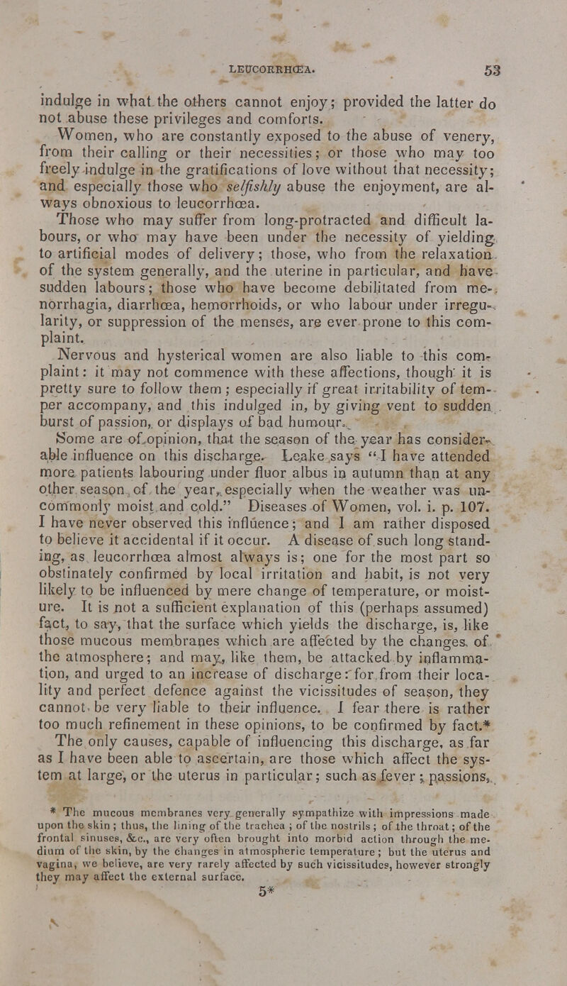 indulge in what the others cannot enjoy; provided the latter do not abuse these privileges and comforts. Women, who are constantly exposed to the abuse of venery, from their calling or their necessities; or those who may too freely indulge in the gratifications of love without that necessity; and especially those who selfishly abuse the enjoyment, are al- ways obnoxious to leucorrhoea. Those who may suffer from long-protracted and difficult la- bours, or who may have been under the necessity of yielding, to artificial modes of delivery; those, who from the relaxation, of the system generally, and the uterine in particular, and have sudden labours; those who have become debilitated from me-, norrhagia, diarrhoea, hemorrhoids, or who labour under irregu- larity, or suppression of the menses, are ever prone to this com- plaint. Nervous and hysterical women are also liable to this com- plaint: it may not commence with these affections, though' it is pretty sure to follow them ; especially if great irritability of tem- per accompany, and this indulged in, by giving vent to sudden burst of passion,, or displays of bad. humour.,, ISome are oLopinion, that the season of the year has consider- able influence on this discharge. Leake says  I have attended more patients labouring under fluor albus in autumn than at any other season;of the year, especially when the weather was un- commonly moist and cold. Diseases of Women, vol. i. p. 107. I have never observed this influence; and 1 am rather disposed to believe it accidental if it occur. A disease of such long stand- ing, as leucorrhoea almost always is; one for the most part so obstinately confirmed by local irritation and habit, is not very likely to be influenced by mere change of temperature, or moist- ure. It is .not a sufficient explanation of this (perhaps assumed) fa;Ct, to say, that the surface which yields the discharge, is, like those mucous membranes which are affected by the changes, of. * the atmosphere; and may, like them, be attacked by inflamma- tion, and urged to an increase of discharge rfor.from their loca- lity and perfect defence against the vicissitudes of season, they cannot.be very liable to their influence. I fear there is rather too much refinement in these opinions, to be confirmed by fact.* The only causes, capable of influencing this discharge, as far as I have been able to ascertain, are those which affect the sys- tem at large, or the uterus in particular; such as fever;, passions,. * The mucous membranes very generally sympathize with impressions made upon the skin ; thus, the lining of the trachea ; of the nostrils ; of lhe throat; of the frontal sinuses, &c\, are very often brought into morbid action through the me- dium of the skin, by the changes in atmospheric temperature; but the uterus and vagina, we believe, are very rarely affected by such vicissitudes, however strongly they may affect the external surface. 5* \