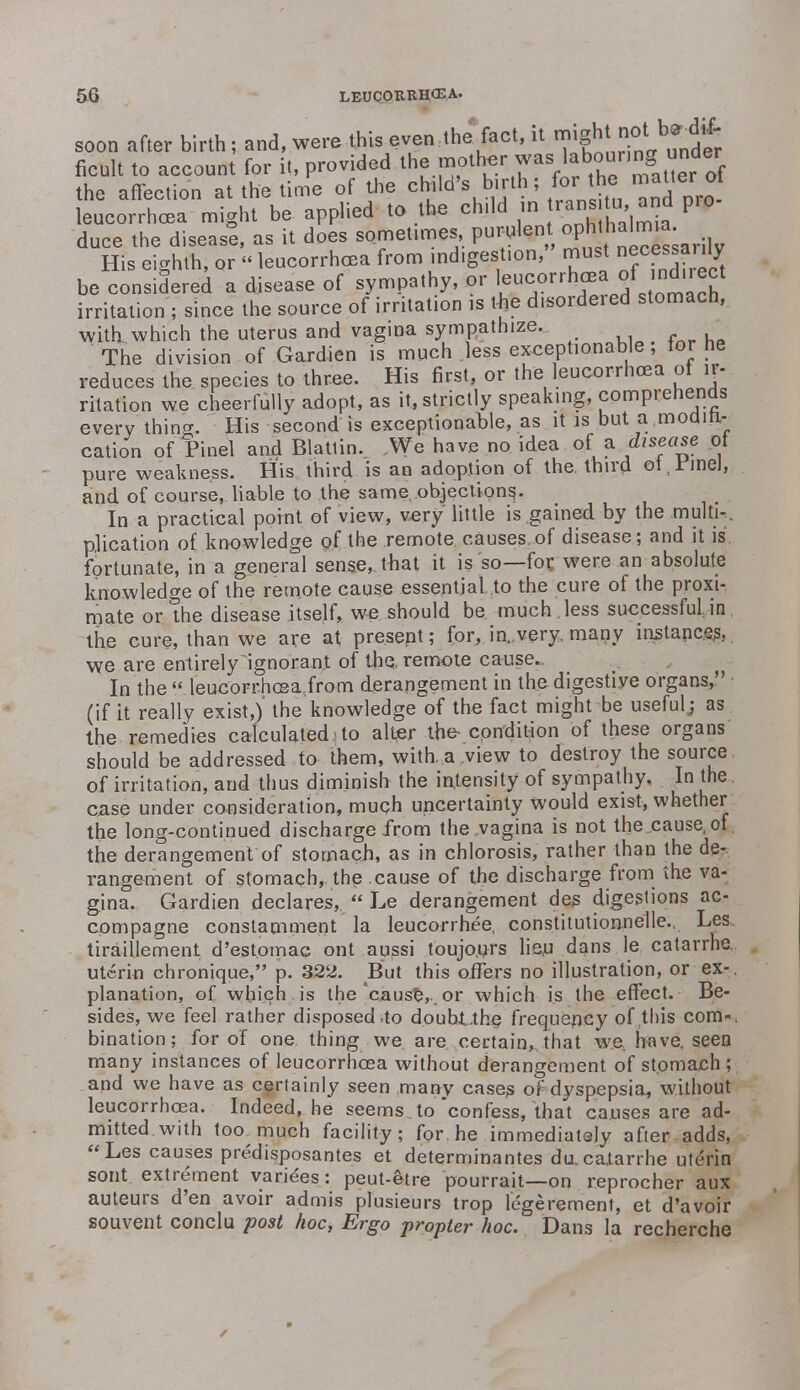 soon after birth; and, were this even.the fact, it S^^^S^Iot ficult to account for it, provided the mother was^b°°8 the affection at the time of the ^\^il} ^^a ^ Jro leucorrhoea might be applied to the ch.ld in ^halmta duce the disease, as it does sometimes, purulen ophh^a- His eighth, or « leucorrhoea from indigestion, must necewanly be considered a disease of sympathy, or 1™™***°*™!^ irritation ; since the source of irritation is the d.sordeied stomach, with which the uterus and vagina sympathize. The division of Gardien is much less exceptionable, tor he reduces the species to three. His first, or the leucorrhoea of ir- ritation we cheerfully adopt, as it, strictly speaking, comprehends every'thin*. His second is exceptionable, as it is but a ,modifi- cation of Pinel andBlatlin. We have noidea of a .disease of pure weakness. His third is an adoption of the third ot,rinel, and. of course, liable to the same objections,. In a practical point of view, very little is gained, by the multi-.. plication of knowledge of the remote causes of disease; and it is fortunate, in a general sense, that it is so—for were an absolute knowledge of the remote cause essential .to the cure of the proxi- mate or the disease itself, we should be. much , less successful in the cure, than we are at present; for,.in.,very, many instances, we are entirely ignorant of the remote cause.. In the « leucorrhcea.from derangement in the digestive organs, (if it really exist,)' the knowledge of the fact might be useful; as the remedies calculated.!to alter the condition of these organs should be addressed to them, with..a ,view to destroy the source of irritation, and thus diminish the intensity of sympathy. In the ease under consideration, much uncertainty would exist, whether the long-continued discharge from the vagina is not the cause, of, the derangement of stomach, as in chlorosis, rather than the de- rangement of stomach, the cause of the discharge from the va- gina. Gardien declares,  Le derangement des digestions ac- compagne constamment la leucorrhee, constitutionnelle., Les tiraillement d'estomac ont aussi toujo.nrs lien dans le catarrhe uterin chronique, p. 322. But this offers no illustration, or ex-, planation, of which , is the *cause, or which is the effect. Be- sides, we feel rather disposed .to doubtthe frequency of this com-, bination; for of one. thing we. are certain,, that we have, seen many instances of leucorrhoea without derangement of stomach ; and we have as certainly seen many cases of dyspepsia, without leucorrhoea. Indeed, he seems to confess, that causes are ad- mitted.with too much facility; for, he immediatsly after adds, Les causes predisposantes et determinantes dacaXarrhe uterin sont extrement varices: peut-etre pourrait—on reprocher aux auteurs d'en avoir admis plusieurs trop l'egerement, et d'avoir souvent conclu post hoc, Ergo propter hoc. Dans la recherche